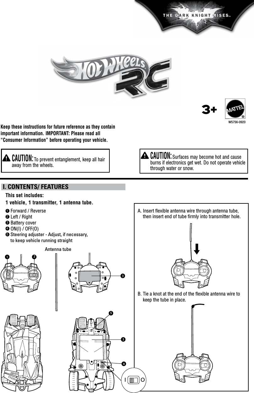 Keep these instructions for future reference as they contain important information. IMPORTANT: Please read all “Consumer Information” before operating your vehicle.   CAUTION: Surfaces may become hot and cause burns if electronics get wet. Do not operate vehicle through water or snow.   CAUTION: To prevent entanglement, keep all hair away from the wheels.1 Forward / Reverse2 Left / Right3 Battery cover4 ON(I) / OFF(O)5  Steering adjuster - Adjust, if necessary, to keep vehicle running straightThis set includes: 1 vehicle, 1 transmitter, 1 antenna tube. I. CONTENTS/ FEATURESW5756-09203+®A.  Insert ﬂexible antenna wire through antenna tube, then insert end of tube ﬁrmly into transmitter hole. B.  Tie a knot at the end of the ﬂexible antenna wire to keep the tube in place.Antenna tube312IO354