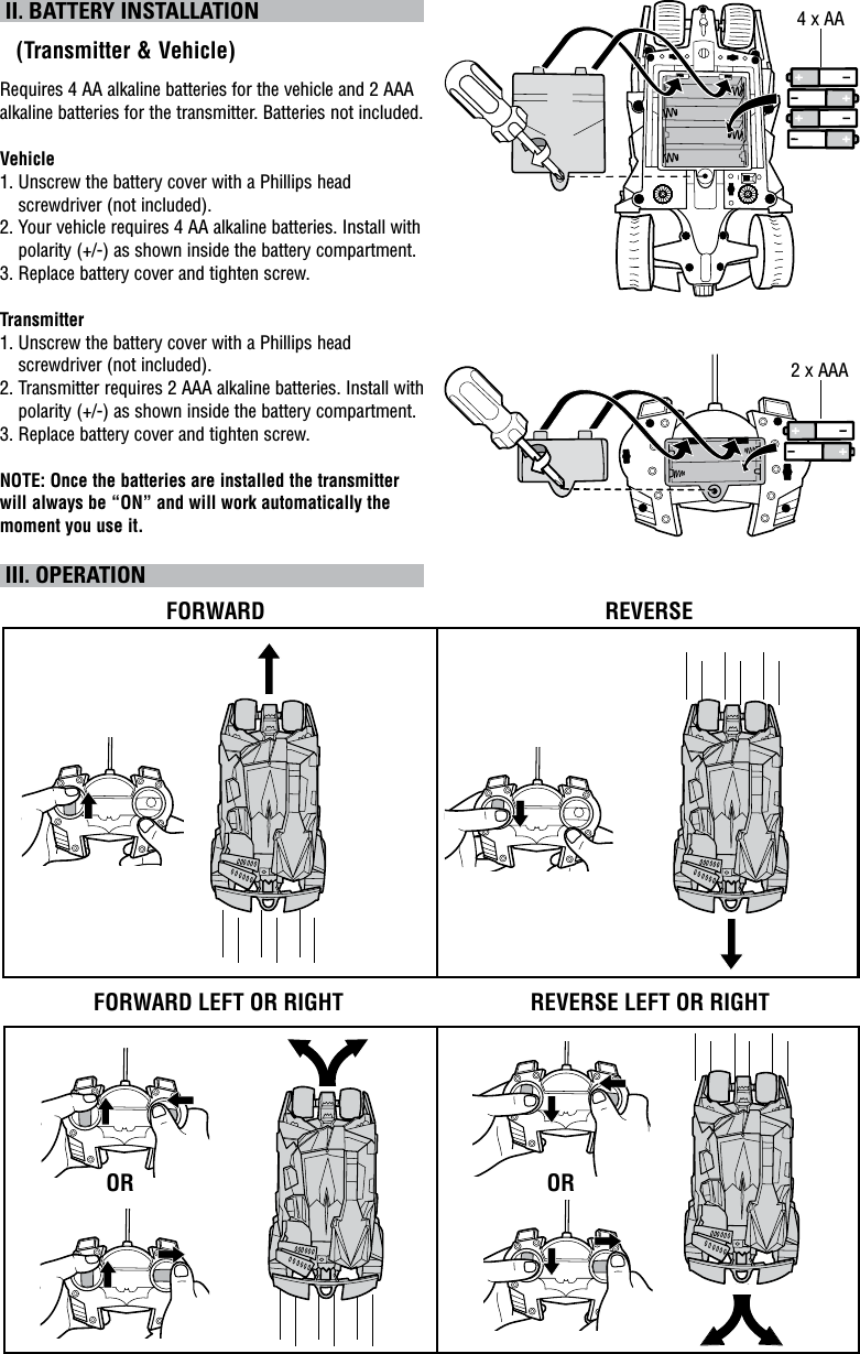  II. BATTERY INSTALLATION   (Transmitter &amp; Vehicle)Requires 4 AA alkaline batteries for the vehicle and 2 AAA alkaline batteries for the transmitter. Batteries not included.Vehicle1.  Unscrew the battery cover with a Phillips head screwdriver (not included).2.  Your vehicle requires 4 AA alkaline batteries. Install with polarity (+/-) as shown inside the battery compartment.3. Replace battery cover and tighten screw.Transmitter1.  Unscrew the battery cover with a Phillips head screwdriver (not included).2.  Transmitter requires 2 AAA alkaline batteries. Install with polarity (+/-) as shown inside the battery compartment.3. Replace battery cover and tighten screw.NOTE: Once the batteries are installed the transmitter will always be “ON” and will work automatically the moment you use it.  III. OPERATIONFORWARD LEFT OR RIGHTFORWARD REVERSEREVERSE LEFT OR RIGHTOR OR4 x AA2 x AAA