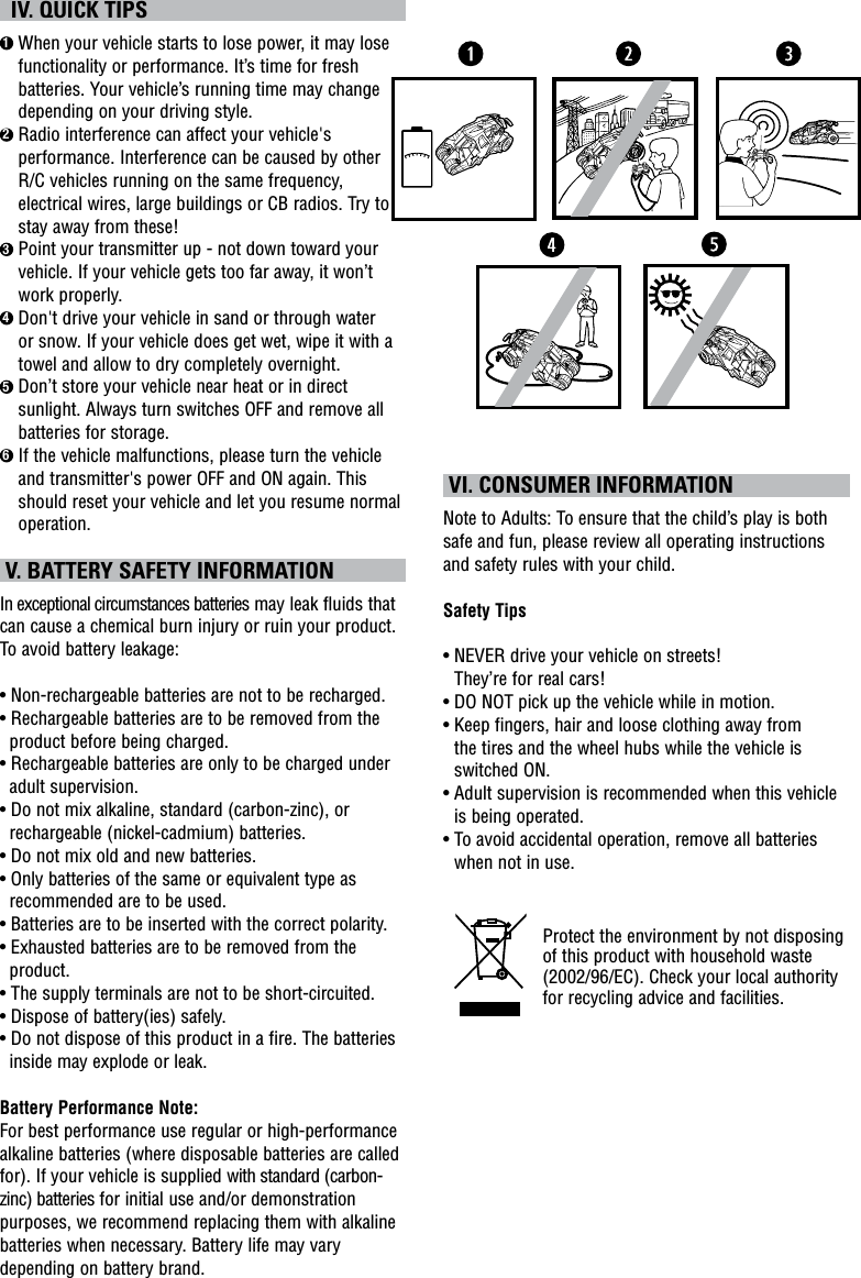   IV. QUICK TIPS1  When your vehicle starts to lose power, it may lose functionality or performance. It’s time for fresh batteries. Your vehicle’s running time may change depending on your driving style.2  Radio interference can affect your vehicle&apos;s performance. Interference can be caused by other R/C vehicles running on the same frequency, electrical wires, large buildings or CB radios. Try to stay away from these!3  Point your transmitter up - not down toward your vehicle. If your vehicle gets too far away, it won’t work properly.4  Don&apos;t drive your vehicle in sand or through water or snow. If your vehicle does get wet, wipe it with a towel and allow to dry completely overnight. 5  Don’t store your vehicle near heat or in direct sunlight. Always turn switches OFF and remove all batteries for storage.6  If the vehicle malfunctions, please turn the vehicle and transmitter&apos;s power OFF and ON again. This should reset your vehicle and let you resume normal operation.  V. BATTERY SAFETY INFORMATIONIn exceptional circumstances batteries may leak fluids that can cause a chemical burn injury or ruin your product. To avoid battery leakage:• Non-rechargeable batteries are not to be recharged.• Rechargeable batteries are to be removed from the product before being charged.• Rechargeable batteries are only to be charged under adult supervision.• Do not mix alkaline, standard (carbon-zinc), or rechargeable (nickel-cadmium) batteries.• Do not mix old and new batteries.• Only batteries of the same or equivalent type as recommended are to be used.• Batteries are to be inserted with the correct polarity.• Exhausted batteries are to be removed from the product.• The supply terminals are not to be short-circuited.• Dispose of battery(ies) safely.• Do not dispose of this product in a fire. The batteries inside may explode or leak.Battery Performance Note:For best performance use regular or high-performance alkaline batteries (where disposable batteries are called for). If your vehicle is supplied with standard (carbon-zinc) batteries for initial use and/or demonstration purposes, we recommend replacing them with alkaline batteries when necessary. Battery life may vary depending on battery brand. VI. CONSUMER INFORMATIONNote to Adults: To ensure that the child’s play is both safe and fun, please review all operating instructions and safety rules with your child.Safety Tips•  NEVER drive your vehicle on streets!  They’re for real cars!•  DO NOT pick up the vehicle while in motion.•  Keep fingers, hair and loose clothing away from  the tires and the wheel hubs while the vehicle is switched ON.•  Adult supervision is recommended when this vehicle is being operated.•  To avoid accidental operation, remove all batteries when not in use.Protect the environment by not disposing of this product with household waste (2002/96/EC). Check your local authority for recycling advice and facilities. 