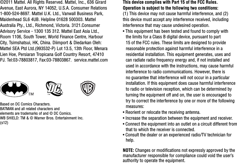 This device complies with Part 15 of the FCC Rules.Operation is subject to the following two conditions: (1) This device may not cause harmful interference, and (2) this device must accept any interference received, including interference that may cause undesired operation.• This equipment has been tested and found to comply with the limits for a Class B digital device, pursuant to part 15 of the FCC rules. These limits are designed to provide reasonable protection against harmful interference in a residential installation. This equipment generates, uses and can radiate radio frequency energy and, if not installed and used in accordance with the instructions, may cause harmful interference to radio communications. However, there is no guarantee that interference will not occur in a particular installation. If this equipment does cause harmful interference to radio or television reception, which can be determined by turning the equipment off and on, the user is encouraged to try to correct the interference by one or more of the following measures:• Reorient or relocate the receiving antenna.• Increase the separation between the equipment and receiver.• Connect the equipment into an outlet on a circuit different from that to which the receiver is connected.• Consult the dealer or an experienced radio/TV technician for help.NOTE: Changes or modiﬁcations not expressly approved by the manufacturer responsible for compliance could void the user’s authority to operate the equipment.©2011 Mattel. All Rights Reserved. Mattel, Inc., 636 Girard Avenue, East Aurora, NY 14052, U.S.A. Consumer Relations 1-800-524-8697. Mattel U.K. Ltd., Vanwall Business Park, Maidenhead SL6 4UB. Helpline 01628 500303. Mattel Australia Pty., Ltd., Richmond, Victoria. 3121.Consumer Advisory Service - 1300 135 312. Mattel East Asia Ltd., Room 1106, South Tower, World Finance Centre, Harbour City, Tsimshatsui, HK, China. Diimport &amp; Diedarkan Oleh: Mattel SEA Ptd Ltd.(993532-P) Lot 13.5, 13th Floor, Menara Lien Hoe, Persiaran Tropicana Golf Country Resort, 47410 PJ. Tel:03-78803817, Fax:03-78803867.  service.mattel.comBased on DC Comics Characters.BATMAN and all related characters and  elements are trademarks of and © DC Comics.WB SHIELD: TM &amp; © Warner Bros. Entertainment Inc.(s12)