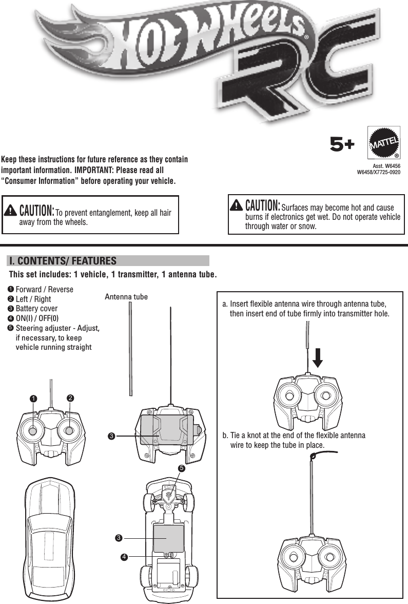 Keep these instructions for future reference as they contain important information. IMPORTANT: Please read all “Consumer Information” before operating your vehicle.   CAUTION: Surfaces may become hot and cause burns if electronics get wet. Do not operate vehicle through water or snow.   CAUTION: To prevent entanglement, keep all hair away from the wheels. I. CONTENTS/ FEATURESForward / ReverseLeft / RightBattery coverON(I) / OFF(0)Steering adjuster - Adjust, if necessary, to keep vehicle running straight1234This set includes: 1 vehicle, 1 transmitter, 1 antenna tube.3®a.  Insert ﬂexible antenna wire through antenna tube, then insert end of tube ﬁrmly into transmitter hole.b.  Tie a knot at the end of the ﬂexible antenna wire to keep the tube in place.Antenna tubeAsst. W6456W6458/X7725-09205+®215534