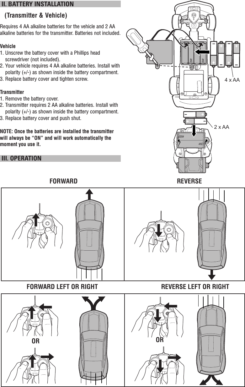  II. BATTERY INSTALLATION   (Transmitter &amp; Vehicle)Requires 4 AA alkaline batteries for the vehicle and 2 AA alkaline batteries for the transmitter. Batteries not included.Vehicle1.  Unscrew the battery cover with a Phillips head screwdriver (not included).2.  Your vehicle requires 4 AA alkaline batteries. Install with polarity (+/-) as shown inside the battery compartment.3. Replace battery cover and tighten screw.Transmitter1. Remove the battery cover.2.  Transmitter requires 2 AA alkaline batteries. Install with polarity (+/-) as shown inside the battery compartment.3. Replace battery cover and push shut.NOTE: Once the batteries are installed the transmitter will always be “ON” and will work automatically the moment you use it.  III. OPERATIONFORWARD LEFT OR RIGHTFORWARD REVERSEREVERSE LEFT OR RIGHTOR OR4 x AA2 x AA