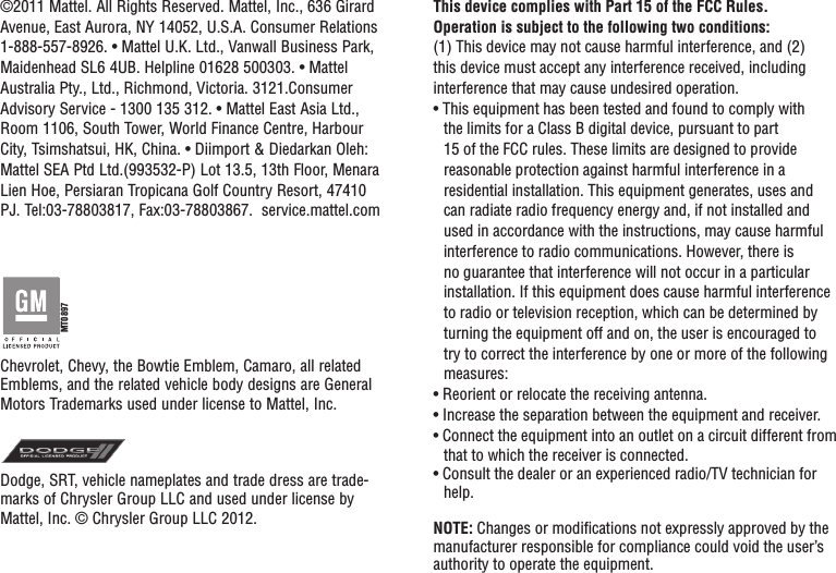 This device complies with Part 15 of the FCC Rules.Operation is subject to the following two conditions: (1) This device may not cause harmful interference, and (2) this device must accept any interference received, including interference that may cause undesired operation.• This equipment has been tested and found to comply with the limits for a Class B digital device, pursuant to part 15 of the FCC rules. These limits are designed to provide reasonable protection against harmful interference in a residential installation. This equipment generates, uses and can radiate radio frequency energy and, if not installed and used in accordance with the instructions, may cause harmful interference to radio communications. However, there is no guarantee that interference will not occur in a particular installation. If this equipment does cause harmful interference to radio or television reception, which can be determined by turning the equipment off and on, the user is encouraged to try to correct the interference by one or more of the following measures:• Reorient or relocate the receiving antenna.• Increase the separation between the equipment and receiver.• Connect the equipment into an outlet on a circuit different from that to which the receiver is connected.• Consult the dealer or an experienced radio/TV technician for help.NOTE: Changes or modiﬁcations not expressly approved by the manufacturer responsible for compliance could void the user’s authority to operate the equipment.©2011 Mattel. All Rights Reserved. Mattel, Inc., 636 Girard Avenue, East Aurora, NY 14052, U.S.A. Consumer Relations 1-888-557-8926. • Mattel U.K. Ltd., Vanwall Business Park, Maidenhead SL6 4UB. Helpline 01628 500303. • Mattel Australia Pty., Ltd., Richmond, Victoria. 3121.Consumer Advisory Service - 1300 135 312. • Mattel East Asia Ltd., Room 1106, South Tower, World Finance Centre, Harbour City, Tsimshatsui, HK, China. • Diimport &amp; Diedarkan Oleh: Mattel SEA Ptd Ltd.(993532-P) Lot 13.5, 13th Floor, Menara Lien Hoe, Persiaran Tropicana Golf Country Resort, 47410 PJ. Tel:03-78803817, Fax:03-78803867.  service.mattel.comChevrolet, Chevy, the Bowtie Emblem, Camaro, all related Emblems, and the related vehicle body designs are General Motors Trademarks used under license to Mattel, Inc.Dodge, SRT, vehicle nameplates and trade dress are trade-marks of Chrysler Group LLC and used under license by Mattel, Inc. © Chrysler Group LLC 2012.MT0897