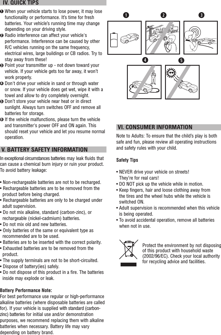   IV. QUICK TIPS1  When your vehicle starts to lose power, it may lose functionality or performance. It’s time for fresh batteries. Your vehicle’s running time may change depending on your driving style.2  Radio interference can affect your vehicle&apos;s performance. Interference can be caused by other R/C vehicles running on the same frequency, electrical wires, large buildings or CB radios. Try to stay away from these!3  Point your transmitter up - not down toward your vehicle. If your vehicle gets too far away, it won’t work properly.4  Don&apos;t drive your vehicle in sand or through water or snow. If your vehicle does get wet, wipe it with a towel and allow to dry completely overnight. 5  Don’t store your vehicle near heat or in direct sunlight. Always turn switches OFF and remove all batteries for storage.6  If the vehicle malfunctions, please turn the vehicle and transmitter&apos;s power OFF and ON again. This should reset your vehicle and let you resume normal operation.  V. BATTERY SAFETY INFORMATIONIn exceptional circumstances batteries may leak fluids that can cause a chemical burn injury or ruin your product. To avoid battery leakage:• Non-rechargeable batteries are not to be recharged.• Rechargeable batteries are to be removed from the product before being charged.• Rechargeable batteries are only to be charged under adult supervision.• Do not mix alkaline, standard (carbon-zinc), or rechargeable (nickel-cadmium) batteries.• Do not mix old and new batteries.• Only batteries of the same or equivalent type as recommended are to be used.• Batteries are to be inserted with the correct polarity.• Exhausted batteries are to be removed from the product.• The supply terminals are not to be short-circuited.• Dispose of battery(ies) safely.• Do not dispose of this product in a fire. The batteries inside may explode or leak.Battery Performance Note:For best performance use regular or high-performance alkaline batteries (where disposable batteries are called for). If your vehicle is supplied with standard (carbon-zinc) batteries for initial use and/or demonstration purposes, we recommend replacing them with alkaline batteries when necessary. Battery life may vary depending on battery brand. VI. CONSUMER INFORMATIONNote to Adults: To ensure that the child’s play is both safe and fun, please review all operating instructions and safety rules with your child.Safety Tips•  NEVER drive your vehicle on streets!  They’re for real cars!•  DO NOT pick up the vehicle while in motion.•  Keep fingers, hair and loose clothing away from  the tires and the wheel hubs while the vehicle is switched ON.•  Adult supervision is recommended when this vehicle is being operated.•  To avoid accidental operation, remove all batteries when not in use.Protect the environment by not disposing of this product with household waste (2002/96/EC). Check your local authority for recycling advice and facilities. 