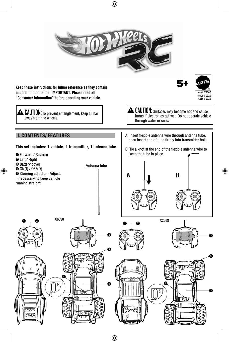 Keep these instructions for future reference as they contain important information. IMPORTANT: Please read all “Consumer Information” before operating your vehicle.  CAUTION: Surfaces may become hot and cause burns if electronics get wet. Do not operate vehicle through water or snow.  CAUTION: To prevent entanglement, keep all hair away from the wheels.1 Forward / Reverse2 Left / Right3 Battery cover4 ON(I) / OFF(O)5 Steering adjuster - Adjust, if necessary, to keep vehicle running straightThis set includes: 1 vehicle, 1 transmitter, 1 antenna tube. I. CONTENTS/ FEATURES5+®Asst. X2667X6098-0920X2668-0920X2668X6098A.  Insert ﬂ exible antenna wire through antenna tube, then insert end of tube ﬁ rmly into transmitter hole. B.  Tie a knot at the end of the ﬂ exible antenna wire to keep the tube in place.ABAntenna tube123345OI123345OI