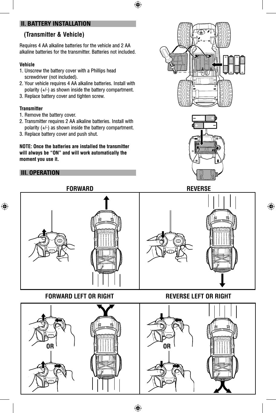  II. BATTERY INSTALLATION   (Transmitter &amp; Vehicle)Requires 4 AA alkaline batteries for the vehicle and 2 AA alkaline batteries for the transmitter. Batteries not included.Vehicle1.  Unscrew the battery cover with a Phillips head screwdriver (not included).2.  Your vehicle requires 4 AA alkaline batteries. Install with polarity (+/-) as shown inside the battery compartment.3. Replace battery cover and tighten screw.Transmitter1. Remove the battery cover.2.  Transmitter requires 2 AA alkaline batteries. Install with polarity (+/-) as shown inside the battery compartment.3. Replace battery cover and push shut.NOTE: Once the batteries are installed the transmitter will always be “ON” and will work automatically the moment you use it.  III. OPERATIONFORWARD LEFT OR RIGHTFORWARD REVERSEREVERSE LEFT OR RIGHTOROR