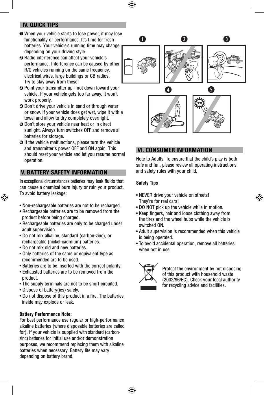   IV. QUICK TIPS1  When your vehicle starts to lose power, it may lose functionality or performance. It’s time for fresh batteries. Your vehicle’s running time may change depending on your driving style.2  Radio interference can affect your vehicle&apos;s performance. Interference can be caused by other R/C vehicles running on the same frequency, electrical wires, large buildings or CB radios. Try to stay away from these!3  Point your transmitter up - not down toward your vehicle. If your vehicle gets too far away, it won’t work properly.4  Don&apos;t drive your vehicle in sand or through water or snow. If your vehicle does get wet, wipe it with a towel and allow to dry completely overnight. 5  Don’t store your vehicle near heat or in direct sunlight. Always turn switches OFF and remove all batteries for storage.6  If the vehicle malfunctions, please turn the vehicle and transmitter&apos;s power OFF and ON again. This should reset your vehicle and let you resume normal operation.  V. BATTERY SAFETY INFORMATIONIn exceptional circumstances batteries may leak fluids that can cause a chemical burn injury or ruin your product. To avoid battery leakage:• Non-rechargeable batteries are not to be recharged.• Rechargeable batteries are to be removed from the product before being charged.• Rechargeable batteries are only to be charged under adult supervision.• Do not mix alkaline, standard (carbon-zinc), or rechargeable (nickel-cadmium) batteries.• Do not mix old and new batteries.• Only batteries of the same or equivalent type as recommended are to be used.• Batteries are to be inserted with the correct polarity.• Exhausted batteries are to be removed from the product.• The supply terminals are not to be short-circuited.• Dispose of battery(ies) safely.• Do not dispose of this product in a fire. The batteries inside may explode or leak.Battery Performance Note:For best performance use regular or high-performance alkaline batteries (where disposable batteries are called for). If your vehicle is supplied with standard (carbon-zinc) batteries for initial use and/or demonstration purposes, we recommend replacing them with alkaline batteries when necessary. Battery life may vary depending on battery brand. VI. CONSUMER INFORMATIONNote to Adults: To ensure that the child’s play is both safe and fun, please review all operating instructions and safety rules with your child.Safety Tips•  NEVER drive your vehicle on streets! They’re for real cars!•  DO NOT pick up the vehicle while in motion.•  Keep fingers, hair and loose clothing away from the tires and the wheel hubs while the vehicle is switched ON.•  Adult supervision is recommended when this vehicle is being operated.•  To avoid accidental operation, remove all batteries when not in use.Protect the environment by not disposing of this product with household waste (2002/96/EC). Check your local authority for recycling advice and facilities. 