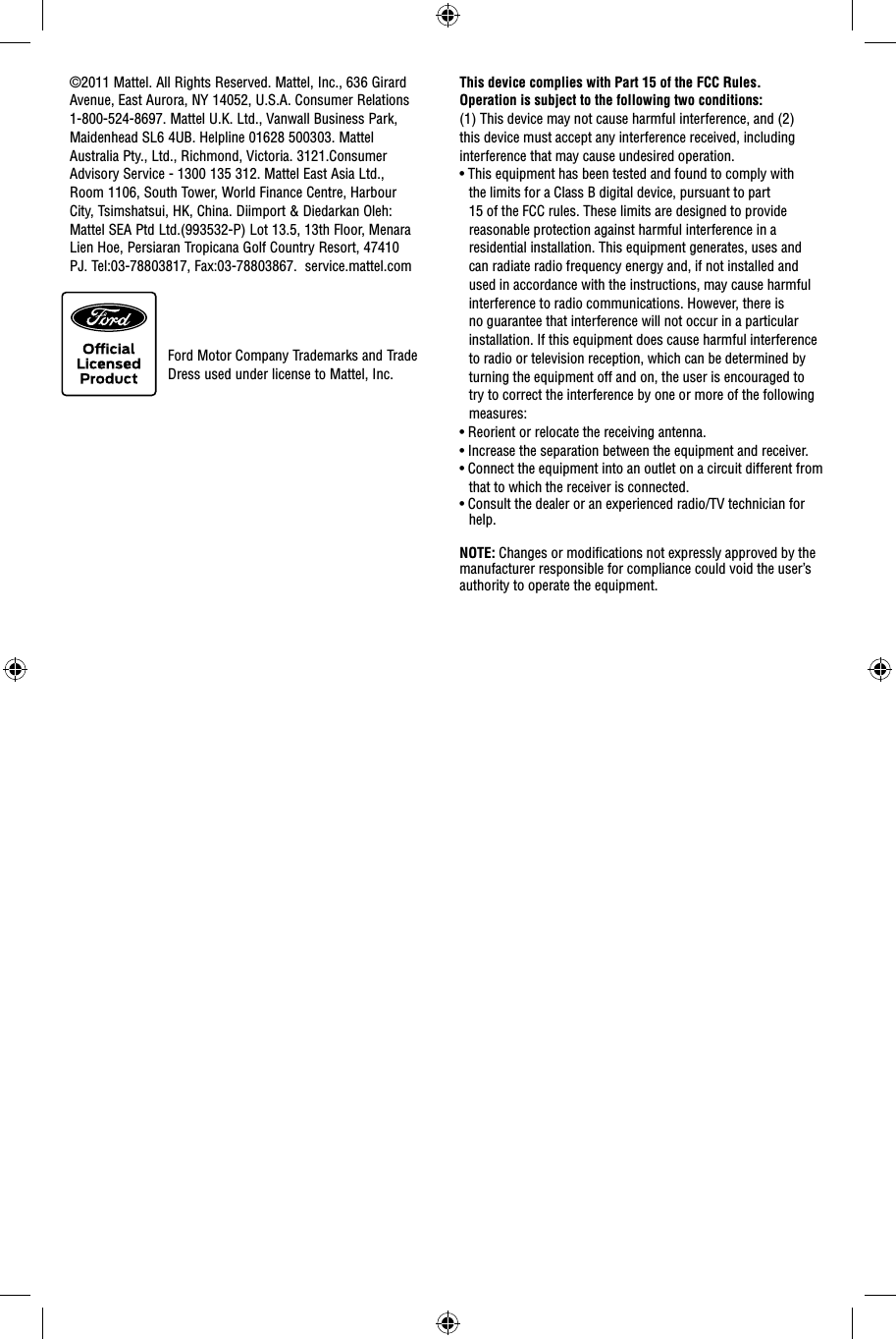 This device complies with Part 15 of the FCC Rules.Operation is subject to the following two conditions: (1) This device may not cause harmful interference, and (2) this device must accept any interference received, including interference that may cause undesired operation.• This equipment has been tested and found to comply with the limits for a Class B digital device, pursuant to part 15 of the FCC rules. These limits are designed to provide reasonable protection against harmful interference in a residential installation. This equipment generates, uses and can radiate radio frequency energy and, if not installed and used in accordance with the instructions, may cause harmful interference to radio communications. However, there is no guarantee that interference will not occur in a particular installation. If this equipment does cause harmful interference to radio or television reception, which can be determined by turning the equipment off and on, the user is encouraged to try to correct the interference by one or more of the following measures:• Reorient or relocate the receiving antenna.• Increase the separation between the equipment and receiver.• Connect the equipment into an outlet on a circuit different from that to which the receiver is connected.• Consult the dealer or an experienced radio/TV technician for help.NOTE: Changes or modiﬁ cations not expressly approved by the manufacturer responsible for compliance could void the user’s authority to operate the equipment.©2011 Mattel. All Rights Reserved. Mattel, Inc., 636 Girard Avenue, East Aurora, NY 14052, U.S.A. Consumer Relations 1-800-524-8697. Mattel U.K. Ltd., Vanwall Business Park, Maidenhead SL6 4UB. Helpline 01628 500303. Mattel Australia Pty., Ltd., Richmond, Victoria. 3121.Consumer Advisory Service - 1300 135 312.  Mattel East Asia Ltd., Room 1106, South Tower, World Finance Centre, Harbour City, Tsimshatsui, HK, China. Diimport &amp; Diedarkan Oleh: Mattel SEA Ptd Ltd.(993532-P) Lot 13.5, 13th Floor, Menara Lien Hoe, Persiaran Tropicana Golf Country Resort, 47410 PJ. Tel:03-78803817, Fax:03-78803867.  service.mattel.comFord Motor Company Trademarks and Trade Dress used under license to Mattel, Inc.