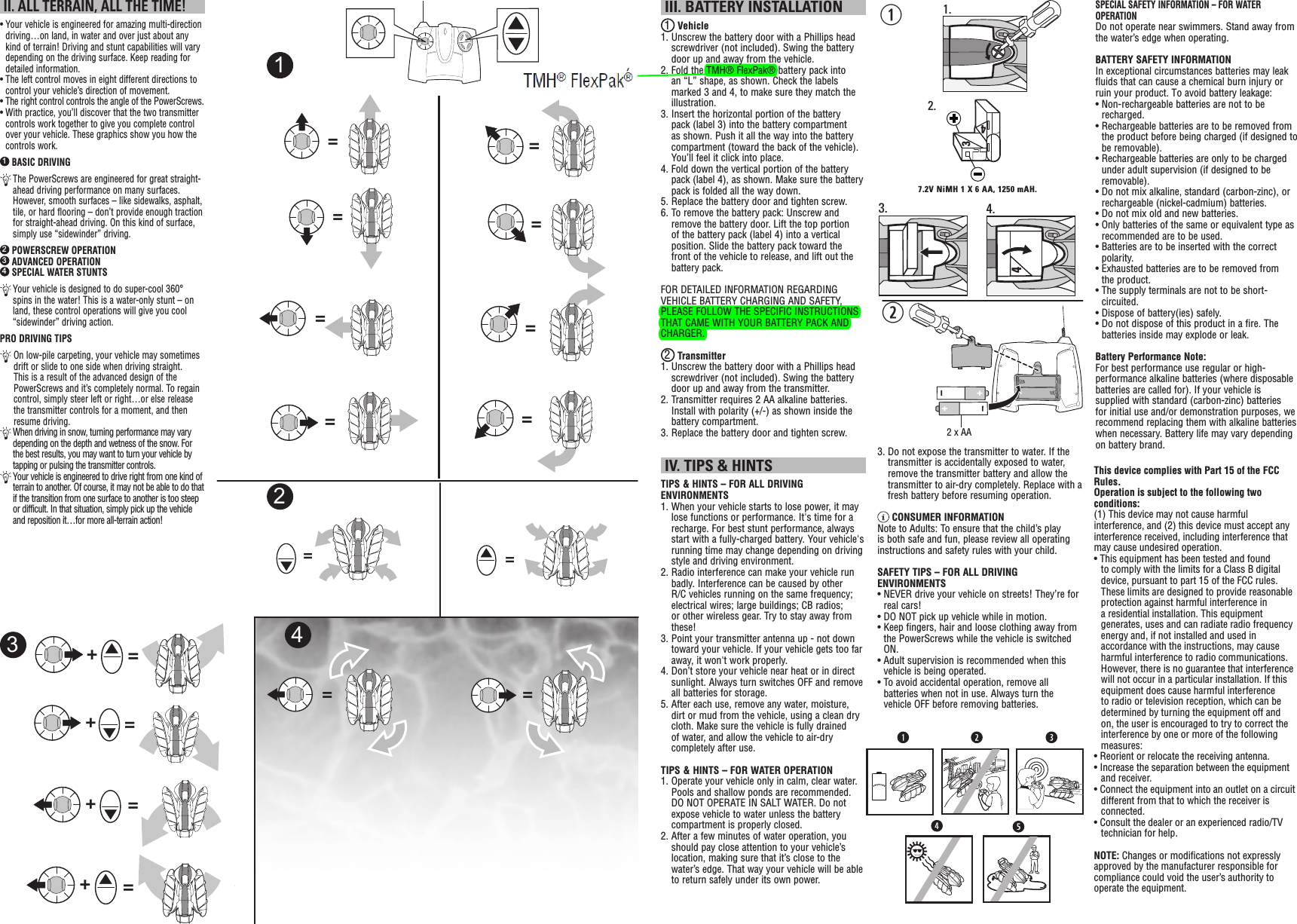  II. ALL TERRAIN, ALL THE TIME!•  Your vehicle is engineered for amazing multi-direction driving…on land, in water and over just about any kind of terrain! Driving and stunt capabilities will vary depending on the driving surface. Keep reading for detailed information.•  The left control moves in eight different directions to control your vehicle’s direction of movement.•  The right control controls the angle of the PowerScrews.•  With practice, you’ll discover that the two transmitter controls work together to give you complete control over your vehicle. These graphics show you how the controls work.1 BASIC DRIVING  The PowerScrews are engineered for great straight-ahead driving performance on many surfaces. However, smooth surfaces – like sidewalks, asphalt, tile, or hard flooring – don’t provide enough traction for straight-ahead driving. On this kind of surface, simply use “sidewinder” driving.2 POWERSCREW OPERATION3 ADVANCED OPERATION4 SPECIAL WATER STUNTS  Your vehicle is designed to do super-cool 360° spins in the water! This is a water-only stunt – on land, these control operations will give you cool “sidewinder” driving action.PRO DRIVING TIPS  On low-pile carpeting, your vehicle may sometimes drift or slide to one side when driving straight. This is a result of the advanced design of the PowerScrews and it’s completely normal. To regain control, simply steer left or right…or else release the transmitter controls for a moment, and then resume driving.  When driving in snow, turning performance may vary depending on the depth and wetness of the snow. For the best results, you may want to turn your vehicle by tapping or pulsing the transmitter controls.  Your vehicle is engineered to drive right from one kind of terrain to another. Of course, it may not be able to do that if the transition from one surface to another is too steep or difficult. In that situation, simply pick up the vehicle and reposition it…for more all-terrain action!===++=+=+===========2341 III. BATTERY INSTALLATION1 Vehicle1.  Unscrew the battery door with a Phillips head screwdriver (not included). Swing the battery door up and away from the vehicle.2.  Fold the TMH® FlexPak® battery pack into an “L” shape, as shown. Check the labels marked 3 and 4, to make sure they match the illustration.3.  Insert the horizontal portion of the battery pack (label 3) into the battery compartment as shown. Push it all the way into the battery compartment (toward the back of the vehicle). You’ll feel it click into place.4.  Fold down the vertical portion of the battery pack (label 4), as shown. Make sure the battery pack is folded all the way down.5.  Replace the battery door and tighten screw.6.  To remove the battery pack: Unscrew and remove the battery door. Lift the top portion of the battery pack (label 4) into a vertical position. Slide the battery pack toward the front of the vehicle to release, and lift out the battery pack.FOR DETAILED INFORMATION REGARDING VEHICLE BATTERY CHARGING AND SAFETY, PLEASE FOLLOW THE SPECIFIC INSTRUCTIONS THAT CAME WITH YOUR BATTERY PACK AND CHARGER.2 Transmitter1.  Unscrew the battery door with a Phillips head screwdriver (not included). Swing the battery door up and away from the transmitter. 2.  Transmitter requires 2 AA alkaline batteries. Install with polarity (+/-) as shown inside the battery compartment. 3. Replace the battery door and tighten screw. IV. TIPS &amp; HINTSTIPS &amp; HINTS – FOR ALL DRIVING ENVIRONMENTS1.  When your vehicle starts to lose power, it may lose functions or performance. It&apos;s time for a recharge. For best stunt performance, always start with a fully-charged battery. Your vehicle&apos;s running time may change depending on driving style and driving environment.2.  Radio interference can make your vehicle run badly. Interference can be caused by other R/C vehicles running on the same frequency; electrical wires; large buildings; CB radios; or other wireless gear. Try to stay away from these!3.  Point your transmitter antenna up - not down toward your vehicle. If your vehicle gets too far away, it won&apos;t work properly. 4.  Don’t store your vehicle near heat or in direct sunlight. Always turn switches OFF and remove all batteries for storage.5.  After each use, remove any water, moisture, dirt or mud from the vehicle, using a clean dry cloth. Make sure the vehicle is fully drained of water, and allow the vehicle to air-dry completely after use.TIPS &amp; HINTS – FOR WATER OPERATION1.  Operate your vehicle only in calm, clear water. Pools and shallow ponds are recommended. DO NOT OPERATE IN SALT WATER. Do not expose vehicle to water unless the battery compartment is properly closed.2.  After a few minutes of water operation, you should pay close attention to your vehicle’s location, making sure that it’s close to the water’s edge. That way your vehicle will be able to return safely under its own power.w1.q347.2V NiMH 1 X 6 AA, 1250 mAH.2.3.44.3.  Do not expose the transmitter to water. If the transmitter is accidentally exposed to water, remove the transmitter battery and allow the transmitter to air-dry completely. Replace with a fresh battery before resuming operation. CONSUMER INFORMATIONNote to Adults: To ensure that the child’s play is both safe and fun, please review all operating instructions and safety rules with your child.SAFETY TIPS – FOR ALL DRIVING ENVIRONMENTS•  NEVER drive your vehicle on streets! They’re for real cars!•  DO NOT pick up vehicle while in motion.•  Keep fingers, hair and loose clothing away from the PowerScrews while the vehicle is switched ON.•  Adult supervision is recommended when this vehicle is being operated.•  To avoid accidental operation, remove all batteries when not in use. Always turn the vehicle OFF before removing batteries.2 x AASPECIAL SAFETY INFORMATION – FOR WATER OPERATIONDo not operate near swimmers. Stand away from the water’s edge when operating.BATTERY SAFETY INFORMATIONIn exceptional circumstances batteries may leak fluids that can cause a chemical burn injury or ruin your product. To avoid battery leakage:•  Non-rechargeable batteries are not to be recharged.•  Rechargeable batteries are to be removed from the product before being charged (if designed to be removable).•  Rechargeable batteries are only to be charged under adult supervision (if designed to be removable).•  Do not mix alkaline, standard (carbon-zinc), or rechargeable (nickel-cadmium) batteries.• Do not mix old and new batteries.•  Only batteries of the same or equivalent type as recommended are to be used.•  Batteries are to be inserted with the correct polarity.•  Exhausted batteries are to be removed from the product.•  The supply terminals are not to be short-circuited.• Dispose of battery(ies) safely.•  Do not dispose of this product in a fire. The batteries inside may explode or leak.Battery Performance Note:For best performance use regular or high-performance alkaline batteries (where disposable batteries are called for). If your vehicle is supplied with standard (carbon-zinc) batteries for initial use and/or demonstration purposes, we recommend replacing them with alkaline batteries when necessary. Battery life may vary depending on battery brand.This device complies with Part 15 of the FCC Rules.Operation is subject to the following two conditions: (1) This device may not cause harmful interference, and (2) this device must accept any interference received, including interference that may cause undesired operation.• This equipment has been tested and found to comply with the limits for a Class B digital device, pursuant to part 15 of the FCC rules. These limits are designed to provide reasonable protection against harmful interference in a residential installation. This equipment generates, uses and can radiate radio frequency energy and, if not installed and used in accordance with the instructions, may cause harmful interference to radio communications. However, there is no guarantee that interference will not occur in a particular installation. If this equipment does cause harmful interference to radio or television reception, which can be determined by turning the equipment off and on, the user is encouraged to try to correct the interference by one or more of the following measures:• Reorient or relocate the receiving antenna.• Increase the separation between the equipment and receiver.• Connect the equipment into an outlet on a circuit different from that to which the receiver is connected.• Consult the dealer or an experienced radio/TV technician for help.NOTE: Changes or modiﬁ cations not expressly approved by the manufacturer responsible for compliance could void the user’s authority to operate the equipment.
