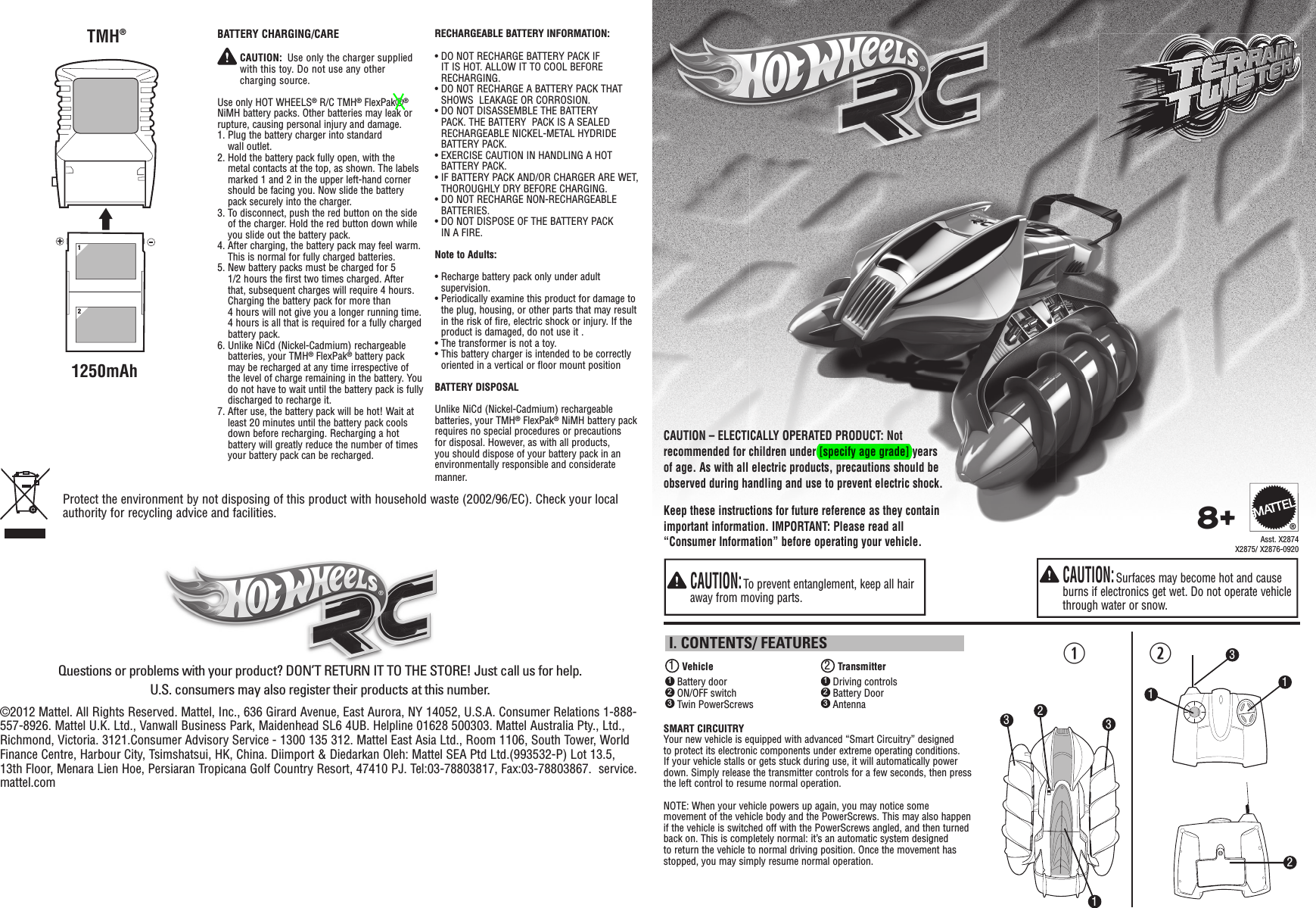 qw1 Vehicle 2 Transmitter I. CONTENTS/ FEATURES1 Battery door2 ON/OFF switch3 Twin PowerScrews1 Driving controls2 Battery Door3 AntennaSMART CIRCUITRYYour new vehicle is equipped with advanced “Smart Circuitry” designed to protect its electronic components under extreme operating conditions. If your vehicle stalls or gets stuck during use, it will automatically power down. Simply release the transmitter controls for a few seconds, then press the left control to resume normal operation.NOTE: When your vehicle powers up again, you may notice some movement of the vehicle body and the PowerScrews. This may also happen if the vehicle is switched off with the PowerScrews angled, and then turned back on. This is completely normal: it’s an automatic system designed to return the vehicle to normal driving position. Once the movement has stopped, you may simply resume normal operation.  CAUTION: Surfaces may become hot and cause burns if electronics get wet. Do not operate vehicle through water or snow.  CAUTION: To prevent entanglement, keep all hair away from moving parts.™™212113338+Keep these instructions for future reference as they contain important information. IMPORTANT: Please read all “Consumer Information” before operating your vehicle.CAUTION – ELECTICALLY OPERATED PRODUCT: Not recommended for children under [specify age grade] years of age. As with all electric products, precautions should be observed during handling and use to prevent electric shock.Asst. X2874X2875/ X2876-0920®©2012 Mattel. All Rights Reserved. Mattel, Inc., 636 Girard Avenue, East Aurora, NY 14052, U.S.A. Consumer Relations 1-888-557-8926. Mattel U.K. Ltd., Vanwall Business Park, Maidenhead SL6 4UB. Helpline 01628 500303. Mattel Australia Pty., Ltd., Richmond, Victoria. 3121.Consumer Advisory Service - 1300 135 312.  Mattel East Asia Ltd., Room 1106, South Tower, World Finance Centre, Harbour City, Tsimshatsui, HK, China. Diimport &amp; Diedarkan Oleh: Mattel SEA Ptd Ltd.(993532-P) Lot 13.5, 13th Floor, Menara Lien Hoe, Persiaran Tropicana Golf Country Resort, 47410 PJ. Tel:03-78803817, Fax:03-78803867.  service.mattel.comQuestions or problems with your product? DON’T RETURN IT TO THE STORE! Just call us for help. U.S. consumers may also register their products at this number.Protect the environment by not disposing of this product with household waste (2002/96/EC). Check your local authority for recycling advice and facilities. BATTERY CHARGING/CARE  CAUTION:  Use only the charger supplied with this toy. Do not use any other charging source.Use only HOT WHEELS® R/C TMH® FlexPak®® NiMH battery packs. Other batteries may leak or rupture, causing personal injury and damage.1.  Plug the battery charger into standard wall outlet.2.  Hold the battery pack fully open, with the metal contacts at the top, as shown. The labels marked 1 and 2 in the upper left-hand corner should be facing you. Now slide the battery pack securely into the charger.3.  To disconnect, push the red button on the side of the charger. Hold the red button down while you slide out the battery pack. 4.  After charging, the battery pack may feel warm. This is normal for fully charged batteries.5.  New battery packs must be charged for 5 1/2 hours the first two times charged. After that, subsequent charges will require 4 hours. Charging the battery pack for more than 4 hours will not give you a longer running time. 4 hours is all that is required for a fully charged battery pack.6.  Unlike NiCd (Nickel-Cadmium) rechargeable batteries, your TMH® FlexPak® battery pack may be recharged at any time irrespective of the level of charge remaining in the battery. You do not have to wait until the battery pack is fully discharged to recharge it.7.  After use, the battery pack will be hot! Wait at least 20 minutes until the battery pack cools down before recharging. Recharging a hot battery will greatly reduce the number of times your battery pack can be recharged.121250mAhTMH®RECHARGEABLE BATTERY INFORMATION:•  DO NOT RECHARGE BATTERY PACK IF IT IS HOT. ALLOW IT TO COOL BEFORE RECHARGING.•  DO NOT RECHARGE A BATTERY PACK THAT SHOWS  LEAKAGE OR CORROSION.•  DO NOT DISASSEMBLE THE BATTERY PACK. THE BATTERY  PACK IS A SEALED RECHARGEABLE NICKEL-METAL HYDRIDE BATTERY PACK.•  EXERCISE CAUTION IN HANDLING A HOT BATTERY PACK.•  IF BATTERY PACK AND/OR CHARGER ARE WET, THOROUGHLY DRY BEFORE CHARGING.•  DO NOT RECHARGE NON-RECHARGEABLE BATTERIES.•  DO NOT DISPOSE OF THE BATTERY PACK IN A FIRE.Note to Adults:•  Recharge battery pack only under adult supervision.•  Periodically examine this product for damage to the plug, housing, or other parts that may result in the risk of fire, electric shock or injury. If the product is damaged, do not use it .•  The transformer is not a toy.•  This battery charger is intended to be correctly oriented in a vertical or floor mount positionBATTERY DISPOSALUnlike NiCd (Nickel-Cadmium) rechargeable batteries, your TMH® FlexPak® NiMH battery pack requires no special procedures or precautions for disposal. However, as with all products, you should dispose of your battery pack in an environmentally responsible and considerate manner.
