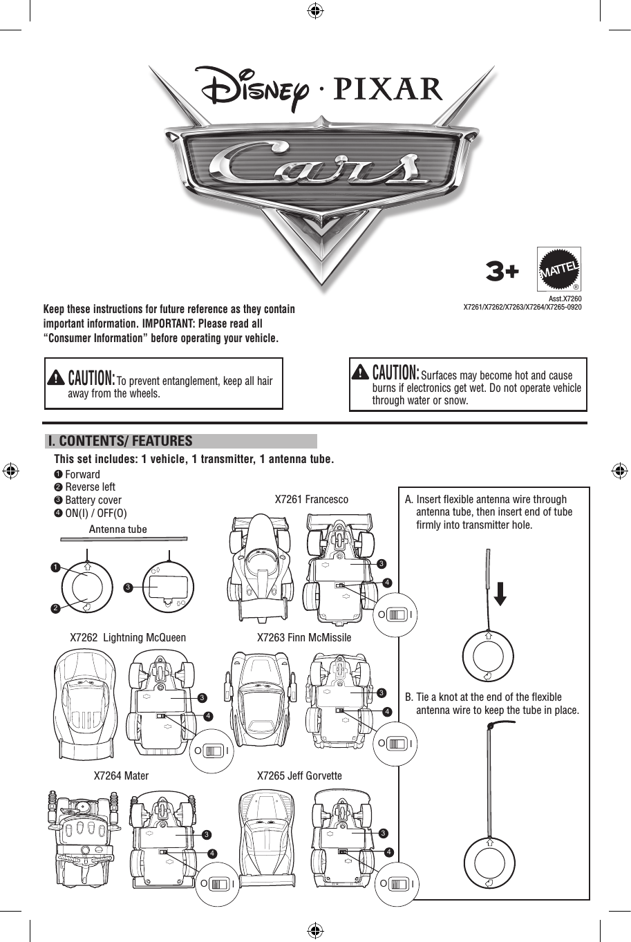 Keep these instructions for future reference as they contain important information. IMPORTANT: Please read all “Consumer Information” before operating your vehicle.   CAUTION: Surfaces may become hot and cause burns if electronics get wet. Do not operate vehicle through water or snow.   CAUTION: To prevent entanglement, keep all hair away from the wheels.1 Forward2 Reverse left3 Battery cover4 ON(I) / OFF(O)X7261 Francesco X7262  Lightning McQueenX7264 Mater  X7265 Jeff Gorvette  X7263 Finn McMissileThis set includes: 1 vehicle, 1 transmitter, 1 antenna tube. I. CONTENTS/ FEATURESAsst.X7260X7261/X7262/X7263/X7264/X7265-09203+®A.  Insert ﬂexible antenna wire through antenna tube, then insert end of tube ﬁrmly into transmitter hole. B.  Tie a knot at the end of the ﬂexible antenna wire to keep the tube in place.Antenna tube34OI34OI34OI34OI34OI123