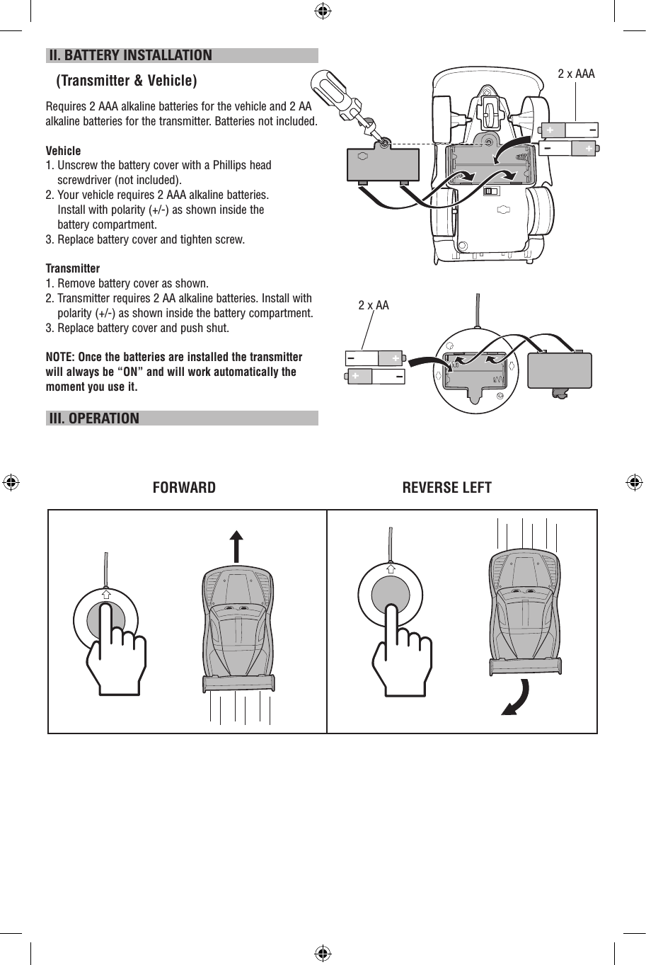  II. BATTERY INSTALLATION   (Transmitter &amp; Vehicle)Requires 2 AAA alkaline batteries for the vehicle and 2 AA alkaline batteries for the transmitter. Batteries not included.Vehicle1.  Unscrew the battery cover with a Phillips head screwdriver (not included).2.  Your vehicle requires 2 AAA alkaline batteries.  Install with polarity (+/-) as shown inside the  battery compartment.3. Replace battery cover and tighten screw.Transmitter1.  Remove battery cover as shown.2.  Transmitter requires 2 AA alkaline batteries. Install with polarity (+/-) as shown inside the battery compartment.3. Replace battery cover and push shut.NOTE: Once the batteries are installed the transmitter will always be “ON” and will work automatically the moment you use it.  III. OPERATIONFORWARD REVERSE LEFT2 x AAA2 x AA