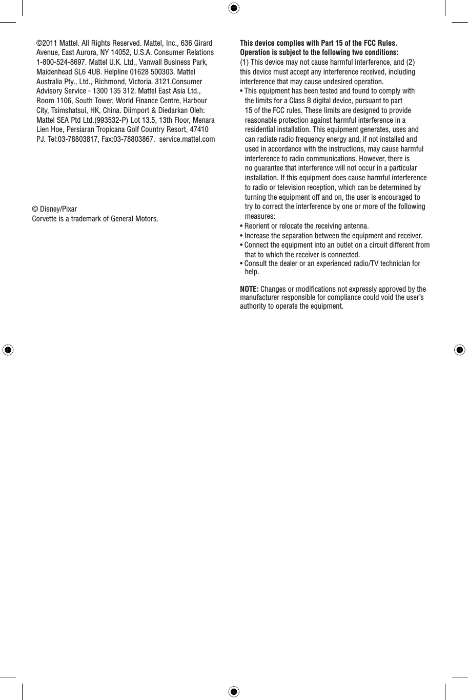 This device complies with Part 15 of the FCC Rules.Operation is subject to the following two conditions: (1) This device may not cause harmful interference, and (2) this device must accept any interference received, including interference that may cause undesired operation.• This equipment has been tested and found to comply with the limits for a Class B digital device, pursuant to part 15 of the FCC rules. These limits are designed to provide reasonable protection against harmful interference in a residential installation. This equipment generates, uses and can radiate radio frequency energy and, if not installed and used in accordance with the instructions, may cause harmful interference to radio communications. However, there is no guarantee that interference will not occur in a particular installation. If this equipment does cause harmful interference to radio or television reception, which can be determined by turning the equipment off and on, the user is encouraged to try to correct the interference by one or more of the following measures:• Reorient or relocate the receiving antenna.• Increase the separation between the equipment and receiver.• Connect the equipment into an outlet on a circuit different from that to which the receiver is connected.• Consult the dealer or an experienced radio/TV technician for help.NOTE: Changes or modiﬁcations not expressly approved by the manufacturer responsible for compliance could void the user’s authority to operate the equipment.©2011 Mattel. All Rights Reserved. Mattel, Inc., 636 Girard Avenue, East Aurora, NY 14052, U.S.A. Consumer Relations 1-800-524-8697. Mattel U.K. Ltd., Vanwall Business Park, Maidenhead SL6 4UB. Helpline 01628 500303. Mattel Australia Pty., Ltd., Richmond, Victoria. 3121.Consumer Advisory Service - 1300 135 312. Mattel East Asia Ltd., Room 1106, South Tower, World Finance Centre, Harbour City, Tsimshatsui, HK, China. Diimport &amp; Diedarkan Oleh: Mattel SEA Ptd Ltd.(993532-P) Lot 13.5, 13th Floor, Menara Lien Hoe, Persiaran Tropicana Golf Country Resort, 47410 PJ. Tel:03-78803817, Fax:03-78803867.  service.mattel.com© Disney/PixarCorvette is a trademark of General Motors.