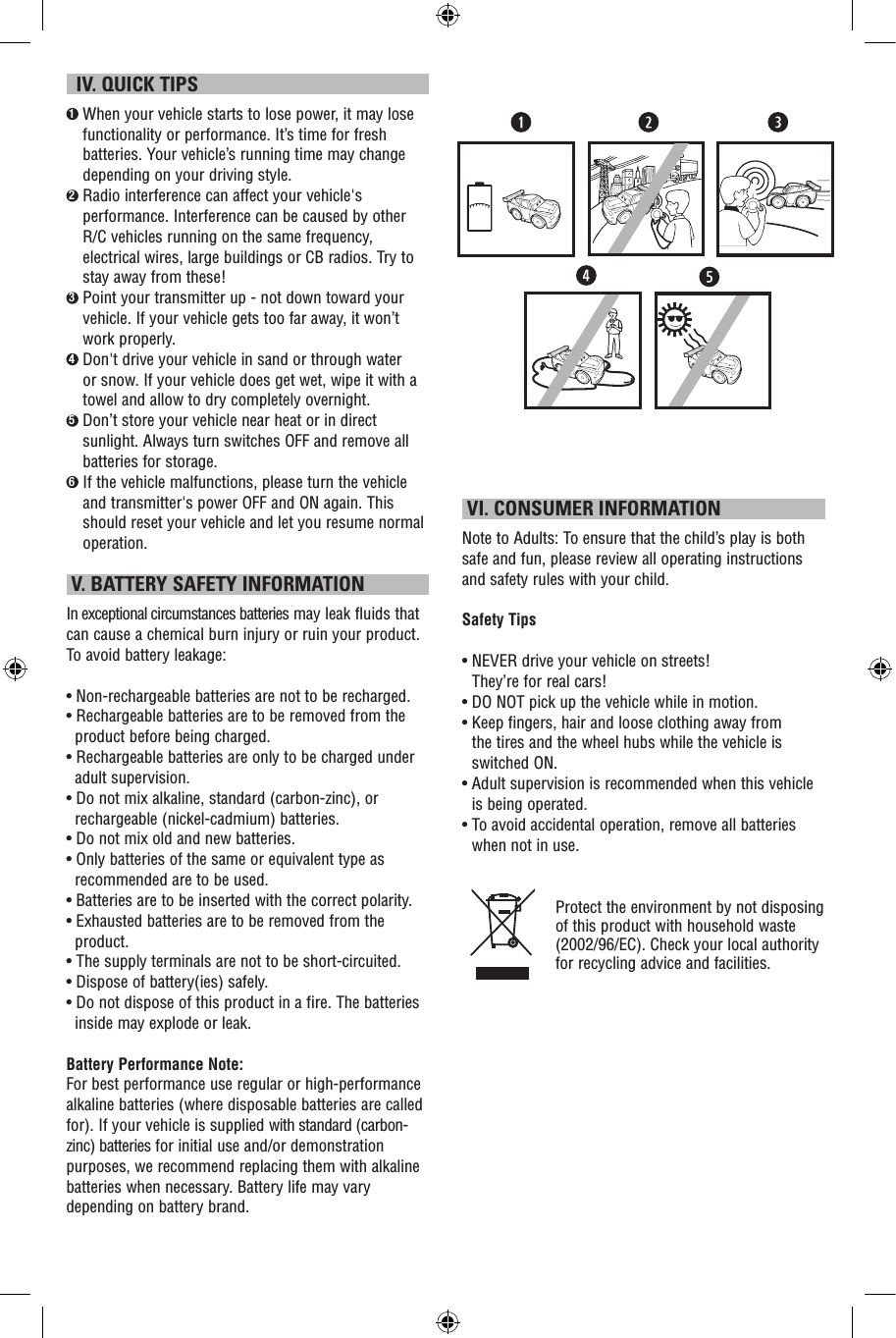   IV. QUICK TIPS1  When your vehicle starts to lose power, it may lose functionality or performance. It’s time for fresh batteries. Your vehicle’s running time may change depending on your driving style.2  Radio interference can affect your vehicle&apos;s performance. Interference can be caused by other R/C vehicles running on the same frequency, electrical wires, large buildings or CB radios. Try to stay away from these!3  Point your transmitter up - not down toward your vehicle. If your vehicle gets too far away, it won’t work properly.4  Don&apos;t drive your vehicle in sand or through water or snow. If your vehicle does get wet, wipe it with a towel and allow to dry completely overnight. 5  Don’t store your vehicle near heat or in direct sunlight. Always turn switches OFF and remove all batteries for storage.6  If the vehicle malfunctions, please turn the vehicle and transmitter&apos;s power OFF and ON again. This should reset your vehicle and let you resume normal operation.  V. BATTERY SAFETY INFORMATIONIn exceptional circumstances batteries may leak fluids that can cause a chemical burn injury or ruin your product. To avoid battery leakage:• Non-rechargeable batteries are not to be recharged.• Rechargeable batteries are to be removed from the product before being charged.• Rechargeable batteries are only to be charged under adult supervision.• Do not mix alkaline, standard (carbon-zinc), or rechargeable (nickel-cadmium) batteries.• Do not mix old and new batteries.• Only batteries of the same or equivalent type as recommended are to be used.• Batteries are to be inserted with the correct polarity.• Exhausted batteries are to be removed from the product.• The supply terminals are not to be short-circuited.• Dispose of battery(ies) safely.• Do not dispose of this product in a fire. The batteries inside may explode or leak.Battery Performance Note:For best performance use regular or high-performance alkaline batteries (where disposable batteries are called for). If your vehicle is supplied with standard (carbon-zinc) batteries for initial use and/or demonstration purposes, we recommend replacing them with alkaline batteries when necessary. Battery life may vary depending on battery brand. VI. CONSUMER INFORMATIONNote to Adults: To ensure that the child’s play is both safe and fun, please review all operating instructions and safety rules with your child.Safety Tips•  NEVER drive your vehicle on streets!  They’re for real cars!•  DO NOT pick up the vehicle while in motion.•  Keep fingers, hair and loose clothing away from  the tires and the wheel hubs while the vehicle is switched ON.•  Adult supervision is recommended when this vehicle is being operated.•  To avoid accidental operation, remove all batteries when not in use.Protect the environment by not disposing of this product with household waste (2002/96/EC). Check your local authority for recycling advice and facilities. 