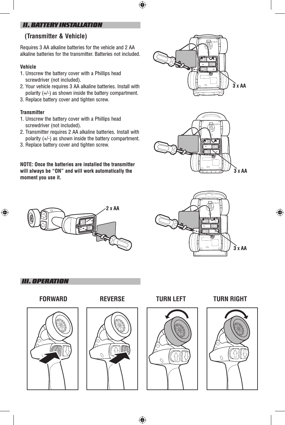   II. BATTERY INSTALLATION   (Transmitter &amp; Vehicle)Requires 3 AA alkaline batteries for the vehicle and 2 AA alkaline batteries for the transmitter. Batteries not included.Vehicle1.  Unscrew the battery cover with a Phillips head screwdriver (not included).2.    Your vehicle requires 3 AA alkaline batteries. Install with polarity (+/-) as shown inside the battery compartment.3.  Replace battery cover and tighten screw.Transmitter1.  Unscrew the battery cover with a Phillips head screwdriver (not included).2.  Transmitter requires 2 AA alkaline batteries. Install with polarity (+/-) as shown inside the battery compartment.3. Replace battery cover and tighten screw.NOTE: Once the batteries are installed the transmitter will always be “ON” and will work automatically the moment you use it. III. OPERATIONTURN LEFTFORWARD REVERSE TURN RIGHT3 X AA3 X AA3 X AA2 X AA