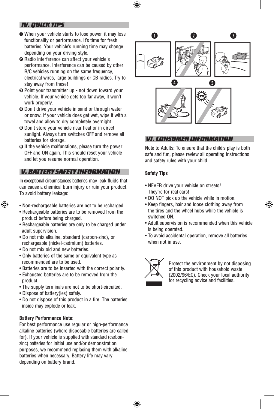   IV. QUICK TIPS1  When your vehicle starts to lose power, it may lose functionality or performance. It’s time for fresh batteries. Your vehicle’s running time may change depending on your driving style.2  Radio interference can affect your vehicle&apos;s performance. Interference can be caused by other R/C vehicles running on the same frequency, electrical wires, large buildings or CB radios. Try to stay away from these!3  Point your transmitter up - not down toward your vehicle. If your vehicle gets too far away, it won’t work properly.4  Don&apos;t drive your vehicle in sand or through water or snow. If your vehicle does get wet, wipe it with a towel and allow to dry completely overnight. 5  Don’t store your vehicle near heat or in direct sunlight. Always turn switches OFF and remove all batteries for storage.6  If the vehicle malfunctions, please turn the power OFF and ON again. This should reset your vehicle and let you resume normal operation. V. BATTERY SAFETY INFORMATIONIn exceptional circumstances batteries may leak fluids that can cause a chemical burn injury or ruin your product. To avoid battery leakage:• Non-rechargeable batteries are not to be recharged.• Rechargeable batteries are to be removed from the product before being charged.• Rechargeable batteries are only to be charged under adult supervision.• Do not mix alkaline, standard (carbon-zinc), or rechargeable (nickel-cadmium) batteries.• Do not mix old and new batteries.• Only batteries of the same or equivalent type as recommended are to be used.• Batteries are to be inserted with the correct polarity.• Exhausted batteries are to be removed from the product.• The supply terminals are not to be short-circuited.• Dispose of battery(ies) safely.• Do not dispose of this product in a fire. The batteries inside may explode or leak.Battery Performance Note:For best performance use regular or high-performance alkaline batteries (where disposable batteries are called for). If your vehicle is supplied with standard (carbon-zinc) batteries for initial use and/or demonstration purposes, we recommend replacing them with alkaline batteries when necessary. Battery life may vary depending on battery brand. VI. CONSUMER INFORMATIONNote to Adults: To ensure that the child’s play is both safe and fun, please review all operating instructions and safety rules with your child.Safety Tips•  NEVER drive your vehicle on streets!  They’re for real cars!•  DO NOT pick up the vehicle while in motion.•  Keep fingers, hair and loose clothing away from  the tires and the wheel hubs while the vehicle is switched ON.•  Adult supervision is recommended when this vehicle is being operated.•  To avoid accidental operation, remove all batteries when not in use.Protect the environment by not disposing of this product with household waste (2002/96/EC). Check your local authority for recycling advice and facilities. N9120N9121N9122loIOloIOloIO