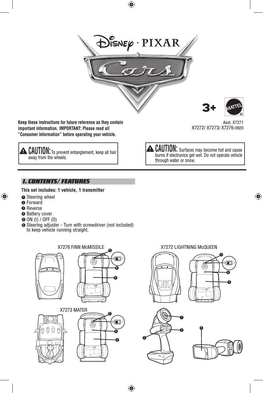 Keep these instructions for future reference as they contain important information. IMPORTANT: Please read all “Consumer Information” before operating your vehicle.  CAUTION: Surfaces may become hot and cause burns if electronics get wet. Do not operate vehicle through water or snow.  CAUTION: To prevent entanglement, keep all hair away from the wheels. I. CONTENTS/ FEATURESThis set includes: 1 vehicle, 1 transmitter    Steering wheel    Forward    Reverse    Battery cover    ON (I) / OFF (0)     Steering adjuster - Turn with screwdriver (not included) to keep vehicle running straight.     Asst. X72713+®123456X7272/ X7273/ X7276-0920X7276 FINN McMISSILE X7272 LIGHTNING McQUEENX7273 MATER5O I46645O I645O I4231