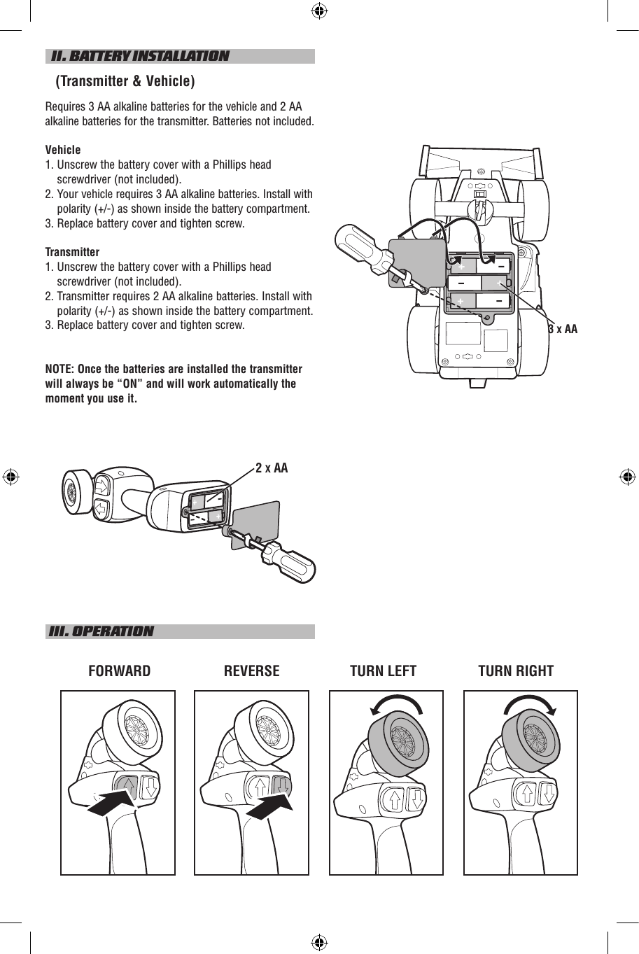   II. BATTERY INSTALLATION   (Transmitter &amp; Vehicle)Requires 3 AA alkaline batteries for the vehicle and 2 AA alkaline batteries for the transmitter. Batteries not included.Vehicle1.  Unscrew the battery cover with a Phillips head screwdriver (not included).2.    Your vehicle requires 3 AA alkaline batteries. Install with polarity (+/-) as shown inside the battery compartment.3.  Replace battery cover and tighten screw.Transmitter1.  Unscrew the battery cover with a Phillips head screwdriver (not included).2.  Transmitter requires 2 AA alkaline batteries. Install with polarity (+/-) as shown inside the battery compartment.3. Replace battery cover and tighten screw.NOTE: Once the batteries are installed the transmitter will always be “ON” and will work automatically the moment you use it. III. OPERATIONTURN LEFTFORWARD REVERSE TURN RIGHT2 X AA3 X AA