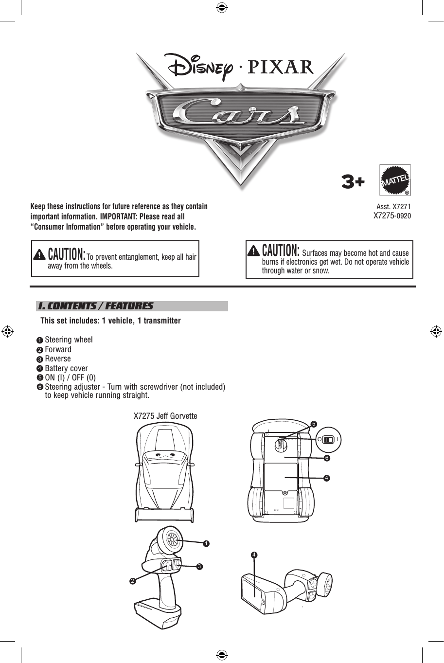 Keep these instructions for future reference as they contain important information. IMPORTANT: Please read all “Consumer Information” before operating your vehicle.  CAUTION: Surfaces may become hot and cause burns if electronics get wet. Do not operate vehicle through water or snow.  CAUTION: To prevent entanglement, keep all hair away from the wheels. I. CONTENTS / FEATURES  This set includes: 1 vehicle, 1 transmitter    Steering wheel    Forward    Reverse    Battery cover    ON (I) / OFF (0)     Steering adjuster - Turn with screwdriver (not included) to keep vehicle running straight.     Asst. X72713+®123456X7275-0920X7275 Jeff Gorvette5O I464231