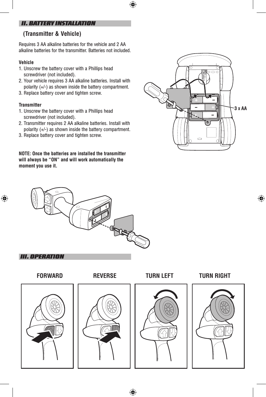   II. BATTERY INSTALLATION   (Transmitter &amp; Vehicle)Requires 3 AA alkaline batteries for the vehicle and 2 AA alkaline batteries for the transmitter. Batteries not included.Vehicle1.  Unscrew the battery cover with a Phillips head screwdriver (not included).2.    Your vehicle requires 3 AA alkaline batteries. Install with polarity (+/-) as shown inside the battery compartment.3.  Replace battery cover and tighten screw.Transmitter1.  Unscrew the battery cover with a Phillips head screwdriver (not included).2.  Transmitter requires 2 AA alkaline batteries. Install with polarity (+/-) as shown inside the battery compartment.3. Replace battery cover and tighten screw.NOTE: Once the batteries are installed the transmitter will always be “ON” and will work automatically the moment you use it. III. OPERATIONTURN LEFTFORWARD REVERSE TURN RIGHT3 X AA