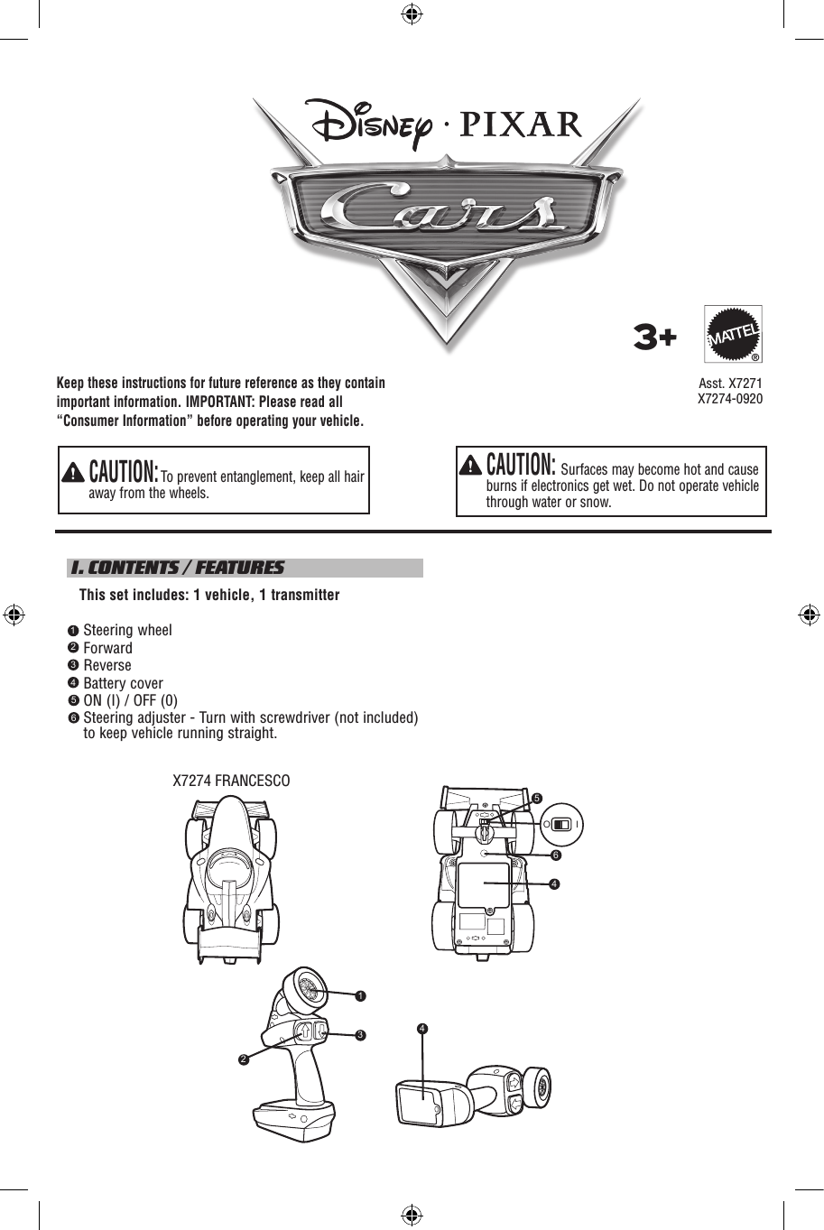 Keep these instructions for future reference as they contain important information. IMPORTANT: Please read all “Consumer Information” before operating your vehicle.  CAUTION: Surfaces may become hot and cause burns if electronics get wet. Do not operate vehicle through water or snow.  CAUTION: To prevent entanglement, keep all hair away from the wheels. I. CONTENTS / FEATURES   This set includes: 1 vehicle, 1 transmitter    Steering wheel    Forward    Reverse    Battery cover    ON (I) / OFF (0)     Steering adjuster - Turn with screwdriver (not included) to keep vehicle running straight.     Asst. X72713+®123456X7274-0920X7274 FRANCESCO5O I464231