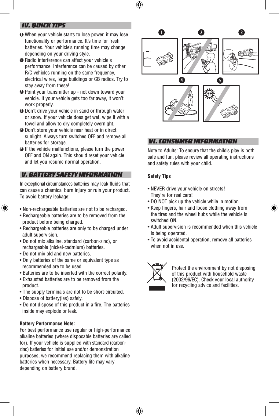   IV. QUICK TIPS1  When your vehicle starts to lose power, it may lose functionality or performance. It’s time for fresh batteries. Your vehicle’s running time may change depending on your driving style.2  Radio interference can affect your vehicle&apos;s performance. Interference can be caused by other R/C vehicles running on the same frequency, electrical wires, large buildings or CB radios. Try to stay away from these!3  Point your transmitter up - not down toward your vehicle. If your vehicle gets too far away, it won’t work properly.4  Don&apos;t drive your vehicle in sand or through water or snow. If your vehicle does get wet, wipe it with a towel and allow to dry completely overnight. 5  Don’t store your vehicle near heat or in direct sunlight. Always turn switches OFF and remove all batteries for storage.6  If the vehicle malfunctions, please turn the power OFF and ON again. This should reset your vehicle and let you resume normal operation. V. BATTERY SAFETY INFORMATIONIn exceptional circumstances batteries may leak fluids that can cause a chemical burn injury or ruin your product. To avoid battery leakage:• Non-rechargeable batteries are not to be recharged.• Rechargeable batteries are to be removed from the product before being charged.• Rechargeable batteries are only to be charged under adult supervision.• Do not mix alkaline, standard (carbon-zinc), or rechargeable (nickel-cadmium) batteries.• Do not mix old and new batteries.• Only batteries of the same or equivalent type as recommended are to be used.• Batteries are to be inserted with the correct polarity.• Exhausted batteries are to be removed from the product.• The supply terminals are not to be short-circuited.• Dispose of battery(ies) safely.• Do not dispose of this product in a fire. The batteries inside may explode or leak.Battery Performance Note:For best performance use regular or high-performance alkaline batteries (where disposable batteries are called for). If your vehicle is supplied with standard (carbon-zinc) batteries for initial use and/or demonstration purposes, we recommend replacing them with alkaline batteries when necessary. Battery life may vary depending on battery brand. VI. CONSUMER INFORMATIONNote to Adults: To ensure that the child’s play is both safe and fun, please review all operating instructions and safety rules with your child.Safety Tips•  NEVER drive your vehicle on streets!  They’re for real cars!•  DO NOT pick up the vehicle while in motion.•  Keep fingers, hair and loose clothing away from  the tires and the wheel hubs while the vehicle is switched ON.•  Adult supervision is recommended when this vehicle is being operated.•  To avoid accidental operation, remove all batteries when not in use.Protect the environment by not disposing of this product with household waste (2002/96/EC). Check your local authority for recycling advice and facilities. 