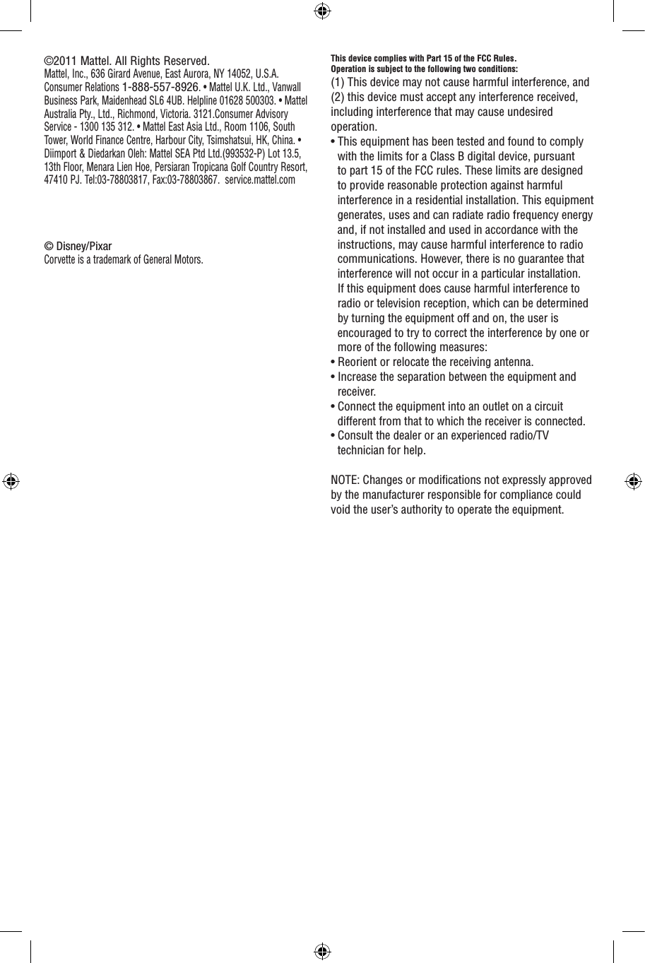This device complies with Part 15 of the FCC Rules.Operation is subject to the following two conditions: (1) This device may not cause harmful interference, and (2) this device must accept any interference received, including interference that may cause undesired operation.• This equipment has been tested and found to comply with the limits for a Class B digital device, pursuant to part 15 of the FCC rules. These limits are designed to provide reasonable protection against harmful interference in a residential installation. This equipment generates, uses and can radiate radio frequency energy and, if not installed and used in accordance with the instructions, may cause harmful interference to radio communications. However, there is no guarantee that interference will not occur in a particular installation. If this equipment does cause harmful interference to radio or television reception, which can be determined by turning the equipment off and on, the user is encouraged to try to correct the interference by one or more of the following measures:• Reorient or relocate the receiving antenna.• Increase the separation between the equipment and receiver.• Connect the equipment into an outlet on a circuit different from that to which the receiver is connected.• Consult the dealer or an experienced radio/TV technician for help.NOTE: Changes or modications not expressly approved by the manufacturer responsible for compliance could void the user’s authority to operate the equipment.©2011 Mattel. All Rights Reserved.Mattel, Inc., 636 Girard Avenue, East Aurora, NY 14052, U.S.A. Consumer Relations 1-888-557-8926. • Mattel U.K. Ltd., Vanwall Business Park, Maidenhead SL6 4UB. Helpline 01628 500303. • Mattel Australia Pty., Ltd., Richmond, Victoria. 3121.Consumer Advisory Service - 1300 135 312. • Mattel East Asia Ltd., Room 1106, South Tower, World Finance Centre, Harbour City, Tsimshatsui, HK, China. • Diimport &amp; Diedarkan Oleh: Mattel SEA Ptd Ltd.(993532-P) Lot 13.5, 13th Floor, Menara Lien Hoe, Persiaran Tropicana Golf Country Resort, 47410 PJ. Tel:03-78803817, Fax:03-78803867.  service.mattel.com© Disney/PixarCorvette is a trademark of General Motors.