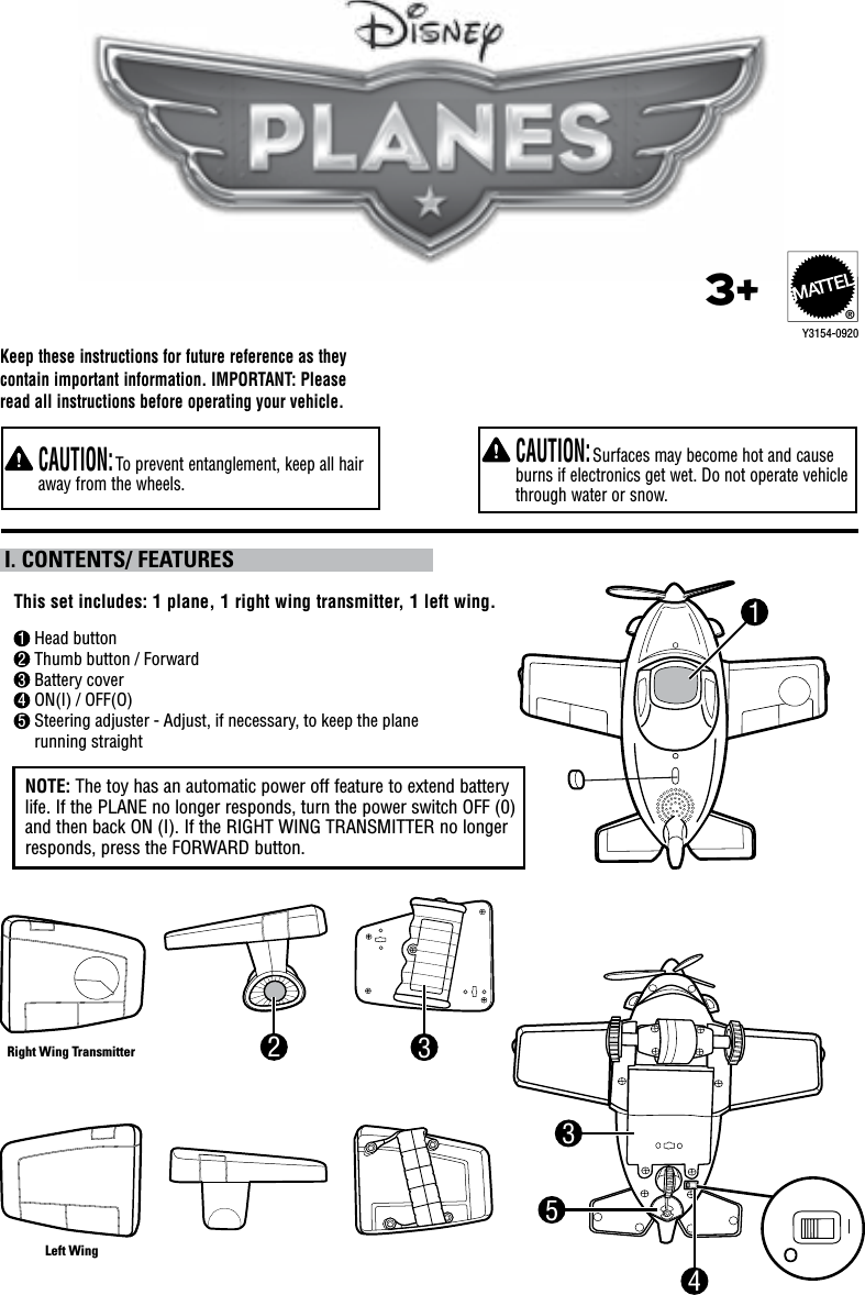    CAUTION: Surfaces may become hot and cause burns if electronics get wet. Do not operate vehicle through water or snow.   CAUTION: To prevent entanglement, keep all hair away from the wheels.1 Head button2 Thumb button / Forward3 Battery cover4 ON(I) / OFF(O)5  Steering adjuster - Adjust, if necessary, to keep the plane running straightThis set includes: 1 plane, 1 right wing transmitter, 1 left wing. I. CONTENTS/ FEATURESKeep these instructions for future reference as they  contain important information. IMPORTANT: Please read all instructions before operating your vehicle.5NOTE: The toy has an automatic power off feature to extend battery life. If the PLANE no longer responds, turn the power switch OFF (0) and then back ON (I). If the RIGHT WING TRANSMITTER no longer responds, press the FORWARD button.Y3154-09203+®43321Right Wing TransmitterLeft Wing