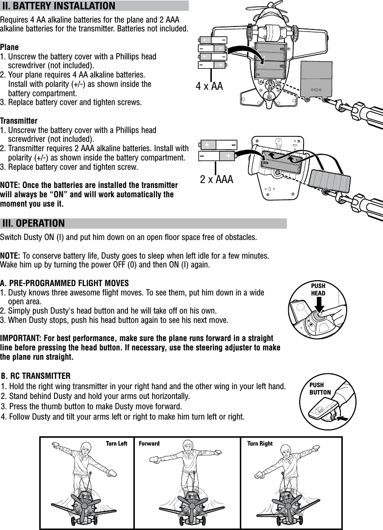  II. BATTERY INSTALLATIONRequires 4 AA alkaline batteries for the plane and 2 AAA alkaline batteries for the transmitter. Batteries not included.Plane1.  Unscrew the battery cover with a Phillips head screwdriver (not included).2.  Your plane requires 4 AA alkaline batteries.  Install with polarity (+/-) as shown inside the  battery compartment.3. Replace battery cover and tighten screws.Transmitter1.  Unscrew the battery cover with a Phillips head screwdriver (not included).2.  Transmitter requires 2 AAA alkaline batteries. Install with polarity (+/-) as shown inside the battery compartment.3.  Replace battery cover and tighten screw.NOTE: Once the batteries are installed the transmitter will always be “ON” and will work automatically the moment you use it.  III. OPERATIONSwitch Dusty ON (I) and put him down on an open floor space free of obstacles.NOTE: To conserve battery life, Dusty goes to sleep when left idle for a few minutes.  Wake him up by turning the power OFF (0) and then ON (I) again.A. PRE-PROGRAMMED FLIGHT MOVES1.  Dusty knows three awesome flight moves. To see them, put him down in a wide  open area.2.  Simply push Dusty&apos;s head button and he will take off on his own.3.  When Dusty stops, push his head button again to see his next move.IMPORTANT: For best performance, make sure the plane runs forward in a straight line before pressing the head button. If necessary, use the steering adjuster to make the plane run straight.B. RC TRANSMITTER 1.  Hold the right wing transmitter in your right hand and the other wing in your left hand.2.  Stand behind Dusty and hold your arms out horizontally.3. Press the thumb button to make Dusty move forward.4.  Follow Dusty and tilt your arms left or right to make him turn left or right.PUSH BUTTONForward Turn RightTurn Left4 x AA2 x AAAPUSH HEAD