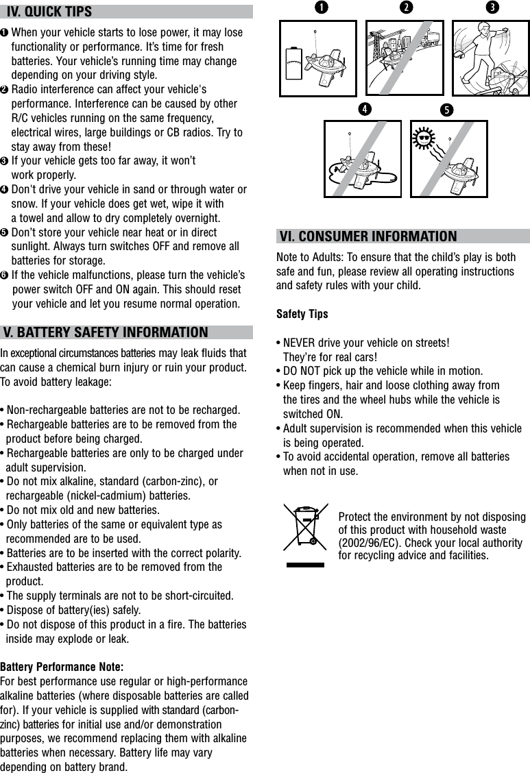   IV. QUICK TIPS1  When your vehicle starts to lose power, it may lose functionality or performance. It’s time for fresh batteries. Your vehicle’s running time may change depending on your driving style.2  Radio interference can affect your vehicle&apos;s performance. Interference can be caused by other R/C vehicles running on the same frequency, electrical wires, large buildings or CB radios. Try to stay away from these!3  If your vehicle gets too far away, it won’t  work properly.4  Don&apos;t drive your vehicle in sand or through water or snow. If your vehicle does get wet, wipe it with  a towel and allow to dry completely overnight. 5  Don’t store your vehicle near heat or in direct sunlight. Always turn switches OFF and remove all batteries for storage.6 If the vehicle malfunctions, please turn the vehicle’s         power switch OFF and ON again. This should reset            your vehicle and let you resume normal operation.  V. BATTERY SAFETY INFORMATIONIn exceptional circumstances batteries may leak fluids that can cause a chemical burn injury or ruin your product. To avoid battery leakage:• Non-rechargeable batteries are not to be recharged.• Rechargeable batteries are to be removed from the product before being charged.• Rechargeable batteries are only to be charged under adult supervision.• Do not mix alkaline, standard (carbon-zinc), or rechargeable (nickel-cadmium) batteries.• Do not mix old and new batteries.• Only batteries of the same or equivalent type as recommended are to be used.• Batteries are to be inserted with the correct polarity.• Exhausted batteries are to be removed from the product.• The supply terminals are not to be short-circuited.• Dispose of battery(ies) safely.• Do not dispose of this product in a fire. The batteries inside may explode or leak.Battery Performance Note:For best performance use regular or high-performance alkaline batteries (where disposable batteries are called for). If your vehicle is supplied with standard (carbon-zinc) batteries for initial use and/or demonstration purposes, we recommend replacing them with alkaline batteries when necessary. Battery life may vary depending on battery brand. VI. CONSUMER INFORMATIONNote to Adults: To ensure that the child’s play is both safe and fun, please review all operating instructions and safety rules with your child.Safety Tips•  NEVER drive your vehicle on streets!  They’re for real cars!•  DO NOT pick up the vehicle while in motion.•  Keep fingers, hair and loose clothing away from  the tires and the wheel hubs while the vehicle is switched ON.•  Adult supervision is recommended when this vehicle is being operated.•  To avoid accidental operation, remove all batteries when not in use.Protect the environment by not disposing of this product with household waste (2002/96/EC). Check your local authority for recycling advice and facilities. 