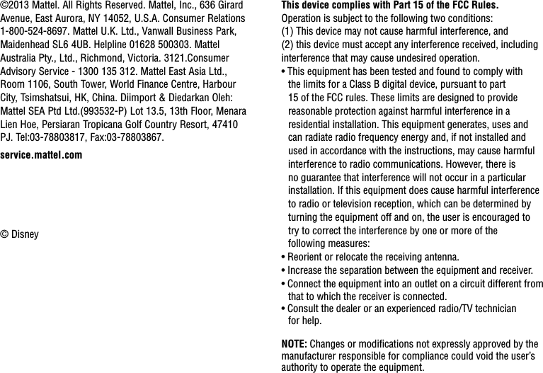 This device complies with Part 15 of the FCC Rules.Operation is subject to the following two conditions: (1) This device may not cause harmful interference, and  (2) this device must accept any interference received, including interference that may cause undesired operation.• This equipment has been tested and found to comply with the limits for a Class B digital device, pursuant to part 15 of the FCC rules. These limits are designed to provide reasonable protection against harmful interference in a residential installation. This equipment generates, uses and can radiate radio frequency energy and, if not installed and used in accordance with the instructions, may cause harmful interference to radio communications. However, there is no guarantee that interference will not occur in a particular installation. If this equipment does cause harmful interference to radio or television reception, which can be determined by turning the equipment off and on, the user is encouraged to  try to correct the interference by one or more of the  following measures:• Reorient or relocate the receiving antenna.• Increase the separation between the equipment and receiver.• Connect the equipment into an outlet on a circuit different from that to which the receiver is connected.• Consult the dealer or an experienced radio/TV technician  for help.NOTE: Changes or modiﬁcations not expressly approved by the manufacturer responsible for compliance could void the user’s authority to operate the equipment.©2013 Mattel. All Rights Reserved. Mattel, Inc., 636 Girard Avenue, East Aurora, NY 14052, U.S.A. Consumer Relations 1-800-524-8697. Mattel U.K. Ltd., Vanwall Business Park, Maidenhead SL6 4UB. Helpline 01628 500303. Mattel Australia Pty., Ltd., Richmond, Victoria. 3121.Consumer Advisory Service - 1300 135 312. Mattel East Asia Ltd., Room 1106, South Tower, World Finance Centre, Harbour City, Tsimshatsui, HK, China. Diimport &amp; Diedarkan Oleh: Mattel SEA Ptd Ltd.(993532-P) Lot 13.5, 13th Floor, Menara Lien Hoe, Persiaran Tropicana Golf Country Resort, 47410 PJ. Tel:03-78803817, Fax:03-78803867.© Disneyservice.mattel.com