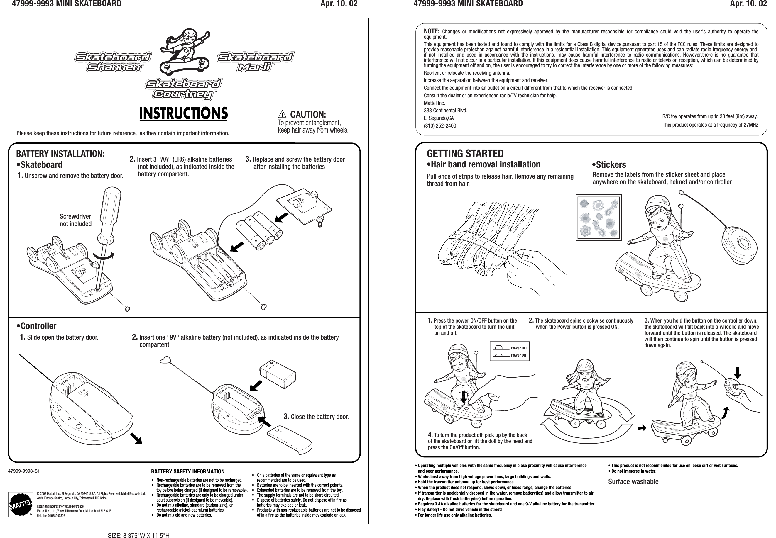 47999-9993 MINI SKATEBOARD Apr. 10. 02 Apr. 10. 0247999-9993 MINI SKATEBOARDBATTERY INSTALLATION:•Skateboard •StickersGETTING STARTED•Controller© 2002 Mattel, Inc., El Segundo, CA 90245 U.S.A. All Rights Reserved. Mattel East Asia Ltd., World Finance Centre, Harbour City, Tsimshatsui, HK, China.Retain this address for future reference:Mattel U.K., Ltd., Vanwall Business Park, Maidenhead SL6 4UB.Help line 01628500303BATTERY SAFETY INFORMATION•   Non-rechargeable batteries are not to be recharged.•   Rechargeable batteries are to be removed from the      toy before being charged (If designed to be removable).•   Rechargeable batteries are only to be charged under     adult supervision (If designed to be moveable). •   Do not mix alkaline, standard (carbon-zinc), or      rechargeable (nickel-cadmium) batteries.•   Do not mix old and new batteries.•   Only batteries of the same or equivalent type as     recommended are to be used.•   Batteries are to be inserted with the correct polarity.•   Exhausted batteries are to be removed from the toy.•   The supply terminals are not to be short-circuited.•   Dispose of batteries safely. Do not dispose of in fire as      batteries may explode or leak.•   Products with non-replaceable batteries are not to be disposed     of in a fire as the batteries inside may explode or leak.      CAUTION:To prevent entanglement, keep hair away from wheels.47999-9993-S1Please keep these instructions for future reference,  as they contain important information.2. Insert 3 &quot;AA&quot; (LR6) alkaline batteries     (not included), as indicated inside the     battery compartent. Remove the labels from the sticker sheet and placeanywhere on the skateboard, helmet and/or controller•Hair band removal installationPull ends of strips to release hair. Remove any remainingthread from hair.3. Replace and screw the battery door     after installing the batteries1. Unscrew and remove the battery door.2. Insert one &quot;9V&quot; alkaline battery (not included), as indicated inside the battery     compartent.3. Close the battery door.Surface washable1. Slide open the battery door.1. Press the power ON/OFF button on the      top of the skateboard to turn the unit      on and off.4. To turn the product off, pick up by the backof the skateboard or lift the doll by the head andpress the On/Off button.2. The skateboard spins clockwise continuously     when the Power button is pressed ON.3. When you hold the button on the controller down,the skateboard will tilt back into a wheelie and moveforward until the button is released. The skateboardwill then continue to spin until the button is presseddown again.NOTE:  Changes or modifications not expressively approved by the manufacturer responsible for compliance could void the user&apos;s authority to operate the equipment.This equipment has been tested and found to comply with the limits for a Class B digital device,pursuant to part 15 of the FCC rules. These limits are designed to provide reasonable protection against harmful interference in a residential installation. This equipment generates,uses and can radiate radio frequency energy and, if not installed and used in accordance with the instructions, may cause harmful interference to radio communications. However,there is no guarantee that interference will not occur in a particular installation. If this equipment does cause harmful interference to radio or television reception, which can be determined by turning the equipment off and on, the user is encouraged to try to correct the interference by one or more of the following measures:Reorient or relocate the receiving antenna.Increase the separation between the equipment and receiver.Connect the equipment into an outlet on a circuit different from that to which the receiver is connected.Consult the dealer or an experienced radio/TV technician for help.Mattel Inc.333 Continental Blvd.El Segundo,CA(310) 252-2400• Operating multiple vehicles with the same frequency in close proximity will cause interference    and poor performance.• Works best away from high voltage power lines, large buildings and walls.• Hold the transmitter antenna up for best performance.• When the product does not respond, slows down, or loses range, change the batteries.• If transmitter is accidentally dropped in the water, remove battery(ies) and allow transmitter to air   dry. Replace with fresh battery(ies) before operation.• Requires 3 AA alkaline batteries for the skateboard and one 9-V alkaline battery for the transmitter.• Play Safely! - Do not drive vehicle in the street!• For longer life use only alkaline batteries.• This product is not recommended for use on loose dirt or wet surfaces.• Do not immerse in water.Screwdriver not includedPower OFFPower ONR/C toy operates from up to 30 feet (9m) away.This product operates at a frequnecy of 27MHz