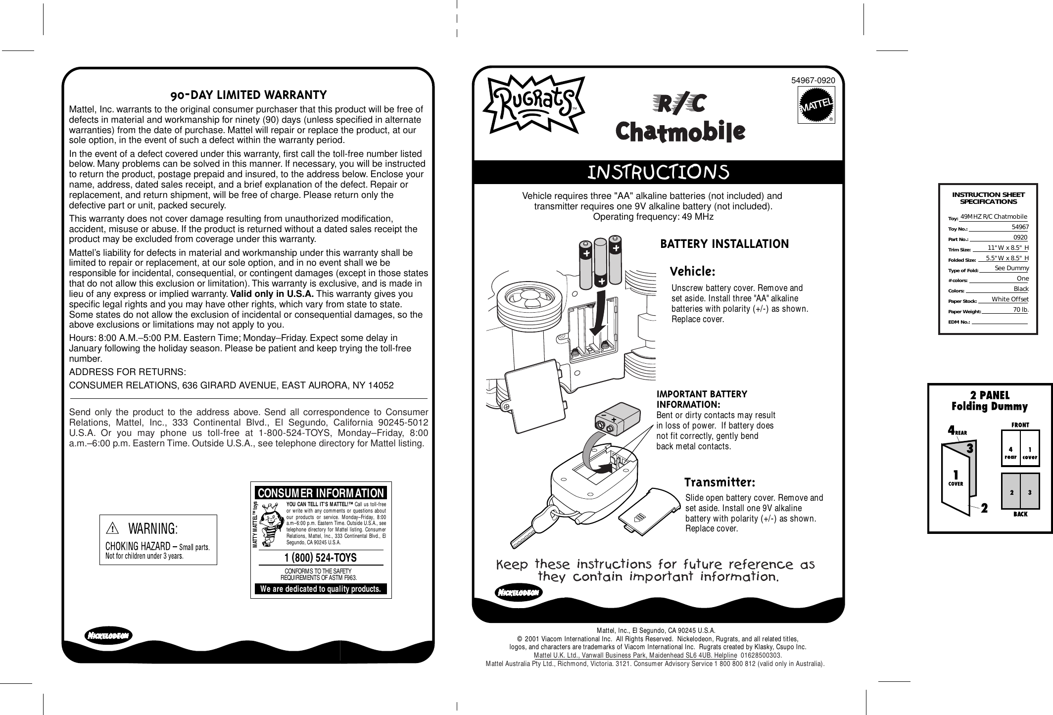 ®90-DAY LIMITED WARRANTYMattel, Inc. warrants to the original consumer purchaser that this product will be free of defects in material and workmanship for ninety (90) days (unless specified in alternate warranties) from the date of purchase. Mattel will repair or replace the product, at our sole option, in the event of such a defect within the warranty period.In the event of a defect covered under this warranty, first call the toll-free number listed below. Many problems can be solved in this manner. If necessary, you will be instructed to return the product, postage prepaid and insured, to the address below. Enclose your name, address, dated sales receipt, and a brief explanation of the defect. Repair or replacement, and return shipment, will be free of charge. Please return only the defective part or unit, packed securely.This warranty does not cover damage resulting from unauthorized modification, accident, misuse or abuse. If the product is returned without a dated sales receipt the product may be excluded from coverage under this warranty.Mattel’s liability for defects in material and workmanship under this warranty shall be limited to repair or replacement, at our sole option, and in no event shall we be responsible for incidental, consequential, or contingent damages (except in those states that do not allow this exclusion or limitation). This warranty is exclusive, and is made in lieu of any express or implied warranty. Valid only in U.S.A. This warranty gives you specific legal rights and you may have other rights, which vary from state to state. Some states do not allow the exclusion of incidental or consequential damages, so the above exclusions or limitations may not apply to you.Hours: 8:00 A.M.–5:00 P.M. Eastern Time; Monday–Friday. Expect some delay in January following the holiday season. Please be patient and keep trying the toll-free number.ADDRESS FOR RETURNS:CONSUMER RELATIONS, 636 GIRARD AVENUE, EAST AURORA, NY 14052Send only the product to the address above. Send all correspondence to Consumer Relations, Mattel, Inc., 333 Continental Blvd., El Segundo, California 90245-5012 U.S.A. Or you may phone us toll-free at 1-800-524-TOYS, Monday–Friday, 8:00 a.m.–6:00 p.m. Eastern Time. Outside U.S.A., see telephone directory for Mattel listing.CONSUMER INFORMATION1 (800) 524-TOYSWe are dedicated to quality products.CONFORMS TO THE SAFETY REQUIREMENTS OF ASTM F963.MATTY MATTEL™ toysYOU CAN TELL IT’S MATTEL!™ Call us toll-free or write with any comments or questions about our products or service. Monday–Friday, 8:00 a.m–6:00 p.m. Eastern Time. Outside U.S.A., see telephone directory for Mattel listing. Consumer Relations, Mattel, Inc., 333 Continental Blvd., El Segundo, CA 90245 U.S.A.Keep these instructions for future reference as they contain important information.INSTRUCTION SHEETSPECIFICATIONSToy: Toy No.: Part No.:Trim Size:Folded Size:Type of Fold:# colors:Colors:Paper Stock:Paper Weight:EDM No.:49MHZ R/C Chatmobile 549670920 11&quot;W x 8.5&quot; H5.5&quot;W x 8.5&quot; HSee DummyOneBlackWhite Offset70 lb.54967-0920  INSTRUCTIONSBATTERY INSTALLATION Unscrew battery cover. Remove and set aside. Install three &quot;AA&quot; alkaline  batteries with polarity (+/-) as shown. Replace cover.Slide open battery cover. Remove and set aside. Install one 9V alkaline  battery with polarity (+/-) as shown. Replace cover.IMPORTANT BATTERY INFORMATION:Bent or dirty contacts may result in loss of power.  If battery does not fit correctly, gently bend back metal contacts. Vehicle:   Transmitter:Vehicle requires three &quot;AA&quot; alkaline batteries (not included) and transmitter requires one 9V alkaline battery (not included).Operating frequency: 49 MHzMattel, Inc., El Segundo, CA 90245 U.S.A.  © 2001 Viacom International Inc.  All Rights Reserved.  Nickelodeon, Rugrats, and all related titles,logos, and characters are trademarks of Viacom International Inc.  Rugrats created by Klasky, Csupo Inc.Mattel U.K. Ltd., Vanwall Business Park, Maidenhead SL6 4UB. Helpline  01628500303.Mattel Australia Pty Ltd., Richmond, Victoria. 3121. Consumer Advisory Service 1 800 800 812 (valid only in Australia).       Chatmobile