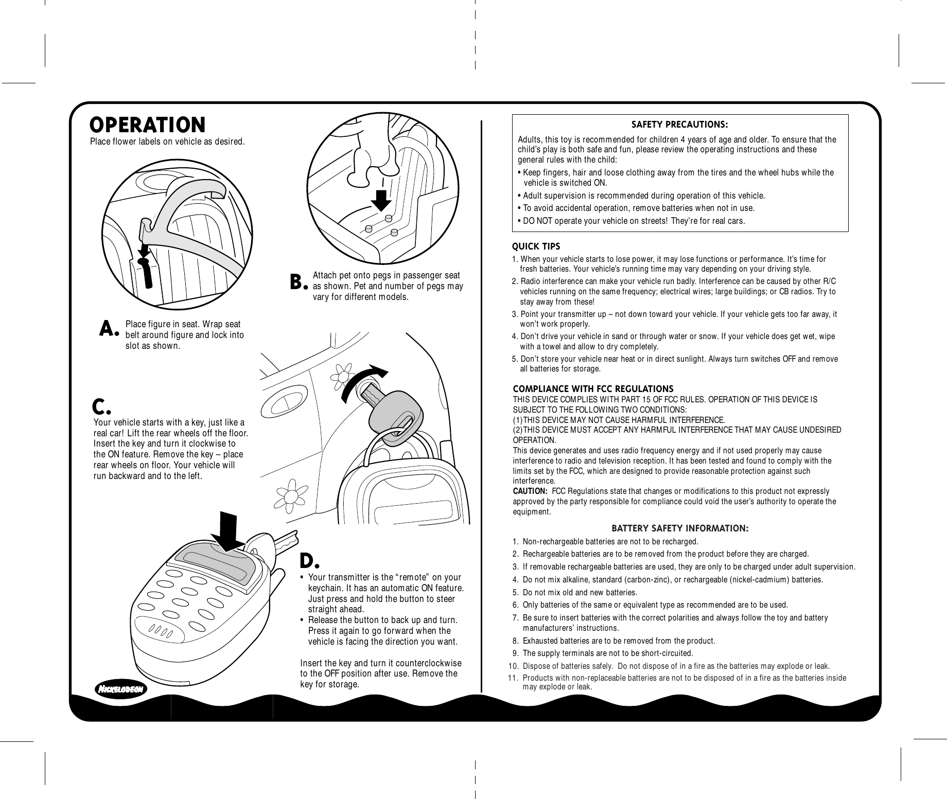  SAFETY PRECAUTIONS: Adults, this toy is recommended for children 4 years of age and older. To ensure that the child’s play is both safe and fun, please review the operating instructions and these general rules with the child:• Keep fingers, hair and loose clothing away from the tires and the wheel hubs while the vehicle is switched ON.• Adult supervision is recommended during operation of this vehicle.• To avoid accidental operation, remove batteries when not in use.• DO NOT operate your vehicle on streets! They’re for real cars.Place flower labels on vehicle as desired.COMPLIANCE WITH FCC REGULATIONSTHIS DEVICE COMPLIES WITH PART 15 OF FCC RULES. OPERATION OF THIS DEVICE IS SUBJECT TO THE FOLLOWING TWO CONDITIONS:(1)THIS DEVICE MAY NOT CAUSE HARMFUL INTERFERENCE.(2)THIS DEVICE MUST ACCEPT ANY HARMFUL INTERFERENCE THAT MAY CAUSE UNDESIRED OPERATION.This device generates and uses radio frequency energy and if not used properly may cause interference to radio and television reception. It has been tested and found to comply with the limits set by the FCC, which are designed to provide reasonable protection against such interference.CAUTION:  FCC Regulations state that changes or modifications to this product not expressly approved by the party responsible for compliance could void the user’s authority to operate the equipment.•  Your transmitter is the “remote” on your keychain. It has an automatic ON feature.  Just press and hold the button to steer straight ahead.•  Release the button to back up and turn.  Press it again to go forward when the vehicle is facing the direction you want.Insert the key and turn it counterclockwise to the OFF position after use. Remove the key for storage. OPERATIONA.B.C.D.Your vehicle starts with a key, just like a real car! Lift the rear wheels off the floor. Insert the key and turn it clockwise to the ON feature. Remove the key – place rear wheels on floor. Your vehicle will run backward and to the left.Place figure in seat. Wrap seat belt around figure and lock into slot as shown.Attach pet onto pegs in passenger seat as shown. Pet and number of pegs may vary for different models.QUICK TIPS1. When your vehicle starts to lose power, it may lose functions or performance. It’s time for fresh batteries. Your vehicle’s running time may vary depending on your driving style.2. Radio interference can make your vehicle run badly. Interference can be caused by other R/C vehicles running on the same frequency; electrical wires; large buildings; or CB radios. Try to stay away from these!3. Point your transmitter up – not down toward your vehicle. If your vehicle gets too far away, it won’t work properly.4. Don’t drive your vehicle in sand or through water or snow. If your vehicle does get wet, wipe with a towel and allow to dry completely.5. Don’t store your vehicle near heat or in direct sunlight. Always turn switches OFF and remove all batteries for storage.BATTERY SAFETY INFORMATION: 1. Non-rechargeable batteries are not to be recharged.2. Rechargeable batteries are to be removed from the product before they are charged.3. If removable rechargeable batteries are used, they are only to be charged under adult supervision.4. Do not mix alkaline, standard (carbon-zinc), or rechargeable (nickel-cadmium) batteries.5. Do not mix old and new batteries. 6. Only batteries of the same or equivalent type as recommended are to be used.7. Be sure to insert batteries with the correct polarities and always follow the toy and battery manufacturers’ instructions.8. Exhausted batteries are to be removed from the product.9. The supply terminals are not to be short-circuited.10. Dispose of batteries safely.  Do not dispose of in a fire as the batteries may explode or leak.11.  Products with non-replaceable batteries are not to be disposed of in a fire as the batteries inside        may explode or leak.