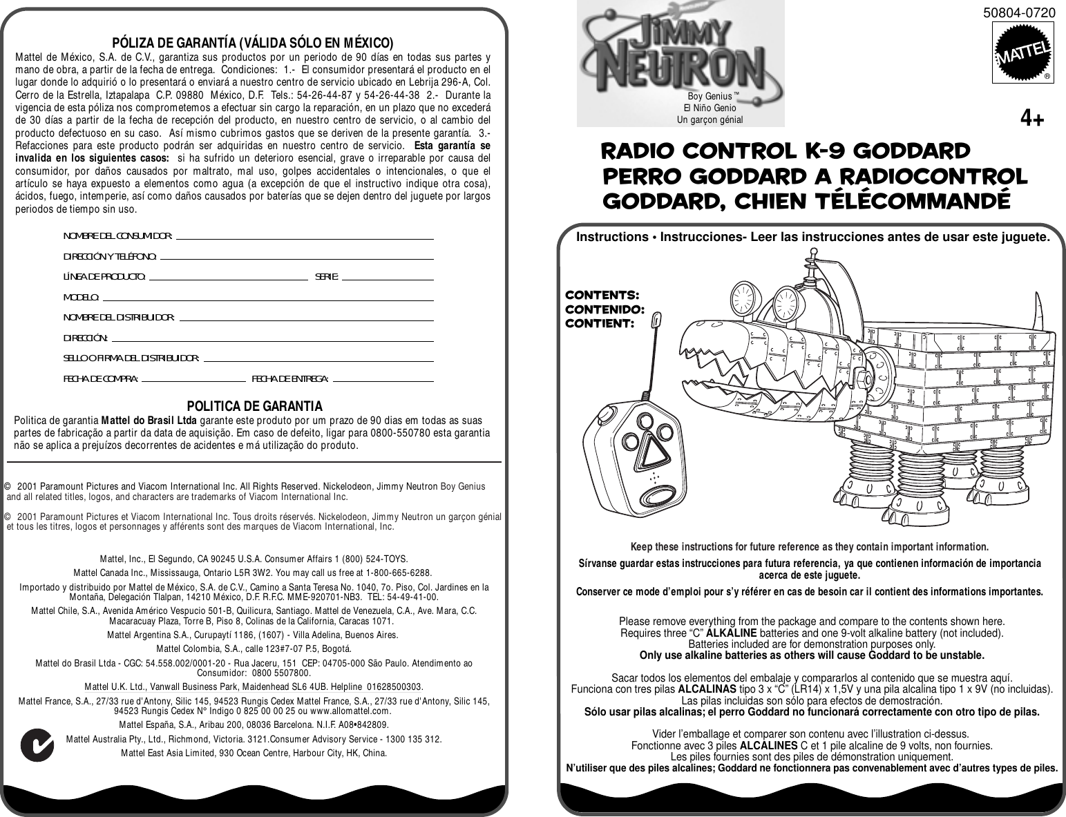 Contents: Contenido: Contient: Instructions • Instrucciones- Leer las instrucciones antes de usar este juguete.Boy GeniusEl Niño GenioUn garçon génial Radio Control K-9 Goddard Perro Goddard a radiocontrol Goddard, chien télécommandéMattel, Inc., El Segundo, CA 90245 U.S.A. Consumer Affairs 1 (800) 524-TOYS.Mattel Canada Inc., Mississauga, Ontario L5R 3W2. You may call us free at 1-800-665-6288.Importado y distribuido por Mattel de México, S.A. de C.V., Camino a Santa Teresa No. 1040, 7o. Piso, Col. Jardines en la Montaña, Delegación Tlalpan, 14210 México, D.F. R.F.C. MME-920701-NB3.  TEL: 54-49-41-00.Mattel Chile, S.A., Avenida Américo Vespucio 501-B, Quilicura, Santiago. Mattel de Venezuela, C.A., Ave. Mara, C.C. Macaracuay Plaza, Torre B, Piso 8, Colinas de la California, Caracas 1071.  Mattel Argentina S.A., Curupaytí 1186, (1607) - Villa Adelina, Buenos Aires. Mattel Colombia, S.A., calle 123#7-07 P.5, Bogotá.Mattel do Brasil Ltda - CGC: 54.558.002/0001-20 - Rua Jaceru, 151  CEP: 04705-000 São Paulo. Atendimento ao Consumidor:  0800 5507800.Mattel U.K. Ltd., Vanwall Business Park, Maidenhead SL6 4UB. Helpline  01628500303.Mattel France, S.A., 27/33 rue d&apos;Antony, Silic 145, 94523 Rungis Cedex Mattel France, S.A., 27/33 rue d&apos;Antony, Silic 145, 94523 Rungis Cedex N° Indigo 0 825 00 00 25 ou www.allomattel.com. Mattel España, S.A., Aribau 200, 08036 Barcelona. N.I.F. A08•842809.Mattel Australia Pty., Ltd., Richmond, Victoria. 3121.Consumer Advisory Service - 1300 135 312.Mattel East Asia Limited, 930 Ocean Centre, Harbour City, HK, China.POLITICA DE GARANTIAPolitica de garantia Mattel do Brasil Ltda garante este produto por um prazo de 90 dias em todas as suas partes de fabricação a partir da data de aquisição. Em caso de defeito, ligar para 0800-550780 esta garantia não se aplica a prejuízos decorrentes de acidentes e má utilização do produto.NOMBRE DEL CONSUMIDOR: DIRECCIÓN Y TELÉFONO:LÍNEA DE PRODUCTO:   SERIE:MODELO:NOMBRE DEL DISTRIBUIDOR:DIRECCIÓN: SELLO O FIRMA DEL DISTRIBUIDOR: FECHA DE COMPRA: FECHA DE ENTREGA: PÓLIZA DE GARANTÍA (VÁLIDA SÓLO EN MÉXICO)Mattel de México, S.A. de C.V., garantiza sus productos por un periodo de 90 días en todas sus partes y mano de obra, a partir de la fecha de entrega.  Condiciones:  1.-  El consumidor presentará el producto en el lugar donde lo adquirió o lo presentará o enviará a nuestro centro de servicio ubicado en Lebrija 296-A, Col. Cerro de la Estrella, Iztapalapa  C.P. 09880  México, D.F.  Tels.: 54-26-44-87 y 54-26-44-38  2.-  Durante la vigencia de esta póliza nos comprometemos a efectuar sin cargo la reparación, en un plazo que no excederá de 30 días a partir de la fecha de recepción del producto, en nuestro centro de servicio, o al cambio del producto defectuoso en su caso.  Así mismo cubrimos gastos que se deriven de la presente garantía.  3.-  Refacciones para este producto podrán ser adquiridas en nuestro centro de servicio.  Esta garantía se invalida en los siguientes casos:  si ha sufrido un deterioro esencial, grave o irreparable por causa del consumidor, por daños causados por maltrato, mal uso, golpes accidentales o intencionales, o que el artículo se haya expuesto a elementos como agua (a excepción de que el instructivo indique otra cosa), ácidos, fuego, intemperie, así como daños causados por baterías que se dejen dentro del juguete por largos periodos de tiempo sin uso.©  2001 Paramount Pictures and Viacom International Inc. All Rights Reserved. Nickelodeon, Jimmy Neutron Boy Genius and all related titles, logos, and characters are trademarks of Viacom International Inc.  ©  2001 Paramount Pictures et Viacom International Inc. Tous droits réservés. Nickelodeon, Jimmy Neutron un garçon génial et tous les titres, logos et personnages y afférents sont des marques de Viacom International, Inc.50804-0720®™Please remove everything from the package and compare to the contents shown here.Requires three “C” ALKALINE batteries and one 9-volt alkaline battery (not included).Batteries included are for demonstration purposes only.Only use alkaline batteries as others will cause Goddard to be unstable.Sacar todos los elementos del embalaje y compararlos al contenido que se muestra aquí.Funciona con tres pilas ALCALINAS tipo 3 x “C” (LR14) x 1,5V y una pila alcalina tipo 1 x 9V (no incluidas).Las pilas incluidas son sólo para efectos de demostración.Sólo usar pilas alcalinas; el perro Goddard no funcionará correctamente con otro tipo de pilas.Vider l’emballage et comparer son contenu avec l’illustration ci-dessus. Fonctionne avec 3 piles ALCALINES C et 1 pile alcaline de 9 volts, non fournies.Les piles fournies sont des piles de démonstration uniquement.N’utiliser que des piles alcalines; Goddard ne fonctionnera pas convenablement avec d’autres types de piles.Keep these instructions for future reference as they contain important information.Sírvanse guardar estas instrucciones para futura referencia, ya que contienen información de importancia acerca de este juguete.Conserver ce mode d’emploi pour s’y référer en cas de besoin car il contient des informations importantes.4+