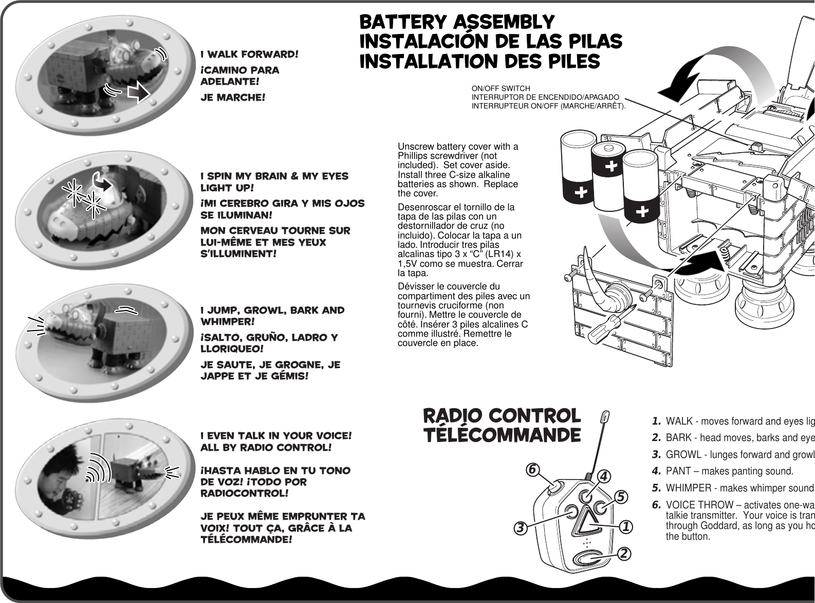 Unscrew battery cover with a Phillips screwdriver (not included).  Set cover aside.  Install three C-size alkaline batteries as shown.  Replace the cover.Desenroscar el tornillo de la tapa de las pilas con un destornillador de cruz (no incluido). Colocar la tapa a un lado. Introducir tres pilas alcalinas tipo 3 x “C” (LR14) x 1,5V como se muestra. Cerrar la tapa.Dévisser le couvercle du compartiment des piles avec un tournevis cruciforme (non fourni). Mettre le couvercle de côté. Insérer 3 piles alcalines C comme illustré. Remettre le couvercle en place. RADIO CONTROLTÉLÉCOMMANDEON/OFF SWITCHINTERRUPTOR DE ENCENDIDO/APAGADOINTERRUPTEUR ON/OFF (MARCHE/ARRÊT).BATTERY ASSEMBLYINSTALACIÓN DE LAS PILASINSTALLATION DES PILESI walk forward!¡Camino para adelante!Je marche!I spin my brain &amp; my eyes light up!¡Mi cerebro gira y mis ojos se iluminan!Mon cerveau tourne sur lui-même et mes yeux s’illuminent!I jump, growl, bark and whimper!¡Salto, gruño, ladro y lloriqueo!Je saute, je grogne, je jappe et je gémis!I even talk in your voice!All by Radio Control!¡Hasta hablo en tu tono de voz! ¡Todo por radiocontrol!Je peux même emprunter ta voix! Tout ça, grâce à la télécommande!1.WALK - moves forward and eyes lig2.BARK - head moves, barks and eye3.GROWL - lunges forward and growl4.PANT – makes panting sound.5.WHIMPER - makes whimper sound6.VOICE THROW – activates one-watalkie transmitter.  Your voice is tranthrough Goddard, as long as you hothe button.634512