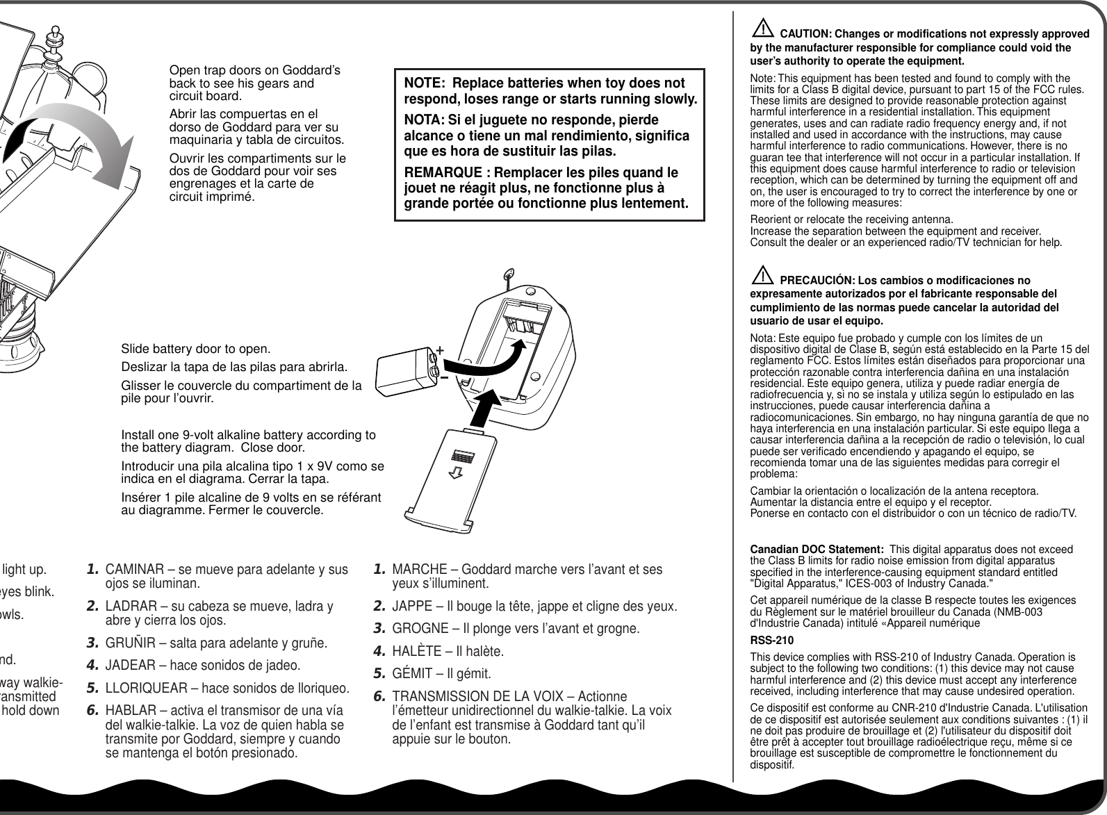 Slide battery door to open.Deslizar la tapa de las pilas para abrirla.Glisser le couvercle du compartiment de la pile pour l’ouvrir.Install one 9-volt alkaline battery according to the battery diagram.  Close door.Introducir una pila alcalina tipo 1 x 9V como se indica en el diagrama. Cerrar la tapa.Insérer 1 pile alcaline de 9 volts en se référant au diagramme. Fermer le couvercle.Open trap doors on Goddard’s back to see his gears and circuit board.Abrir las compuertas en el dorso de Goddard para ver su maquinaria y tabla de circuitos.Ouvrir les compartiments sur le dos de Goddard pour voir ses engrenages et la carte de circuit imprimé.          CAUTION: Changes or modifications not expressly approved by the manufacturer responsible for compliance could void the user’s authority to operate the equipment.Note: This equipment has been tested and found to comply with the limits for a Class B digital device, pursuant to part 15 of the FCC rules. These limits are designed to provide reasonable protection against harmful interference in a residential installation. This equipment generates, uses and can radiate radio frequency energy and, if not installed and used in accordance with the instructions, may cause harmful interference to radio communications. However, there is no guaran tee that interference will not occur in a particular installation. If this equipment does cause harmful interference to radio or television reception, which can be determined by turning the equipment off and on, the user is encouraged to try to correct the interference by one or more of the following measures:Reorient or relocate the receiving antenna.Increase the separation between the equipment and receiver.Consult the dealer or an experienced radio/TV technician for help.          PRECAUCIÓN: Los cambios o modificaciones no expresamente autorizados por el fabricante responsable del cumplimiento de las normas puede cancelar la autoridad del usuario de usar el equipo.Nota: Este equipo fue probado y cumple con los límites de un dispositivo digital de Clase B, según está establecido en la Parte 15 del reglamento FCC. Estos límites están diseñados para proporcionar una protección razonable contra interferencia dañina en una instalación residencial. Este equipo genera, utiliza y puede radiar energía de radiofrecuencia y, si no se instala y utiliza según lo estipulado en las instrucciones, puede causar interferencia dañina a radiocomunicaciones. Sin embargo, no hay ninguna garantía de que no haya interferencia en una instalación particular. Si este equipo llega a causar interferencia dañina a la recepción de radio o televisión, lo cual puede ser verificado encendiendo y apagando el equipo, se recomienda tomar una de las siguientes medidas para corregir el problema:Cambiar la orientación o localización de la antena receptora.Aumentar la distancia entre el equipo y el receptor.Ponerse en contacto con el distribuidor o con un técnico de radio/TV.Canadian DOC Statement:  This digital apparatus does not exceed the Class B limits for radio noise emission from digital apparatus specified in the interference-causing equipment standard entitled &quot;Digital Apparatus,&quot; ICES-003 of Industry Canada.&quot;Cet appareil numérique de la classe B respecte toutes les exigences du Règlement sur le matériel brouilleur du Canada (NMB-003 d&apos;Industrie Canada) intitulé «Appareil numériqueRSS-210This device complies with RSS-210 of Industry Canada. Operation is subject to the following two conditions: (1) this device may not cause harmful interference and (2) this device must accept any interference received, including interference that may cause undesired operation.Ce dispositif est conforme au CNR-210 d&apos;Industrie Canada. L&apos;utilisation de ce dispositif est autorisée seulement aux conditions suivantes : (1) il ne doit pas produire de brouillage et (2) l&apos;utilisateur du dispositif doit être prêt à accepter tout brouillage radioélectrique reçu, même si ce brouillage est susceptible de compromettre le fonctionnement du dispositif.!!NOTE:  Replace batteries when toy does not respond, loses range or starts running slowly.NOTA: Si el juguete no responde, pierde alcance o tiene un mal rendimiento, significa que es hora de sustituir las pilas.REMARQUE : Remplacer les piles quand le jouet ne réagit plus, ne fonctionne plus à grande portée ou fonctionne plus lentement.1.MARCHE – Goddard marche vers l’avant et ses yeux s’illuminent.2.JAPPE – Il bouge la tête, jappe et cligne des yeux.3.GROGNE – Il plonge vers l’avant et grogne.4.HALÈTE – Il halète.5.GÉMIT – Il gémit.6.TRANSMISSION DE LA VOIX – Actionne l’émetteur unidirectionnel du walkie-talkie. La voix de l’enfant est transmise à Goddard tant qu’il appuie sur le bouton.1.CAMINAR – se mueve para adelante y sus ojos se iluminan.2.LADRAR – su cabeza se mueve, ladra y abre y cierra los ojos.3.GRUÑIR – salta para adelante y gruñe.4.JADEAR – hace sonidos de jadeo.5.LLORIQUEAR – hace sonidos de lloriqueo.6.HABLAR – activa el transmisor de una vía del walkie-talkie. La voz de quien habla se transmite por Goddard, siempre y cuando se mantenga el botón presionado.light up.eyes blink.owls.nd.way walkie-ransmitted hold down 