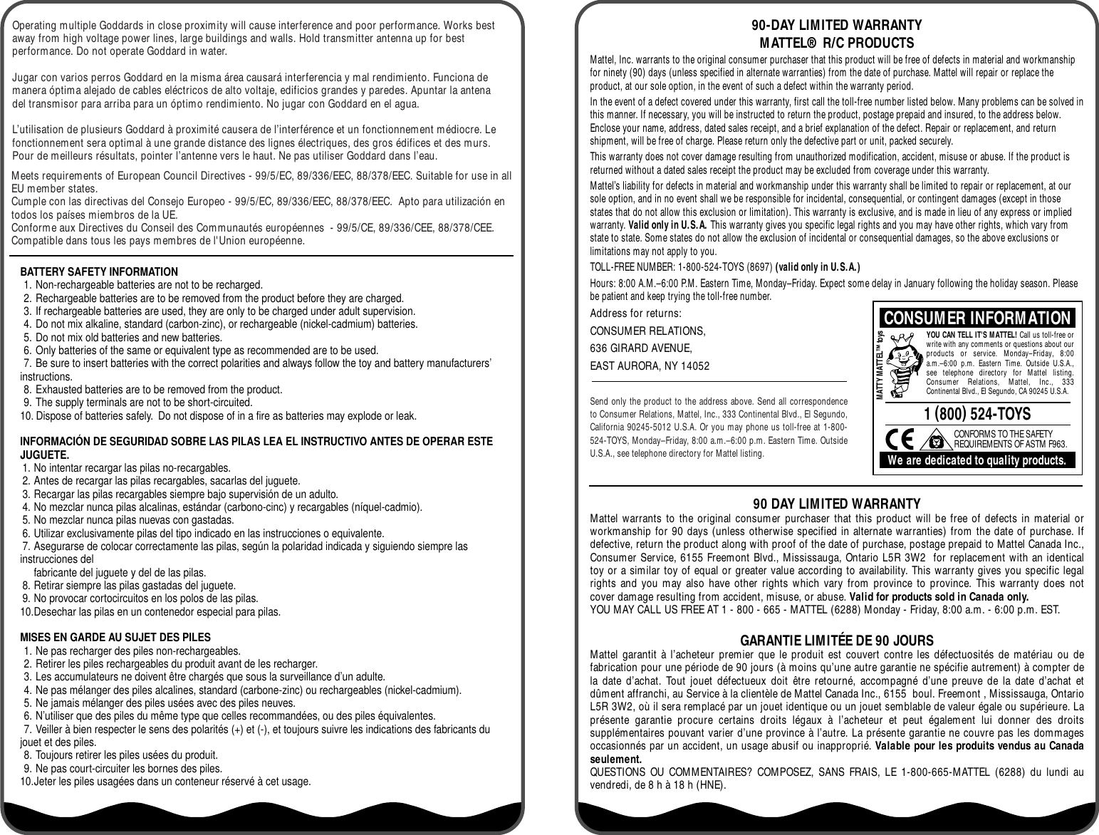 BATTERY SAFETY INFORMATION1. Non-rechargeable batteries are not to be recharged.2. Rechargeable batteries are to be removed from the product before they are charged.3. If rechargeable batteries are used, they are only to be charged under adult supervision.4. Do not mix alkaline, standard (carbon-zinc), or rechargeable (nickel-cadmium) batteries.5. Do not mix old batteries and new batteries.6. Only batteries of the same or equivalent type as recommended are to be used.7. Be sure to insert batteries with the correct polarities and always follow the toy and battery manufacturers’ instructions.8. Exhausted batteries are to be removed from the product.9. The supply terminals are not to be short-circuited.10. Dispose of batteries safely.  Do not dispose of in a fire as batteries may explode or leak.INFORMACIÓN DE SEGURIDAD SOBRE LAS PILAS LEA EL INSTRUCTIVO ANTES DE OPERAR ESTE JUGUETE.1. No intentar recargar las pilas no-recargables.2. Antes de recargar las pilas recargables, sacarlas del juguete.3. Recargar las pilas recargables siempre bajo supervisión de un adulto.4. No mezclar nunca pilas alcalinas, estándar (carbono-cinc) y recargables (níquel-cadmio).5. No mezclar nunca pilas nuevas con gastadas.6. Utilizar exclusivamente pilas del tipo indicado en las instrucciones o equivalente.7. Asegurarse de colocar correctamente las pilas, según la polaridad indicada y siguiendo siempre las instrucciones del fabricante del juguete y del de las pilas.8. Retirar siempre las pilas gastadas del juguete.9. No provocar cortocircuitos en los polos de las pilas.10.Desechar las pilas en un contenedor especial para pilas.MISES EN GARDE AU SUJET DES PILES 1. Ne pas recharger des piles non-rechargeables.2. Retirer les piles rechargeables du produit avant de les recharger.3. Les accumulateurs ne doivent être chargés que sous la surveillance d’un adulte.4. Ne pas mélanger des piles alcalines, standard (carbone-zinc) ou rechargeables (nickel-cadmium).5. Ne jamais mélanger des piles usées avec des piles neuves.6. N’utiliser que des piles du même type que celles recommandées, ou des piles équivalentes.7. Veiller à bien respecter le sens des polarités (+) et (-), et toujours suivre les indications des fabricants du jouet et des piles.8. Toujours retirer les piles usées du produit.9. Ne pas court-circuiter les bornes des piles.10.Jeter les piles usagées dans un conteneur réservé à cet usage.Operating multiple Goddards in close proximity will cause interference and poor performance. Works best away from high voltage power lines, large buildings and walls. Hold transmitter antenna up for best performance. Do not operate Goddard in water.Jugar con varios perros Goddard en la misma área causará interferencia y mal rendimiento. Funciona de manera óptima alejado de cables eléctricos de alto voltaje, edificios grandes y paredes. Apuntar la antena del transmisor para arriba para un óptimo rendimiento. No jugar con Goddard en el agua.L’utilisation de plusieurs Goddard à proximité causera de l’interférence et un fonctionnement médiocre. Le fonctionnement sera optimal à une grande distance des lignes électriques, des gros édifices et des murs. Pour de meilleurs résultats, pointer l’antenne vers le haut. Ne pas utiliser Goddard dans l’eau.90-DAY LIMITED WARRANTYMATTEL® R/C PRODUCTSMattel, Inc. warrants to the original consumer purchaser that this product will be free of defects in material and workmanship for ninety (90) days (unless specified in alternate warranties) from the date of purchase. Mattel will repair or replace the product, at our sole option, in the event of such a defect within the warranty period.In the event of a defect covered under this warranty, first call the toll-free number listed below. Many problems can be solved in this manner. If necessary, you will be instructed to return the product, postage prepaid and insured, to the address below. Enclose your name, address, dated sales receipt, and a brief explanation of the defect. Repair or replacement, and return shipment, will be free of charge. Please return only the defective part or unit, packed securely.This warranty does not cover damage resulting from unauthorized modification, accident, misuse or abuse. If the product is returned without a dated sales receipt the product may be excluded from coverage under this warranty.Mattel’s liability for defects in material and workmanship under this warranty shall be limited to repair or replacement, at our sole option, and in no event shall we be responsible for incidental, consequential, or contingent damages (except in those states that do not allow this exclusion or limitation). This warranty is exclusive, and is made in lieu of any express or implied warranty. Valid only in U.S.A. This warranty gives you specific legal rights and you may have other rights, which vary from state to state. Some states do not allow the exclusion of incidental or consequential damages, so the above exclusions or limitations may not apply to you.TOLL-FREE NUMBER: 1-800-524-TOYS (8697) (valid only in U.S.A.)Hours: 8:00 A.M.–6:00 P.M. Eastern Time, Monday–Friday. Expect some delay in January following the holiday season. Please be patient and keep trying the toll-free number.Address for returns:CONSUMER RELATIONS, 636 GIRARD AVENUE, EAST AURORA, NY 14052Send only the product to the address above. Send all correspondence to Consumer Relations, Mattel, Inc., 333 Continental Blvd., El Segundo, California 90245-5012 U.S.A. Or you may phone us toll-free at 1-800-524-TOYS, Monday–Friday, 8:00 a.m.–6:00 p.m. Eastern Time. Outside U.S.A., see telephone directory for Mattel listing.CONSUMER INFORMATION1 (800) 524-TOYSWe are dedicated to quality products.CONFORMS TO THE SAFETY REQUIREMENTS OF ASTM F963.MATTY MATTEL™ toysYOU CAN TELL IT&apos;S MATTEL! Call us toll-free or write with any comments or questions about our products or service. Monday–Friday, 8:00 a.m.–6:00 p.m. Eastern Time. Outside U.S.A., see telephone directory for Mattel listing. Consumer Relations, Mattel, Inc., 333 Continental Blvd., El Segundo, CA 90245 U.S.A.Meets requirements of European Council Directives - 99/5/EC, 89/336/EEC, 88/378/EEC. Suitable for use in all EU member states.Cumple con las directivas del Consejo Europeo - 99/5/EC, 89/336/EEC, 88/378/EEC.  Apto para utilización en todos los países miembros de la UE.Conforme aux Directives du Conseil des Communautés européennes  - 99/5/CE, 89/336/CEE, 88/378/CEE. Compatible dans tous les pays membres de l&apos;Union européenne.90 DAY LIMITED WARRANTYMattel warrants to the original consumer purchaser that this product will be free of defects in material or workmanship for 90 days (unless otherwise specified in alternate warranties) from the date of purchase. If defective, return the product along with proof of the date of purchase, postage prepaid to Mattel Canada Inc., Consumer Service, 6155 Freemont Blvd., Mississauga, Ontario L5R 3W2  for replacement with an identical toy or a similar toy of equal or greater value according to availability. This warranty gives you specific legal rights and you may also have other rights which vary from province to province. This warranty does not cover damage resulting from accident, misuse, or abuse. Valid for products sold in Canada only. YOU MAY CALL US FREE AT 1 - 800 - 665 - MATTEL (6288) Monday - Friday, 8:00 a.m. - 6:00 p.m. EST.GARANTIE LIMITÉE DE 90 JOURSMattel garantit à l’acheteur premier que le produit est couvert contre les défectuosités de matériau ou de fabrication pour une période de 90 jours (à moins qu’une autre garantie ne spécifie autrement) à compter de la date d’achat. Tout jouet défectueux doit être retourné, accompagné d’une preuve de la date d’achat et dûment affranchi, au Service à la clientèle de Mattel Canada Inc., 6155  boul. Freemont , Mississauga, Ontario L5R 3W2, où il sera remplacé par un jouet identique ou un jouet semblable de valeur égale ou supérieure. La présente garantie procure certains droits légaux à l’acheteur et peut également lui donner des droits supplémentaires pouvant varier d’une province à l’autre. La présente garantie ne couvre pas les dommages occasionnés par un accident, un usage abusif ou inapproprié. Valable pour les produits vendus au Canada seulement.QUESTIONS OU COMMENTAIRES? COMPOSEZ, SANS FRAIS, LE 1-800-665-MATTEL (6288) du lundi au vendredi, de 8 h à 18 h (HNE).