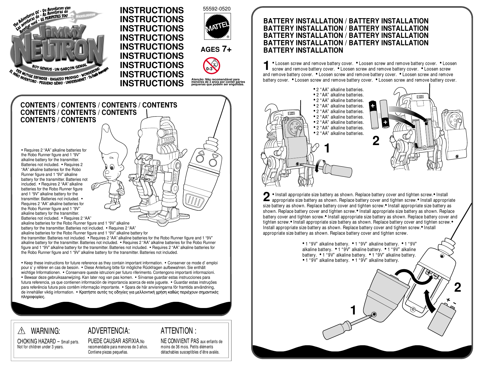 55592-0520®BATTERY INSTALLATION / BATTERY INSTALLATIONBATTERY INSTALLATION / BATTERY INSTALLATIONBATTERY INSTALLATION / BATTERY INSTALLATIONBATTERY INSTALLATION / BATTERY INSTALLATIONBATTERY INSTALLATIONCONTENTS / CONTENTS / CONTENTS / CONTENTSCONTENTS / CONTENTS / CONTENTSCONTENTS / CONTENTSINSTRUCTIONSINSTRUCTIONSINSTRUCTIONSINSTRUCTIONSINSTRUCTIONSINSTRUCTIONSINSTRUCTIONSINSTRUCTIONSINSTRUCTIONS• Loosen screw and remove battery cover.  • Loosen screw and remove battery cover.  • Loosen screw and remove battery cover.  • Loosen screw and remove battery cover.  • Loosen screw and remove battery cover.  • Loosen screw and remove battery cover.  • Loosen screw and remove battery cover.  • Loosen screw and remove battery cover.  • Loosen screw and remove battery cover.AGES 7+11• Install appropriate size battery as shown. Replace battery cover and tighten screw.• Install appropriate size battery as shown. Replace battery cover and tighten screw.• Install appropriate size battery as shown. Replace battery cover and tighten screw.• Install appropriate size battery as shown. Replace battery cover and tighten screw.• Install appropriate size battery as shown. Replace battery cover and tighten screw.• Install appropriate size battery as shown. Replace battery cover and tighten screw.• Install appropriate size battery as shown. Replace battery cover and tighten screw.• Install appropriate size battery as shown. Replace battery cover and tighten screw.• Install appropriate size battery as shown. Replace battery cover and tighten screw.• 2 “AA” alkaline batteries.  • 2 “AA” alkaline batteries.  • 2 “AA” alkaline batteries.  • 2 “AA” alkaline batteries.  • 2 “AA” alkaline batteries.  • 2 “AA” alkaline batteries.  • 2 “AA” alkaline batteries.  • 2 “AA” alkaline batteries.  • 2 “AA” alkaline batteries.• 1 “9V” alkaline battery.  • 1 “9V” alkaline battery.  • 1 “9V” alkaline battery.  • 1 “9V” alkaline battery.  • 1 “9V” alkaline battery.  • 1 “9V” alkaline battery.  • 1 “9V” alkaline battery.  • 1 “9V” alkaline battery.  • 1 “9V” alkaline battery.2122• Keep these instructions for future reference as they contain important information.  • Conserver ce mode d’ emploi pour s’ y référer en cas de besoin.  • Diese Anleitung bitte für mögliche Rückfragen aufbewahren. Sie enthält wichtige Informationen.  • Conservare queste istruzioni per futuro riferimento. Contengono importanti informazioni.• Bewaar deze gebruiksaanwijzing. Kan later nog van pas komen.  • Sírvanse guardar estas instrucciones para futura referencia, ya que contienen información de importancia acerca de este juguete.  • Guardar estas instruções para referência futura pois contêm informação importante.  • Spara de här anvisningarna för framtida användning, de innehåller viktig information.  • ∫Ú·Ù‹ÛÙÂ ·˘Ù¤˜ ÙÈ˜ Ô‰ËÁ›Â˜ ÁÈ· ÌÂÏÏÔÓÙÈÎ‹ ¯Ú‹ÛË Î·ıÒ˜ ÂÚÈ¤¯Ô˘Ó ÛËÌ·ÓÙÈÎ¤˜ ÏËÚÔÊÔÚ›Â˜.• Requires 2 “AA” alkaline batteries for the Robo Runner figure and 1 “9V” alkaline battery for the transmitter. Batteries not included.  • Requires 2 “AA” alkaline batteries for the Robo Runner figure and 1 “9V” alkaline battery for the transmitter. Batteries not included.  • Requires 2 “AA” alkaline batteries for the Robo Runner figure and 1 “9V” alkaline battery for the transmitter. Batteries not included.  • Requires 2 “AA” alkaline batteries for the Robo Runner figure and 1 “9V” alkaline battery for the transmitter. Batteries not included.  • Requires 2 “AA” alkaline batteries for the Robo Runner figure and 1 “9V” alkaline battery for the transmitter. Batteries not included.  • Requires 2 “AA” alkaline batteries for the Robo Runner figure and 1 “9V” alkaline battery for the transmitter. Batteries not included.  • Requires 2 “AA” alkaline batteries for the Robo Runner figure and 1 “9V” alkaline battery for the transmitter. Batteries not included.  • Requires 2 “AA” alkaline batteries for the Robo Runner figure and 1 “9V” alkaline battery for the transmitter. Batteries not included.  • Requires 2 “AA” alkaline batteries for the Robo Runner figure and 1 “9V” alkaline battery for the transmitter. Batteries not included.ADVERTENCIA:PUEDE CAUSAR ASFIXIA.No recomendable para menores de 3 años. Contiene piezas pequeñas.ATTENTION :NE CONVIENT PAS aux enfants de moins de 36 mois. Petits éléments détachables susceptibles d&apos;être avalés.  WARNING:CHOKING HAZARD – Small parts. Not for children under 3 years.!Atenção: Não recomendável paramenores de 3 anos por conter partes pequenas que podem ser engolidas.0-3