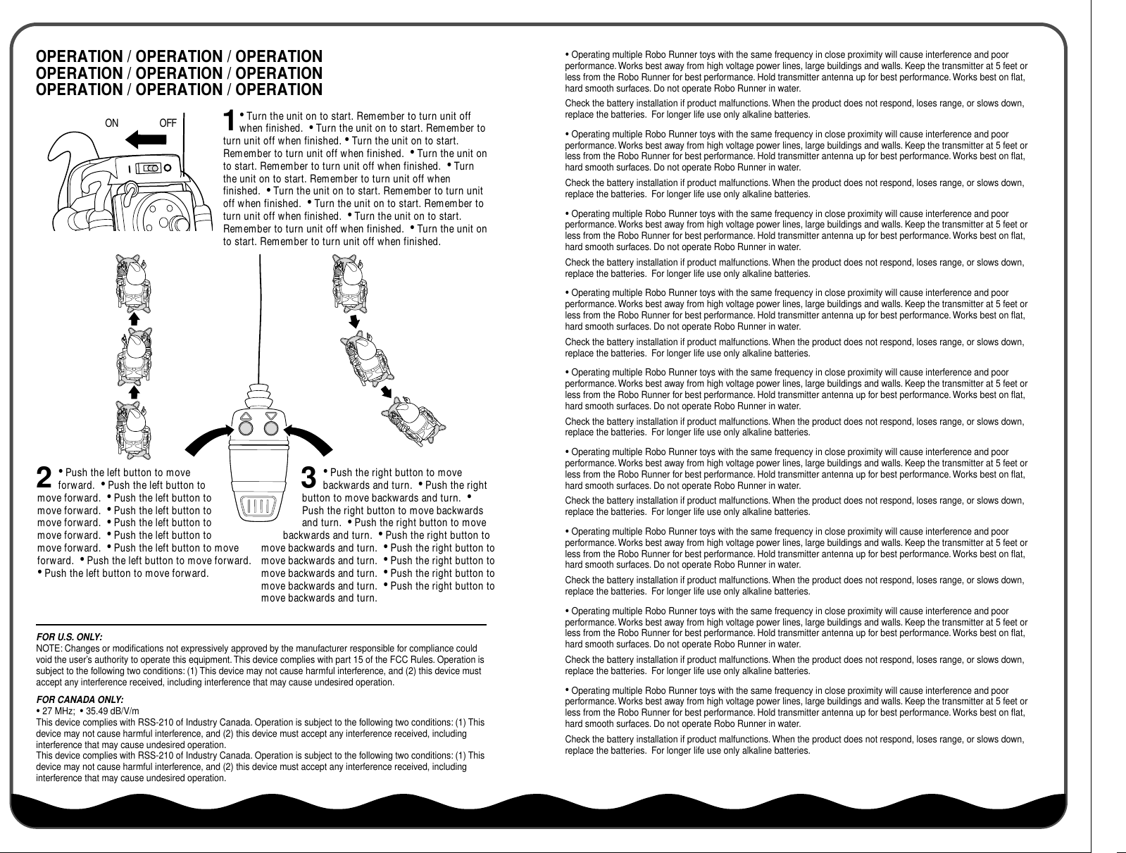 OPERATION / OPERATION / OPERATIONOPERATION / OPERATION / OPERATIONOPERATION / OPERATION / OPERATION• Turn the unit on to start. Remember to turn unit off when finished.  • Turn the unit on to start. Remember to turn unit off when finished. • Turn the unit on to start. Remember to turn unit off when finished.  • Turn the unit on to start. Remember to turn unit off when finished.  • Turn the unit on to start. Remember to turn unit off when finished.  • Turn the unit on to start. Remember to turn unit off when finished.  • Turn the unit on to start. Remember to turn unit off when finished.  • Turn the unit on to start. Remember to turn unit off when finished.  • Turn the unit on to start. Remember to turn unit off when finished.• Push the left button to move forward.  • Push the left button to move forward.  • Push the left button to move forward.  • Push the left button to move forward.  • Push the left button to move forward.  • Push the left button to move forward.  • Push the left button to move forward.  • Push the left button to move forward.  • Push the left button to move forward.ON OFF 12• Push the right button to move backwards and turn.  • Push the right button to move backwards and turn.  • Push the right button to move backwards and turn.  • Push the right button to move backwards and turn.  • Push the right button to move backwards and turn.  • Push the right button to move backwards and turn.  • Push the right button to move backwards and turn.  • Push the right button to move backwards and turn.  • Push the right button to move backwards and turn.3• Operating multiple Robo Runner toys with the same frequency in close proximity will cause interference and poor performance. Works best away from high voltage power lines, large buildings and walls. Keep the transmitter at 5 feet or less from the Robo Runner for best performance. Hold transmitter antenna up for best performance. Works best on flat, hard smooth surfaces. Do not operate Robo Runner in water.  Check the battery installation if product malfunctions. When the product does not respond, loses range, or slows down, replace the batteries.  For longer life use only alkaline batteries.• Operating multiple Robo Runner toys with the same frequency in close proximity will cause interference and poor performance. Works best away from high voltage power lines, large buildings and walls. Keep the transmitter at 5 feet or less from the Robo Runner for best performance. Hold transmitter antenna up for best performance. Works best on flat, hard smooth surfaces. Do not operate Robo Runner in water.  Check the battery installation if product malfunctions. When the product does not respond, loses range, or slows down, replace the batteries.  For longer life use only alkaline batteries.• Operating multiple Robo Runner toys with the same frequency in close proximity will cause interference and poor performance. Works best away from high voltage power lines, large buildings and walls. Keep the transmitter at 5 feet or less from the Robo Runner for best performance. Hold transmitter antenna up for best performance. Works best on flat, hard smooth surfaces. Do not operate Robo Runner in water.  Check the battery installation if product malfunctions. When the product does not respond, loses range, or slows down, replace the batteries.  For longer life use only alkaline batteries.• Operating multiple Robo Runner toys with the same frequency in close proximity will cause interference and poor performance. Works best away from high voltage power lines, large buildings and walls. Keep the transmitter at 5 feet or less from the Robo Runner for best performance. Hold transmitter antenna up for best performance. Works best on flat, hard smooth surfaces. Do not operate Robo Runner in water.  Check the battery installation if product malfunctions. When the product does not respond, loses range, or slows down, replace the batteries.  For longer life use only alkaline batteries.• Operating multiple Robo Runner toys with the same frequency in close proximity will cause interference and poor performance. Works best away from high voltage power lines, large buildings and walls. Keep the transmitter at 5 feet or less from the Robo Runner for best performance. Hold transmitter antenna up for best performance. Works best on flat, hard smooth surfaces. Do not operate Robo Runner in water.  Check the battery installation if product malfunctions. When the product does not respond, loses range, or slows down, replace the batteries.  For longer life use only alkaline batteries.• Operating multiple Robo Runner toys with the same frequency in close proximity will cause interference and poor performance. Works best away from high voltage power lines, large buildings and walls. Keep the transmitter at 5 feet or less from the Robo Runner for best performance. Hold transmitter antenna up for best performance. Works best on flat, hard smooth surfaces. Do not operate Robo Runner in water.  Check the battery installation if product malfunctions. When the product does not respond, loses range, or slows down, replace the batteries.  For longer life use only alkaline batteries.• Operating multiple Robo Runner toys with the same frequency in close proximity will cause interference and poor performance. Works best away from high voltage power lines, large buildings and walls. Keep the transmitter at 5 feet or less from the Robo Runner for best performance. Hold transmitter antenna up for best performance. Works best on flat, hard smooth surfaces. Do not operate Robo Runner in water.  Check the battery installation if product malfunctions. When the product does not respond, loses range, or slows down, replace the batteries.  For longer life use only alkaline batteries.• Operating multiple Robo Runner toys with the same frequency in close proximity will cause interference and poor performance. Works best away from high voltage power lines, large buildings and walls. Keep the transmitter at 5 feet or less from the Robo Runner for best performance. Hold transmitter antenna up for best performance. Works best on flat, hard smooth surfaces. Do not operate Robo Runner in water.  Check the battery installation if product malfunctions. When the product does not respond, loses range, or slows down, replace the batteries.  For longer life use only alkaline batteries.• Operating multiple Robo Runner toys with the same frequency in close proximity will cause interference and poor performance. Works best away from high voltage power lines, large buildings and walls. Keep the transmitter at 5 feet or less from the Robo Runner for best performance. Hold transmitter antenna up for best performance. Works best on flat, hard smooth surfaces. Do not operate Robo Runner in water.  Check the battery installation if product malfunctions. When the product does not respond, loses range, or slows down, replace the batteries.  For longer life use only alkaline batteries.FOR U.S. ONLY:  NOTE: Changes or modifications not expressively approved by the manufacturer responsible for compliance could void the user’s authority to operate this equipment. This device complies with part 15 of the FCC Rules. Operation is subject to the following two conditions: (1) This device may not cause harmful interference, and (2) this device must accept any interference received, including interference that may cause undesired operation.FOR CANADA ONLY:  • 27 MHz;  • 35.49 dB/V/mThis device complies with RSS-210 of Industry Canada. Operation is subject to the following two conditions: (1) This device may not cause harmful interference, and (2) this device must accept any interference received, including interference that may cause undesired operation.This device complies with RSS-210 of Industry Canada. Operation is subject to the following two conditions: (1) This device may not cause harmful interference, and (2) this device must accept any interference received, including interference that may cause undesired operation.