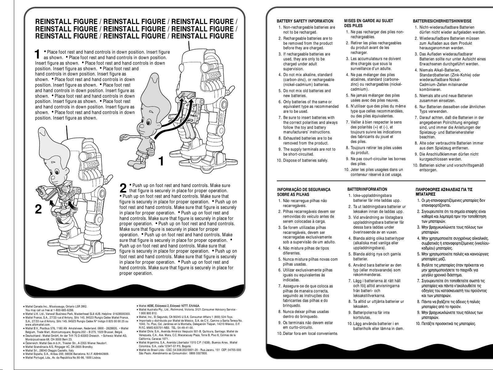 REINSTALL FIGURE / REINSTALL FIGURE / REINSTALL FIGURE / REINSTALL FIGURE / REINSTALL FIGURE / REINSTALL FIGURE / REINSTALL FIGURE / REINSTALL FIGURE / REINSTALL FIGURE• Place foot rest and hand controls in down position. Insert figure as shown.  • Place foot rest and hand controls in down position. Insert figure as shown.  • Place foot rest and hand controls in down position. Insert figure as shown.  • Place foot rest and hand controls in down position. Insert figure as shown.  • Place foot rest and hand controls in down position. Insert figure as shown.  • Place foot rest and hand controls in down position. Insert figure as shown.  • Place foot rest and hand controls in down position. Insert figure as shown.  • Place foot rest and hand controls in down position. Insert figure as shown.  • Place foot rest and hand controls in down position. Insert figure as shown. 1122• Push up on foot rest and hand controls. Make sure that figure is securely in place for proper operation.  • Push up on foot rest and hand controls. Make sure that figure is securely in place for proper operation.  • Push up on foot rest and hand controls. Make sure that figure is securely in place for proper operation.  • Push up on foot rest and hand controls. Make sure that figure is securely in place for proper operation.  • Push up on foot rest and hand controls. Make sure that figure is securely in place for proper operation.  • Push up on foot rest and hand controls. Make sure that figure is securely in place for proper operation.  • Push up on foot rest and hand controls. Make sure that figure is securely in place for proper operation.  • Push up on foot rest and hand controls. Make sure that figure is securely in place for proper operation.  • Push up on foot rest and hand controls. Make sure that figure is securely in place for proper operation.BATTERY SAFETY INFORMATION1. Non-rechargeable batteries are not to be recharged.2. Rechargeable batteries are to be removed from the product before they are charged.3. If rechargeable batteries are used, they are only to be charged under adult supervision.4. Do not mix alkaline, standard (carbon-zinc), or rechargeable (nickel-cadmium) batteries.5. Do not mix old batteries and new batteries.6. Only batteries of the same or equivalent type as recommended are to be used.7. Be sure to insert batteries with the correct polarities and always follow the toy and battery manufacturers’ instructions.8. Exhausted batteries are to be removed from the product.9. The supply terminals are not to be short-circuited.10. Dispose of batteries safely.MISES EN GARDE AU SUJET DES PILES 1. Ne pas recharger des piles non-rechargeables.2. Retirer les piles rechargeables du produit avant de les recharger.3. Les accumulateurs ne doivent être chargés que sous la surveillance d’un adulte.4. Ne pas mélanger des piles alcalines, standard (carbone-zinc) ou rechargeables (nickel-cadmium).5. Ne jamais mélanger des piles usées avec des piles neuves.6. N’utiliser que des piles du même type que celles recommandées, ou des piles équivalentes.7. Veiller à bien respecter le sens des polarités (+) et (-), et toujours suivre les indications des fabricants du jouet et des piles.8. Toujours retirer les piles usées du produit.9. Ne pas court-circuiter les bornes des piles.10. Jeter les piles usagées dans un conteneur réservé à cet usage.BATTERIESICHERHEITSHINWEISE1. Nicht-wiederaufladbare Batterien dürfen nicht wieder aufgeladen werden.2. Wiederaufladbare Batterien müssen zum Aufladen aus dem Produkt herausgenommen werden.3. Das Aufladen wiederaufladbarer Batterien sollte nur unter Aufsicht eines Erwachsenen durchgeführt werden.4. Niemals Alkali-Batterien, Standardbatterien (Zink-Kohle) oder wiederaufladbare Nickel-Cadmium-Zellen miteinander kombinieren.5. Niemals alte und neue Batterien zusammen einsetzen.6. Nur Batterien desselben oder ähnlichen Typs verwenden.7. Darauf achten, daß die Batterien in der angegebenen Polrichtung eingelegt sind, und immer die Anleitungen der Spielzeug- und Batteriehersteller beachten.8. Alte oder verbrauchte Batterien immer aus dem Spielzeug entfernen.9. Die Anschlußklemmen dürfen nicht kurzgeschlossen werden.10. Batterien sicher und vorschriftsgemäß entsorgen.INFORMAÇÃO DE SEGURANÇA SOBRE AS PILHAS1. Não recarregue pilhas não recarregáveis.2. Pilhas recarregáveis devem ser removidas do veículo antes de serem colocadas à carga.3. Se forem utilizadas pilhas recarregáveis, devem ser recarregadas exclusivamente sob a supervisão de um adulto.4. Não misture pilhas de tipos diferentes.5. Nunca misture pilhas novas com pilhas usadas.6. Utilizar exclusivamente pilhas iguais ou equivalentes às indicadas.7. Assegure-se de que coloca as pilhas de maneira correcta, seguindo as instruções dos fabricantes das pilhas e do brinquedo.8. Nunca deixar pilhas usadas dentro do brinquedo.9. Os terminais não devem estar em curto-circuito.10.Deitar fora em local conveniente.BATTERIINFORMATION1. Icke-uppladdningsbara batterier får inte laddas upp.2. Ta ut laddningsbara batterier ur leksaken innan de laddas upp.3. Vid användning av löstagbara uppladdningsbara batterier får dessa bara laddas under överinseende av en vuxen.4. Blanda aldrig olika batterityper (alkaliska med vanliga eller uppladdningsbara).5. Blanda aldrig nya och gamla batterier.6. Använd bara batterier av den typ (eller motsvarande) som rekommenderas.7. Lägg i batterierna åt rätt håll och följ alltid anvisningarna från batteri- och leksakstillverkarna.8. Ta alltid ur uttjänta batterier ur leksaken.9. Batteripolerna får inte kortslutas.10.Lägg använda batterier i en batteriholk eller lämna in dem.¶§∏ƒ√º√ƒπ∂™ ∞™º∞§∂π∞™ °π∞ ∆π™ ª¶∞∆∞ƒπ∂™1. √È ÌË-Â·Ó·ÊÔÚÙÈ˙ﬁÌÂÓÂ˜ Ì·Ù·Ú›Â˜ ‰ÂÓ Â·Ó·ÊÔÚÙ›˙ÔÓÙ·È.2. ™ÈÁÔ˘ÚÂ˘ÙÂ›ÙÂ ﬁÙÈ Ù· ÛËÌÂ›· Â·Ê‹˜ Â›Ó·È Î·ı·Ú¿ Î·È Ï·ÌÂÚ¿ ÚÈÓ ÙËÓ ÙÔÔı¤ÙËÛË ÙˆÓ Ì·Ù·ÚÈÒÓ.3. ªËÓ ‚Ú·¯˘Î˘ÎÏÒÓÂÙÂ ÙÔ˘˜ ﬁÏÔ˘˜ ÙˆÓ Ì·Ù·ÚÈÒÓ.4. ªËÓ ¯ÚËÛÈÌÔÔÈÂ›ÙÂ Û˘Á¯ÚﬁÓˆ˜ ·ÏÎ·ÏÈÎ¤˜, Û˘Ì‚·ÙÈÎ¤˜ ‹ Â·Ó·ÊÔÚÙÈ˙ﬁÌÂÓÂ˜ (ÓÈÎÂÏ›Ô˘-Î·‰Ì›Ô˘) Ì·Ù·Ú›Â˜.5. ªËÓ ¯ÚËÛÈÌÔÔÈÂ›ÙÂ ·ÏÈ¤˜ Î·È Î·ÈÓÔ‡ÚÁÈÂ˜ Ì·Ù·Ú›Â˜ Ì·˙›.6. µÁ¿ÏÙÂ ÙÈ˜ Ì·Ù·Ú›Â˜ ﬁÙ·Ó ÚﬁÎÂÈÙ·È Ó· ÌËÓ ¯ÚËÛÈÌÔÔÈ‹ÛÂÙÂ ÙÔ ·È¯Ó›‰È ÁÈ· ÌÂÁ¿ÏÔ ¯ÚÔÓÈÎﬁ ‰È¿ÛÙËÌ·.7. ™ÈÁÔ˘ÚÂ˘ÙÂ›ÙÂ ﬁÙÈ ÙÔÔıÂÙÂ›ÙÂ ÛˆÛÙ¿ ÙÈ˜ Ì·Ù·Ú›Â˜ Î·È ¿ÓÙ· Ó’·ÎÔÏÔ˘ıÂ›ÙÂ ÙÈ˜ Ô‰ËÁ›Â˜ ÙÔ˘ Î·Ù·ÛÎÂ˘·ÛÙ‹ ÙÔ˘ ÚÔ˚ﬁÓÙÔ˜ Î·È ÙˆÓ Ì·Ù·ÚÈÒÓ.8. ¶¿ÓÙ· Ó· ‚Á¿˙ÂÙÂ ÙÈ˜ ¿‰ÂÈÂ˜ ‹ ·ÏÈ¤˜ Ì·Ù·Ú›Â˜ ·ﬁ ÙÔ ÚÔ˚ﬁÓ.9. ªËÓ ‚Ú·¯˘Î˘ÎÏÒÓÂÙÂ ÙÔ˘˜ ﬁÏÔ˘˜ ÙˆÓ Ì·Ù·ÚÈÒÓ.10. ¶ÂÙ¿ÍÙÂ ÚÔÛÂÎÙÈÎ¿ ÙÈ˜ Ì·Ù·Ú›Â˜.•Mattel Canada Inc., Mississauga, Ontario L5R 3W2. You may call us free at 1-800-665-6288.•Mattel U.K. Ltd., Vanwall Business Park, Maidenhead SL6 4UB. Helpline  01628500303.•Mattel France, S.A., 27/33 rue d&apos;Antony, Silic 145, 94523 Rungis Cedex Mattel France, S.A., 27/33 rue d&apos;Antony, Silic 145, 94523 Rungis Cedex N° Indigo 0 825 00 00 25 ou www.allomattel.com.•Mattel B.V., Postbus 576, 1180 AN  Amstelveen, Nederland. 0800 - 2628835.  • Mattel Belgium, Trade Mart, Atomiumsquare, Bogota 202 – B 275, 1020 Brussel, België.•Deutschland : Mattel GmbH, An der Trift 75 D-63303 Dreieich.  • Schweiz: Mattel AG, Monbijoustrasse 68, CH-3000 Bern 23.•Österreich: Mattel Ges.m.b.H., Triester Str., A-2355 Wiener Neudorf.•Mattel Scandinavia A/S, Ringager 4C, DK-2605 Brøndby.•Mattel Srl., 28040 Oleggio Castello, Italy.•Mattel España, S.A., Aribau 200, 08036 Barcelona. N.I.F. A08•842809.•Mattel Portugal, Lda., Av. da República No.90-96, 1600 Lisboa.•Mattel AEBE, EÏÏËÓÈÎÔ‡ 2, ∂ÏÏËÓÈÎﬁ 16777. ∂§§∞¢∞.•Mattel Australia Pty., Ltd., Richmond, Victoria. 3121.Consumer Advisory Service - 1 800 800 812.•Mattel, Inc., El Segundo, CA 90245 U.S.A. Consumer Affairs 1 (800) 524-Toys.•Importado y distribuido por Mattel de México, S.A. de C.V., Camino a Santa Teresa No. 1040, 7o. Piso, Col. Jardines en la Montaña, Delegación Tlalpan, 14210 México, D.F.R.F.C. MME-920701-NB3.  TEL: 54-49-41-00.•Mattel Chile, S.A., Avenida Américo Vespucio 501-B, Quilicura, Santiago. Mattel de Venezuela, C.A., Ave. Mara, C.C. Macaracuay Plaza, Torre B, Piso 8, Colinas de la California, Caracas 1071.•Mattel Argentina, S.A., Avenida Libertador 1515 C.P. (1638), Buenos Aires.  Mattel Colombia, S.A., calle 123#7-07 P.5, Bogotá.•Mattel do Brasil Ltda - CGC: 54.558.002/0001-20 - Rua Jaceru, 151  CEP: 04705-000 São Paulo. Atendimento ao Consumidor:  0800 5507800.