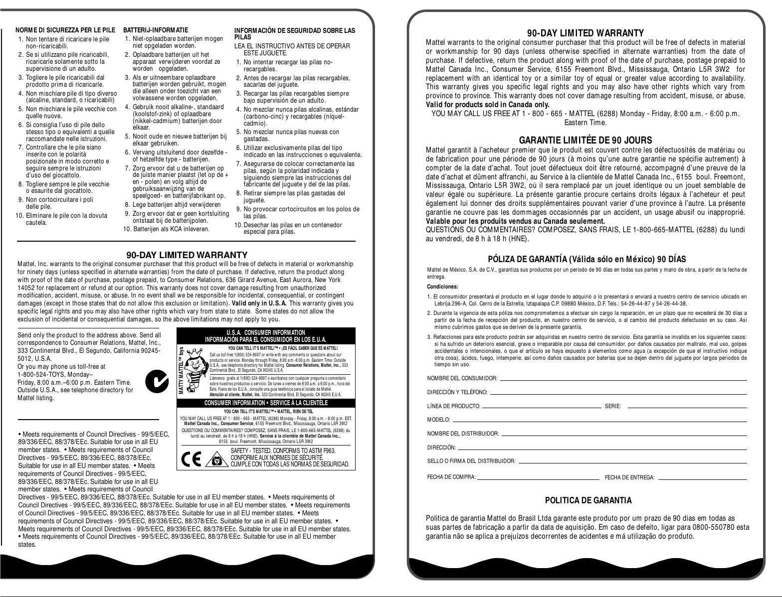 90-DAY LIMITED WARRANTYMattel warrants to the original consumer purchaser that this product will be free of defects in material or workmanship for 90 days (unless otherwise specified in alternate warranties) from the date of purchase. If defective, return the product along with proof of the date of purchase, postage prepaid to Mattel Canada Inc., Consumer Service, 6155 Freemont Blvd., Mississauga, Ontario L5R 3W2  for replacement with an identical toy or a similar toy of equal or greater value according to availability. This warranty gives you specific legal rights and you may also have other rights which vary from province to province. This warranty does not cover damage resulting from accident, misuse, or abuse. Valid for products sold in Canada only. YOU MAY CALL US FREE AT 1 - 800 - 665 - MATTEL (6288) Monday - Friday, 8:00 a.m. - 6:00 p.m. Eastern Time.GARANTIE LIMITÉE DE 90 JOURSMattel garantit à l’acheteur premier que le produit est couvert contre les défectuosités de matériau ou de fabrication pour une période de 90 jours (à moins qu’une autre garantie ne spécifie autrement) à compter de la date d’achat. Tout jouet défectueux doit être retourné, accompagné d’une preuve de la date d’achat et dûment affranchi, au Service à la clientèle de Mattel Canada Inc., 6155  boul. Freemont, Mississauga, Ontario L5R 3W2, où il sera remplacé par un jouet identique ou un jouet semblable de valeur égale ou supérieure. La présente garantie procure certains droits légaux à l’acheteur et peut également lui donner des droits supplémentaires pouvant varier d’une province à l’autre. La présente garantie ne couvre pas les dommages occasionnés par un accident, un usage abusif ou inapproprié. Valable pour les produits vendus au Canada seulement.QUESTIONS OU COMMENTAIRES? COMPOSEZ, SANS FRAIS, LE 1-800-665-MATTEL (6288) du lundi au vendredi, de 8 h à 18 h (HNE).PÓLIZA DE GARANTÍA (Válida sólo en México) 90 DÍASMattel de México, S.A. de C.V., garantiza sus productos por un periodo de 90 días en todas sus partes y mano de obra, a partir de la fecha de entrega. Condiciones: 1. El consumidor presentará el producto en el lugar donde lo adquirió o lo presentará o enviará a nuestro centro de servicio ubicado en Lebrija 296-A, Col. Cerro de la Estrella, Iztapalapa C.P. 09880 México, D.F. Tels.: 54-26-44-87 y 54-26-44-38.2. Durante la vigencia de esta póliza nos comprometemos a efectuar sin cargo la reparación, en un plazo que no excederá de 30 días a partir de la fecha de recepción del producto, en nuestro centro de servicio, o al cambio del producto defectuoso en su caso. Así mismo cubrimos gastos que se deriven de la presente garantía.3. Refacciones para este producto podrán ser adquiridas en nuestro centro de servicio. Esta garantía se invalida en los siguientes casos: si ha sufrido un deterioro esencial, grave o irreparable por causa del consumidor, por daños causados por maltrato, mal uso, golpes accidentales o intencionales, o que el artículo se haya expuesto a elementos como agua (a excepción de que el instructivo indique otra cosa), ácidos, fuego, intemperie, así como daños causados por baterías que se dejen dentro del juguete por largos periodos de tiempo sin uso.NOMBRE DEL CONSUMIDOR:DIRECCIÓN Y TELÉFONO:LÍNEA DE PRODUCTO: SERIE:MODELO:NOMBRE DEL DISTRIBUIDOR:DIRECCIÓN:SELLO O FIRMA DEL DISTRIBUIDOR:FECHA DE COMPRA: FECHA DE ENTREGA:POLITICA DE GARANTIAPolitica de garantia Mattel do Brasil Ltda garante este produto por um prazo de 90 dias em todas as suas partes de fabricação a partir da data de aquisição. Em caso de defeito, ligar para 0800-550780 esta garantia não se aplica a prejuízos decorrentes de acidentes e má utilização do produto.MATTY MATTEL™ toysU.S.A.  CONSUMER INFORMATIONINFORMACIÓN PARA EL CONSUMIDOR EN LOS E.U.A.YOU CAN TELL IT&apos;S MATTEL!™ • ¡ES FÁCIL SABER QUE ES MATTEL!Call us toll-free 1(800) 524-8697 or write with any comments or questions about our products or service. Monday through Friday, 8:00 a.m.-6:00 p.m. Eastern Time. Outside U.S.A., see telephone directory for Mattel listing. Consumer Relations, Mattel, Inc., 333 Continental Blvd., El Segundo, CA 90245 U.S.A.Llámenos  gratis al 1(800) 524-8697 o escríbanos con cualquier pregunta o comentario sobre nuestros productos o servicio. De lunes a viernes de 8:00 a.m. a 6:00 p.m., hora del Este. Fuera de los E.U.A., consulte una guía telefónica para el listado de Mattel. Atención al cliente, Mattel, Inc. 333 Continental Blvd. El Segundo, CA 90245 E.U.A.CONSUMER INFORMATION • SERVICE À LA CLIENTÈLEYOU CAN TELL IT&apos;S MATTEL!™ • MATTEL, RIEN DE TELYOU MAY CALL US FREE AT 1 - 800 - 665 - MATTEL (6288) Monday - Friday, 8:00 a.m. - 6:00 p.m. EST. Mattel Canada Inc., Consumer Service, 6155 Freemont Blvd., Mississauga, Ontario L5R 3W2QUESTIONS OU COMMENTAIRES? COMPOSEZ, SANS FRAIS, LE 1-800-665-MATTEL (6288) du lundi au vendredi, de 8 h à 18 h (HNE). Service à la clientèle de Mattel Canada Inc.,6155  boul. Freemont, Mississauga, Ontario L5R 3W2SAFETY - TESTED. CONFORMS TO ASTM F963.CONFORME AUX NORMES DE SÉCURITÉ.CUMPLE CON TODAS LAS NORMAS DE SEGURIDAD.NORME DI SICUREZZA PER LE PILE1. Non tentare di ricaricare le pile non-ricaricabili.2. Se si utilizzano pile ricaricabili, ricaricarle solamente sotto la supervisione di un adulto.3. Togliere le pile ricaricabili dal prodotto prima di ricaricarle.4. Non mischiare pile di tipo diverso (alcaline, standard, o ricaricabili)5. Non mischiare le pile vecchie con quelle nuove.6. Si consiglia l’uso di pile dello stesso tipo o equivalenti a quelle raccomandate nelle istruzioni. 7. Controllare che le pile siano inserite con le polarità posizionate in modo corretto e seguire sempre le istruzioni d’uso del giocattolo.8. Togliere sempre le pile vecchie o esaurite dal giocattolo.9. Non cortocircuitare i poli delle pile.10. Eliminare le pile con la dovuta cautela.BATTERIJ-INFORMATIE1. Niet-oplaadbare batterijen mogen niet opgeladen worden.2. Oplaadbare batterijen uit het apparaat verwijderen voordat ze worden opgeladen.3. Als er uitneembare oplaadbare batterijen worden gebruikt, mogen die alleen onder toezicht van een volwassene worden opgeladen.4. Gebruik nooit alkaline-, standaard (koolstof-zink) of oplaadbare (nikkel-cadmium) batterijen door elkaar.5. Nooit oude en nieuwe batterijen bij elkaar gebruiken.6. Vervang uitsluitend door dezelfde - of hetzelfde type - batterijen.7. Zorg ervoor dat u de batterijen op de juiste manier plaatst (let op de + en - polen) en volg altijd de gebruiksaanwijzing van de speelgoed- en batterijfabrikant op.8. Lege batterijen altijd verwijderen 9. Zorg ervoor dat er geen kortsluiting ontstaat bij de batterijpolen.10. Batterijen als KCA inleveren.INFORMACIÓN DE SEGURIDAD SOBRE LAS PILASLEA EL INSTRUCTIVO ANTES DE OPERAR ESTE JUGUETE.1. No intentar recargar las pilas no-recargables.2. Antes de recargar las pilas recargables, sacarlas del juguete.3. Recargar las pilas recargables siempre bajo supervisión de un adulto.4. No mezclar nunca pilas alcalinas, estándar (carbono-cinc) y recargables (níquel-cadmio).5. No mezclar nunca pilas nuevas con gastadas.6. Utilizar exclusivamente pilas del tipo indicado en las instrucciones o equivalente.7. Asegurarse de colocar correctamente las pilas, según la polaridad indicada y siguiendo siempre las instrucciones del fabricante del juguete y del de las pilas.8. Retirar siempre las pilas gastadas del juguete.9. No provocar cortocircuitos en los polos de las pilas.10.Desechar las pilas en un contenedor especial para pilas.• Meets requirements of Council Directives - 99/5/EEC, 89/336/EEC, 88/378/EEc. Suitable for use in all EU member states.  • Meets requirements of Council Directives - 99/5/EEC, 89/336/EEC, 88/378/EEc. Suitable for use in all EU member states.  • Meets requirements of Council Directives - 99/5/EEC, 89/336/EEC, 88/378/EEc. Suitable for use in all EU member states.  • Meets requirements of Council Directives - 99/5/EEC, 89/336/EEC, 88/378/EEc. Suitable for use in all EU member states.  • Meets requirements of Council Directives - 99/5/EEC, 89/336/EEC, 88/378/EEc. Suitable for use in all EU member states.  • Meets requirements of Council Directives - 99/5/EEC, 89/336/EEC, 88/378/EEc. Suitable for use in all EU member states.  • Meets requirements of Council Directives - 99/5/EEC, 89/336/EEC, 88/378/EEc. Suitable for use in all EU member states.  • Meets requirements of Council Directives - 99/5/EEC, 89/336/EEC, 88/378/EEc. Suitable for use in all EU member states.  • Meets requirements of Council Directives - 99/5/EEC, 89/336/EEC, 88/378/EEc. Suitable for use in all EU member states.90-DAY LIMITED WARRANTYMattel, Inc. warrants to the original consumer purchaser that this product will be free of defects in material or workmanship for ninety days (unless specified in alternate warranties) from the date of purchase. If defective, return the product along with proof of the date of purchase, postage prepaid, to Consumer Relations, 636 Girard Avenue, East Aurora, New York 14052 for replacement or refund at our option. This warranty does not cover damage resulting from unauthorized modification, accident, misuse, or abuse. In no event shall we be responsible for incidental, consequential, or contingent damages (except in those states that do not allow this exclusion or limitation). Valid only in U.S.A. This warranty gives you specific legal rights and you may also have other rights which vary from state to state.  Some states do not allow the exclusion of incidental or consequential damages, so the above limitations may not apply to you.Send only the product to the address above. Send all correspondence to Consumer Relations, Mattel, Inc., 333 Continental Blvd., El Segundo, California 90245-5012, U.S.A. Or you may phone us toll-free at 1-800-524-TOYS, Monday–Friday, 8:00 a.m.–6:00 p.m. Eastern Time. Outside U.S.A., see telephone directory for Mattel listing.