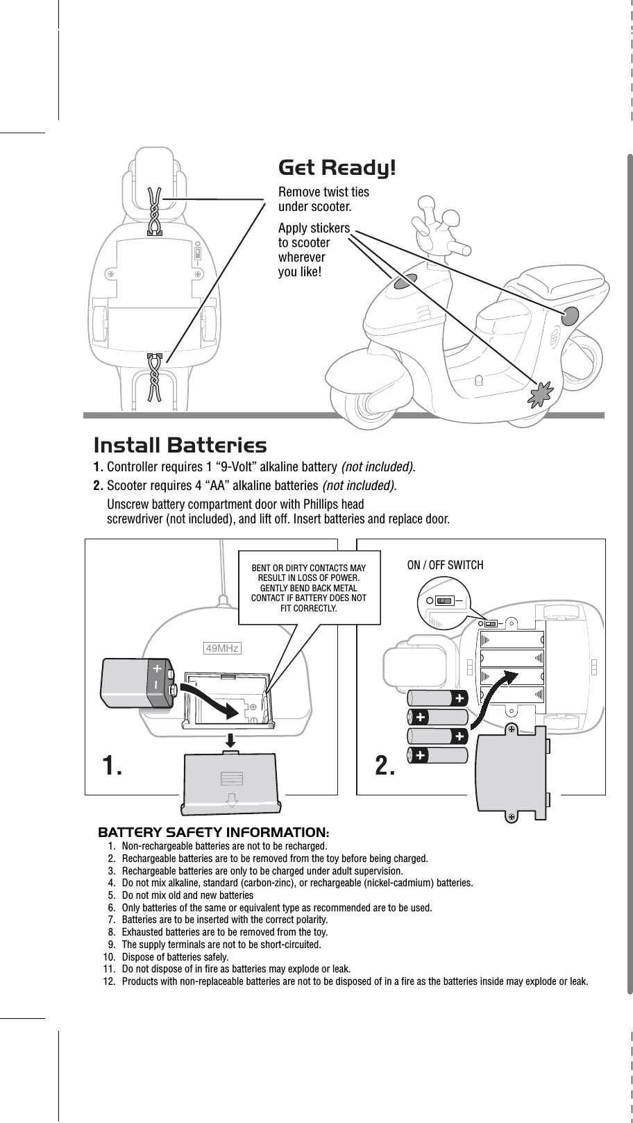 49MHzBATTERY SAFETY INFORMATION:1. Non-rechargeable batteries are not to be recharged.2. Rechargeable batteries are to be removed from the toy before being charged.3. Rechargeable batteries are only to be charged under adult supervision.4. Do not mix alkaline, standard (carbon-zinc), or rechargeable (nickel-cadmium) batteries.5. Do not mix old and new batteries 6. Only batteries of the same or equivalent type as recommended are to be used.7. Batteries are to be inserted with the correct polarity.8. Exhausted batteries are to be removed from the toy.9. The supply terminals are not to be short-circuited.10. Dispose of batteries safely.11. Do not dispose of in fire as batteries may explode or leak.12. Products with non-replaceable batteries are not to be disposed of in a fire as the batteries inside may explode or leak.1. 2.BENT OR DIRTY CONTACTS MAY RESULT IN LOSS OF POWER. GENTLY BEND BACK METAL CONTACT IF BATTERY DOES NOT FIT CORRECTLY.Install Batteries1. Controller requires 1 “9-Volt” alkaline battery (not included). 2. Scooter requires 4 “AA” alkaline batteries (not included). Unscrew battery compartment door with Phillips head screwdriver (not included), and lift off. Insert batteries and replace door.Get Ready!Remove twist tiesunder scooter. Apply stickers to scooter whereveryou like!ON / OFF SWITCH