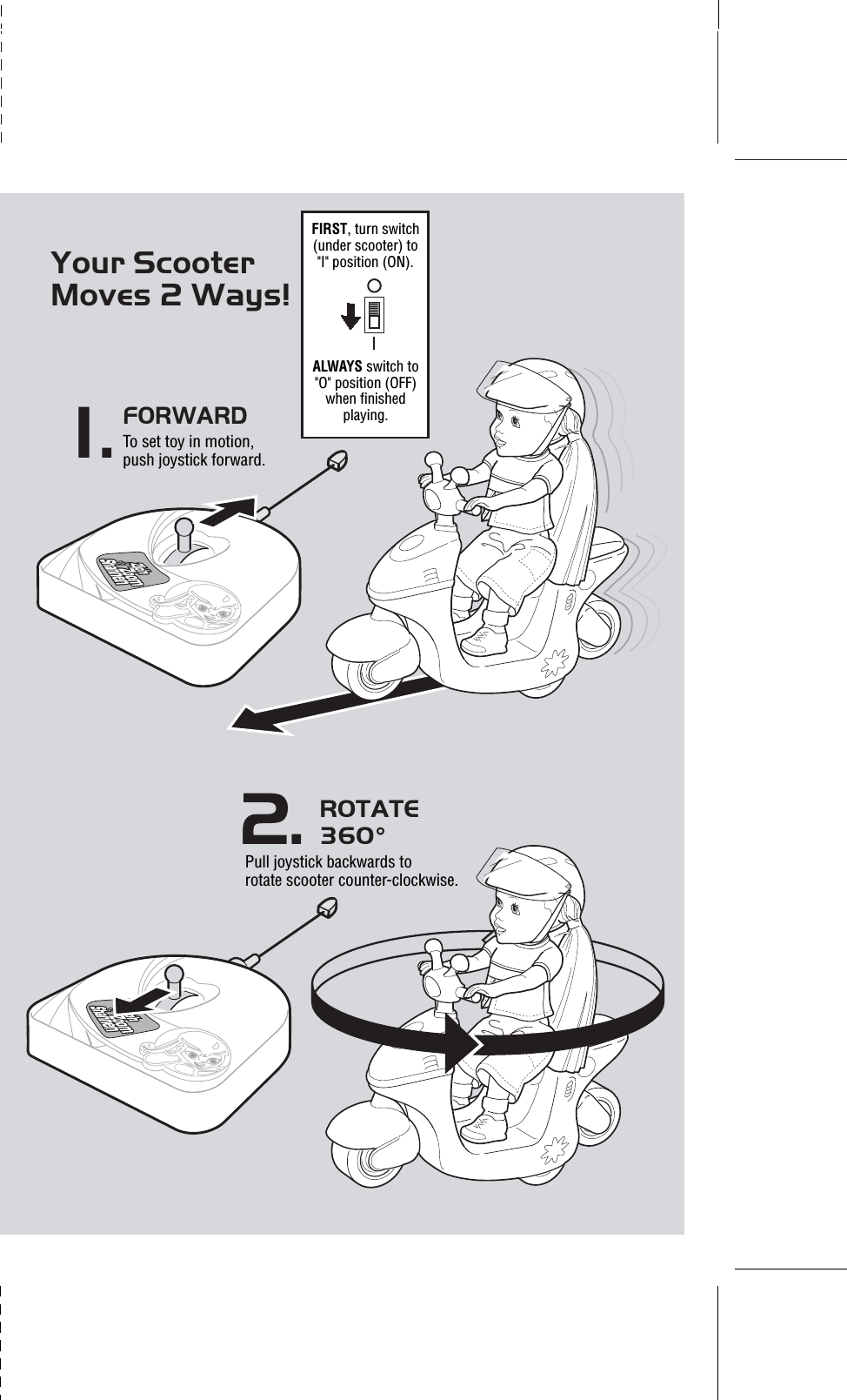 Your Scooter Moves 2 Ways!ROTATE 360°Pull joystick backwards to rotate scooter counter-clockwise.2.1.FORWARD To set toy in motion, push joystick forward.FIRST, turn switch (under scooter) to &quot;I&quot; position (ON).ALWAYS switch to &quot;O&quot; position (OFF) when finished playing.