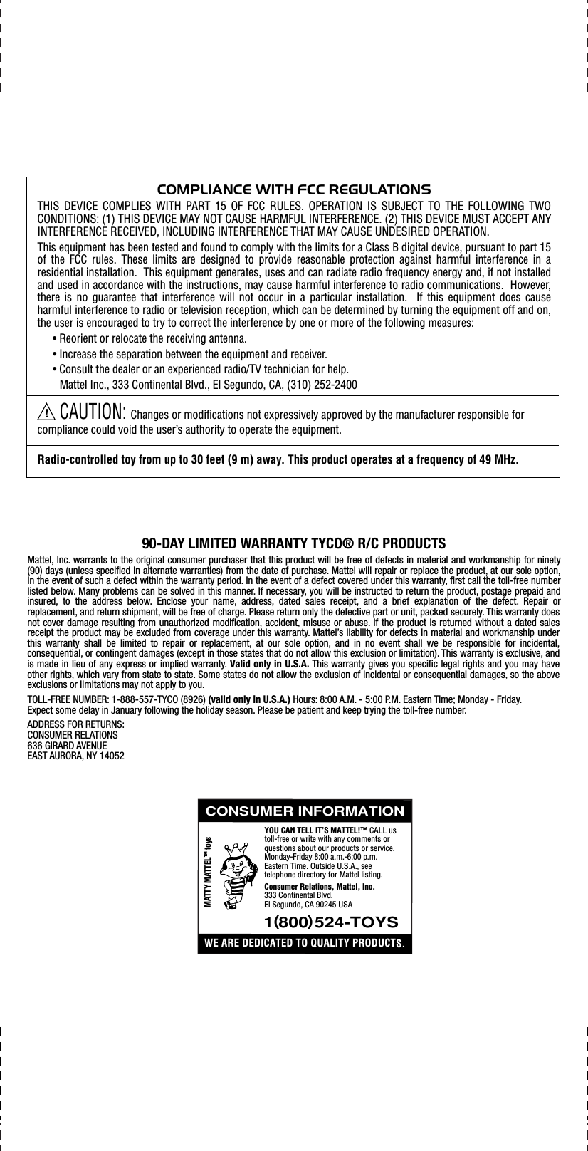 COMPLIANCE WITH FCC REGULATIONSTHIS DEVICE COMPLIES WITH PART 15 OF FCC RULES. OPERATION IS SUBJECT TO THE FOLLOWING TWO CONDITIONS: (1) THIS DEVICE MAY NOT CAUSE HARMFUL INTERFERENCE. (2) THIS DEVICE MUST ACCEPT ANY INTERFERENCE RECEIVED, INCLUDING INTERFERENCE THAT MAY CAUSE UNDESIRED OPERATION.This equipment has been tested and found to comply with the limits for a Class B digital device, pursuant to part 15 of the FCC rules. These limits are designed to provide reasonable protection against harmful interference in a residential installation.  This equipment generates, uses and can radiate radio frequency energy and, if not installed and used in accordance with the instructions, may cause harmful interference to radio communications.  However, there is no guarantee that interference will not occur in a particular installation.  If this equipment does cause harmful interference to radio or television reception, which can be determined by turning the equipment off and on, the user is encouraged to try to correct the interference by one or more of the following measures:• Reorient or relocate the receiving antenna.• Increase the separation between the equipment and receiver.• Consult the dealer or an experienced radio/TV technician for help.Mattel Inc., 333 Continental Blvd., El Segundo, CA, (310) 252-2400CAUTION: Changes or modifications not expressively approved by the manufacturer responsible for compliance could void the user’s authority to operate the equipment.Radio-controlled toy from up to 30 feet (9 m) away. This product operates at a frequency of 49 MHz.!90-DAY LIMITED WARRANTY TYCO® R/C PRODUCTSMattel, Inc. warrants to the original consumer purchaser that this product will be free of defects in material and workmanship for ninety (90) days (unless specified in alternate warranties) from the date of purchase. Mattel will repair or replace the product, at our sole option, in the event of such a defect within the warranty period. In the event of a defect covered under this warranty, first call the toll-free number listed below. Many problems can be solved in this manner. If necessary, you will be instructed to return the product, postage prepaid and insured, to the address below. Enclose your name, address, dated sales receipt, and a brief explanation of the defect. Repair or replacement, and return shipment, will be free of charge. Please return only the defective part or unit, packed securely. This warranty does not cover damage resulting from unauthorized modification, accident, misuse or abuse. If the product is returned without a dated sales receipt the product may be excluded from coverage under this warranty. Mattel’s liability for defects in material and workmanship under this warranty shall be limited to repair or replacement, at our sole option, and in no event shall we be responsible for incidental, consequential, or contingent damages (except in those states that do not allow this exclusion or limitation). This warranty is exclusive, and is made in lieu of any express or implied warranty. Valid only in U.S.A. This warranty gives you specific legal rights and you may have other rights, which vary from state to state. Some states do not allow the exclusion of incidental or consequential damages, so the above exclusions or limitations may not apply to you.TOLL-FREE NUMBER: 1-888-557-TYCO (8926) (valid only in U.S.A.) Hours: 8:00 A.M. - 5:00 P.M. Eastern Time; Monday - Friday. Expect some delay in January following the holiday season. Please be patient and keep trying the toll-free number.ADDRESS FOR RETURNS:CONSUMER RELATIONS636 GIRARD AVENUEEAST AURORA, NY 14052CONSUMER INFORMATION1 (800) 524-TOYSWE ARE DEDICATED TO QUALITY PRODUCTS.MATTY MATTEL™ toysYOU CAN TELL IT’S MATTEL!™ CALL us toll-free or write with any comments or questions about our products or service. Monday-Friday 8:00 a.m.-6:00 p.m. Eastern Time. Outside U.S.A., see telephone directory for Mattel listing.Consumer Relations, Mattel, Inc. 333 Continental Blvd. El Segundo, CA 90245 USA