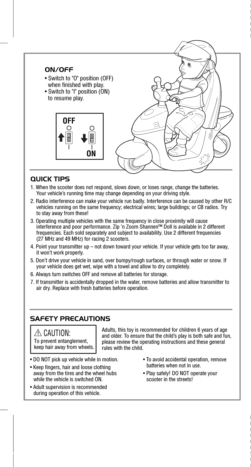 OFFONQUICK TIPS1. When the scooter does not respond, slows down, or loses range, change the batteries. Your vehicle’s running time may change depending on your driving style.  2. Radio interference can make your vehicle run badly. Interference can be caused by other R/C vehicles running on the same frequency; electrical wires; large buildings; or CB radios. Try to stay away from these!3. Operating multiple vehicles with the same frequency in close proximity will cause interference and poor performance. Zip ’n Zoom Shannen™ Doll is available in 2 different frequencies. Each sold separately and subject to availability. Use 2 different frequencies (27 MHz and 49 MHz) for racing 2 scooters.    4. Point your transmitter up – not down toward your vehicle. If your vehicle gets too far away, it won’t work properly.5. Don’t drive your vehicle in sand, over bumpy/rough surfaces, or through water or snow. If your vehicle does get wet, wipe with a towel and allow to dry completely. 6. Always turn switches OFF and remove all batteries for storage.7. If transmitter is accidentally dropped in the water, remove batteries and allow transmitter to air dry. Replace with fresh batteries before operation.ON/OFF• Switch to &quot;O&quot; position (OFF) when finished with play.• Switch to &quot;I&quot; position (ON) to resume play. SAFETY PRECAUTIONSAdults, this toy is recommended for children 6 years of age and older. To ensure that the child’s play is both safe and fun, please review the operating instructions and these general rules with the child.!CAUTION:To prevent entanglement, keep hair away from wheels. • DO NOT pick up vehicle while in motion.• Keep fingers, hair and loose clothing away from the tires and the wheel hubs while the vehicle is switched ON.• Adult supervision is recommended during operation of this vehicle.• To avoid accidental operation, remove batteries when not in use.• Play safely! DO NOT operate your scooter in the streets!