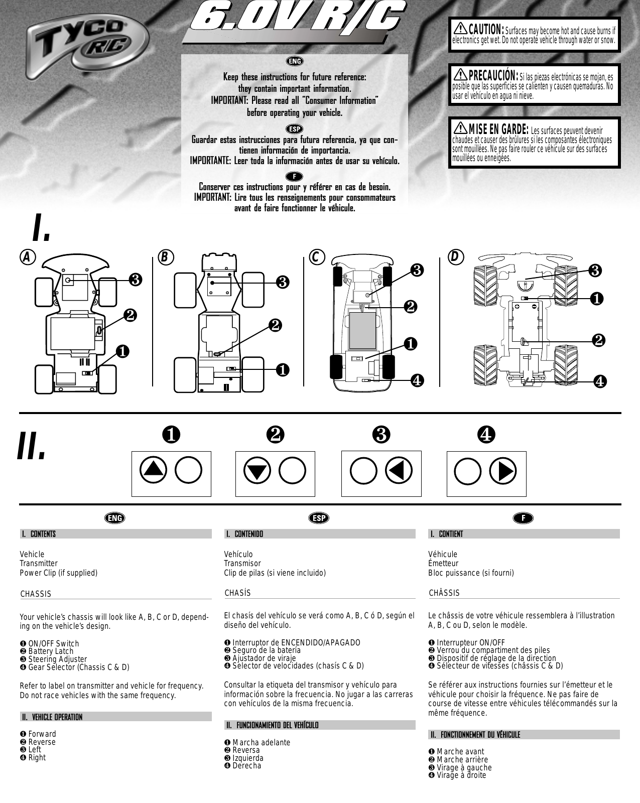 00007-1761Keep these instructions for future reference: they contain important information.IMPORTANT: Please read all “Consumer Information”  before operating your vehicle.Guardar estas instrucciones para futura referencia, ya que con-tienen información de importancia.IMPORTANTE: Leer toda la información antes de usar su vehículo.Conserver ces instructions pour y référer en cas de besoin. IMPORTANT: Lire tous les renseignements pour consommateursavant de faire fonctionner le véhicule.6.0V R/C6.0V R/CCAUTION:Surfaces may become hot and cause burns ifelectronics get wet. Do not operate vehicle through water or snow.❶❷❸❹PRECAUCIÓN:Si las piezas electrónicas se mojan, esposible que las superficies se calienten y causen quemaduras. Nousar el vehículo en agua ni nieve.MISE EN GARDE: Les surfaces peuvent devenirchaudes et causer des brûlures si les composantes électroniquessont mouillées. Ne pas faire rouler ce véhicule sur des surfacesmouillées ou enneigées.I.II.ABC❶❷❸❹❶❷❸❶❷❸I.  CONTENTSVehicleTransmitterPower Clip (if supplied)CHASSISYour vehicle’s chassis will look like A, B, C or D, depend-ing on the vehicle’s design.❶ON/OFF Switch❷Battery Latch❸Steering Adjuster❹Gear Selector (Chassis C &amp; D) Refer to label on transmitter and vehicle for frequency.Do not race vehicles with the same frequency.II.  VEHICLE OPERATION❶Forward❷Reverse❸Left❹RightI.  CONTENIDOVehículoTransmisorClip de pilas (si viene incluido)CHASÍSEl chasís del vehículo se verá como A, B, C ó D, según eldiseño del vehículo.❶Interruptor de ENCENDIDO/APAGADO❷Seguro de la batería❸Ajustador de viraje❹Selector de velocidades (chasís C &amp; D) Consultar la etiqueta del transmisor y vehículo parainformación sobre la frecuencia. No jugar a las carrerascon vehículos de la misma frecuencia.II.  FUNCIONAMIENTO DEL VEHÍCULO❶Marcha adelante❷Reversa❸Izquierda❹DerechaI.  CONTIENT VéhiculeÉmetteurBloc puissance (si fourni)CHÂSSISLe châssis de votre véhicule ressemblera à l’illustrationA, B, C ou D, selon le modèle.❶Interrupteur ON/OFF❷Verrou du compartiment des piles❸Dispositif de réglage de la direction❹Sélecteur de vitesses (châssis C &amp; D)Se référer aux instructions fournies sur l’émetteur et levéhicule pour choisir la fréquence. Ne pas faire decourse de vitesse entre véhicules télécommandés sur lamême fréquence.II.  FONCTIONNEMENT DU VÉHICULE❶Marche avant❷Marche arrière❸Virage à gauche❹Virage à droiteD❶❷❸❹