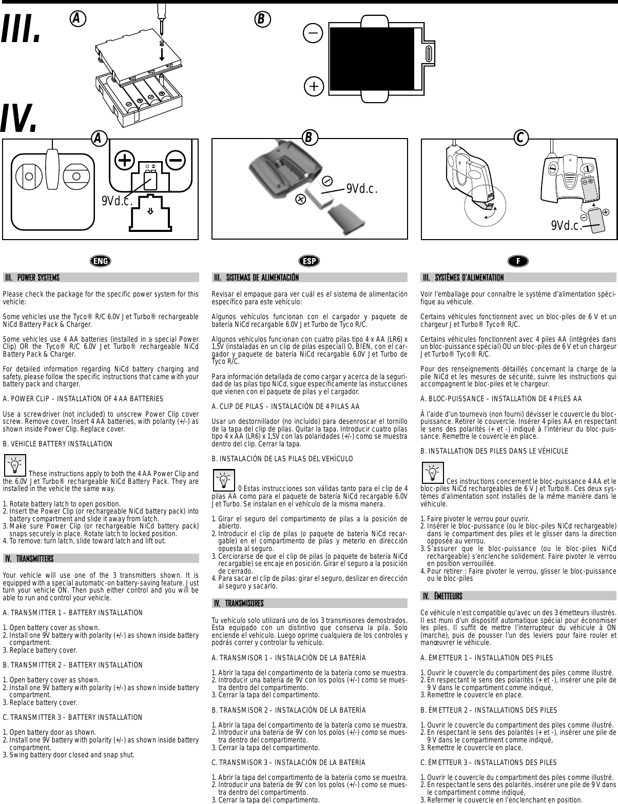 IV.III. ABIII.  POWER SYSTEMSPlease check the package for the specific power system for thisvehicle:Some vehicles use the Tyco® R/C 6.0V Jet Turbo® rechargeableNiCd Battery Pack &amp; Charger.Some vehicles use 4 AA batteries (installed in a special PowerClip) OR the Tyco® R/C 6.0V Jet Turbo® rechargeable NiCdBattery Pack &amp; Charger.For detailed information regarding NiCd battery charging andsafety, please follow the specific instructions that came with yourbattery pack and charger.A. POWER CLIP – INSTALLATION OF 4 AA BATTERIESUse a screwdriver (not included) to unscrew Power Clip coverscrew. Remove cover. Insert 4 AA batteries, with polarity (+/-) asshown inside Power Clip. Replace cover.B. VEHICLE BATTERY INSTALLATIONThese instructions apply to both the 4 AA Power Clip andthe 6.0V Jet Turbo® rechargeable NiCd Battery Pack. They areinstalled in the vehicle the same way.1. Rotate battery latch to open position.2. Insert the Power Clip (or rechargeable NiCd battery pack) intobattery compartment and slide it away from latch.3. Make sure Power Clip (or rechargeable NiCd battery pack)snaps securely in place. Rotate latch to locked position.4. To remove: turn latch, slide toward latch and lift out.IV.  TRANSMITTERSYour vehicle will use one of the 3 transmitters shown. It isequipped with a special automatic-on battery-saving feature. Justturn your vehicle ON. Then push either control and you will beable to run and control your vehicle.A. TRANSMITTER 1 – BATTERY INSTALLATION1. Open battery cover as shown.2. Install one 9V battery with polarity (+/-) as shown inside batterycompartment.3. Replace battery cover.B. TRANSMITTER 2 – BATTERY INSTALLATION1. Open battery cover as shown.2. Install one 9V battery with polarity (+/-) as shown inside batterycompartment.3. Replace battery cover.C. TRANSMITTER 3 – BATTERY INSTALLATION1. Open battery door as shown.2. Install one 9V battery with polarity (+/-) as shown inside batterycompartment.3. Swing battery door closed and snap shut.III.  SISTEMAS DE ALIMENTACIÓNRevisar el empaque para ver cuál es el sistema de alimentaciónespecífico para este vehículo:Algunos vehículos funcionan con el cargador y paquete debatería NiCd recargable 6.0V Jet Turbo de Tyco R/C.Algunos vehículos funcionan con cuatro pilas tipo 4 x AA (LR6) x1,5V (instaladas en un clip de pilas especial) O, BIEN, con el car-gador y paquete de batería NiCd recargable 6.0V Jet Turbo deTyco R/C.Para información detallada de como cargar y acerca de la seguri-dad de las pilas tipo NiCd, sigue específicamente las instuccionesque vienen con el paquete de pilas y el cargador.A. CLIP DE PILAS – INSTALACIÓN DE 4 PILAS AAUsar un destornillador (no incluido) para desenroscar el tornillode la tapa del clip de pilas. Quitar la tapa. Introducir cuatro pilastipo 4 x AA (LR6) x 1,5V con las polaridades (+/-) como se muestradentro del clip. Cerrar la tapa.B. INSTALACIÓN DE LAS PILAS DEL VEHÍCULO0 Estas instrucciones son válidas tanto para el clip de 4pilas AA como para el paquete de batería NiCd recargable 6.0VJet Turbo. Se instalan en el vehículo de la misma manera.1. Girar el seguro del compartimento de pilas a la posición deabierto.2. Introducir el clip de pilas (o paquete de batería NiCd recar-gable) en el compartimento de pilas y meterlo en direcciónopuesta al seguro.3. Cerciorarse de que el clip de pilas (o paquete de batería NiCdrecargable) se encaje en posición. Girar el seguro a la posiciónde cerrado.4. Para sacar el clip de pilas: girar el seguro, deslizar en direcciónal seguro y sacarlo.IV.  TRANSMISORESTu vehículo solo utilizará uno de los 3 transmisores demostrados.Esta equipado con un distintivo que conserva la pila. Soloenciende el vehículo. Luego oprime cualquiera de los controles ypodrás correr y controlar tu vehículo.A. TRANSMISOR 1 – INSTALACIÓN DE LA BATERÍA1. Abrir la tapa del compartimento de la batería como se muestra.2. Introducir una batería de 9V con los polos (+/-) como se mues-tra dentro del compartimento.3. Cerrar la tapa del compartimento.B. TRANSMISOR 2 – INSTALACIÓN DE LA BATERÍA1. Abrir la tapa del compartimento de la batería como se muestra.2. Introducir una batería de 9V con los polos (+/-) como se mues-tra dentro del compartimento.3. Cerrar la tapa del compartimento.C. TRANSMISOR 3 – INSTALACIÓN DE LA BATERÍA1. Abrir la tapa del compartimento de la batería como se muestra.2. Introducir una batería de 9V con los polos (+/-) como se mues-tra dentro del compartimento.3. Cerrar la tapa del compartimento.III.  SYSTÈMES D’ALIMENTATIONVoir l’emballage pour connaître le système d’alimentation spéci-fique au véhicule.Certains véhicules fonctionnent avec un bloc-piles de 6 V et unchargeur Jet Turbo® Tyco® R/C.Certains véhicules fonctionnent avec 4 piles AA (intégrées dansun bloc-puissance spécial) OU un bloc-piles de 6 V et un chargeurJet Turbo® Tyco® R/C.Pour des renseignements détaillés concernant la charge de lapile NiCd et les mesures de sécurité, suivre les instructions quiaccompagnent le bloc-piles et le chargeur.A. BLOC-PUISSANCE – INSTALLATION DE 4 PILES AAÀ l’aide d’un tournevis (non fourni) dévisser le couvercle du bloc-puissance. Retirer le couvercle. Insérer 4 piles AA en respectantle sens des polarités (+ et -) indiqué à l’intérieur du bloc-puis-sance. Remettre le couvercle en place. B. INSTALLATION DES PILES DANS LE VÉHICULECes instructions concernent le bloc-puissance 4 AA et lebloc-piles NiCd rechargeables de 6 V Jet Turbo®. Ces deux sys-tèmes d’alimentation sont installés de la même manière dans levéhicule.1. Faire pivoter le verrou pour ouvrir.2. Insérer le bloc-puissance (ou le bloc-piles NiCd rechargeable)dans le compartiment des piles et le glisser dans la directionopposée au verrou.3. S’assurer que le bloc-puissance (ou le bloc-piles NiCdrechargeable) s’enclenche solidement. Faire pivoter le verrouen position verrouillée.4. Pour retirer : Faire pivoter le verrou, glisser le bloc-puissanceou le bloc-pilesIV.  ÉMETTEURSCe véhicule n’est compatible qu’avec un des 3 émetteurs illustrés.Il est muni d’un dispositif automatique spécial pour économiserles piles. Il suffit de mettre l’interrupteur du véhicule  à ON(marche), puis de pousser l’un des leviers pour faire rouler etmanœuvrer le véhicule.A. ÉMETTEUR 1 – INSTALLATION DES PILES1. Ouvrir le couvercle du compartiment des piles comme illustré.2. En respectant le sens des polarités (+ et -), insérer une pile de9 V dans le compartiment comme indiqué, 3. Remettre le couvercle en place. B. ÉMETTEUR 2 – INSTALLATIONS DES PILES1. Ouvrir le couvercle du compartiment des piles comme illustré.2. En respectant le sens des polarités (+ et -), insérer une pile de9 V dans le compartiment comme indiqué, 3. Remettre le couvercle en place. C. ÉMETTEUR 3 – INSTALLATIONS DES PILES1. Ouvrir le couvercle du compartiment des piles comme illustré.2. En respectant le sens des polarités, insérer une pile de 9 V dansle compartiment comme indiqué, 3. Refermer le couvercle en l’enclenchant en position.ABC9Vd.c.9Vd.c.9Vd.c.