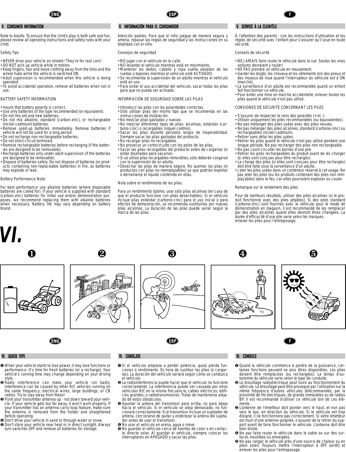 ❺❹❶❷❸V.  CONSUMER INFORMATIONNote to Adults: To ensure that the child’s play is both safe and fun,please review all operating instructions and safety rules with yourchild.Safety Tips• NEVER drive your vehicle on streets! They’re for real cars!• DO NOT pick up vehicle while in motion.• Keep fingers, hair and loose clothing away from the tires and thewheel hubs while the vehicle is switched ON.• Adult supervision is recommended when this vehicle is beingoperated.• To avoid accidental operation, remove all batteries when not inuse.BATTERY SAFETY INFORMATION• Insure that battery polarity is correct. • Use only batteries of the type recommended (or equivalent).• Do not mix old and new batteries.• Do not mix alkaline, standard (carbon-zinc), or rechargeable(nickel-cadmium) batteries.• Remove used-up batteries immediately. Remove batteries ifvehicle will not be used for a long period.• Do not recharge non-rechargeable batteries.• Do not short-circuit terminals.• Remove rechargeable batteries before recharging (if the batter-ies are designed to be removable). • Recharge batteries only under adult supervision (if the batteriesare designed to be removable).• Dispose of batteries safely. Do not dispose of batteries (or prod-ucts containing non-replaceable batteries) in fire, as batteriesmay explode or leak.Battery Performance Note:For best performance use alkaline batteries (where disposablebatteries are called for). If your vehicle is supplied with standard(carbon-zinc) batteries for initial use and/or demonstration pur-poses, we recommend replacing them with alkaline batterieswhen necessary. Battery life may vary depending on batterybrand.V.  INFORMACIÓN PARA EL CONSUMIDORAtención padres: Para que el niño juegue de manera segura yamena, repasar las reglas de seguridad y las instrucciones en sutotalidad con el niño.Consejos de seguridad• NO jugar con el vehículo en la calle. • NO levantar el vehículo mientras está en movimiento.• Mantener los dedos, cabello y ropa suelta alejados de lasruedas y tapones mientras el vehículo esté ACTIVADO.• Se recomienda la supervisión de un adulto mientras el vehículoesté en uso.• Para evitar el uso accidental del vehículo, sacar todas las pilaspara que no pueda ser activado.INFORMACIÓN DE SEGURIDAD SOBRE LAS PILAS• Introducir las pilas con las polaridades correctas.• Sólo utilizar pilas del mismo tipo que se recomienda en lasinstrucciones de instalación.• No mezclar pilas gastadas y nuevas.• No mezclar diferentes tipos de pilas: alcalinas, estándar (car-bono-cinc) o recargables (níquel-cadmio). • Sacar las pilas durante periodos largos de inoperabilidad.Siempre sacar las pilas gastadas del producto.• No recargar pilas no recargables.• No provocar un cortocircuito con los polos de las pilas.• Sacar las pilas recargables del producto antes de cargarlas (siestán diseñadas para sacarse).• Si se utiliza pilas recargables removibles, sólo deberán cargarsecon la supervisión de un adulto.• Desechar las pilas de manera segura. No quemar las pilas (niproductos con pilas no-reemplazables) ya que podrían explotaro derramarse el líquido contenido en ellas.Nota sobre el rendimiento de las pilas:Para un rendimiento óptimo, usar sólo pilas alcalinas (en caso deque el producto funcione con pilas desechables). Si el vehículoincluye pilas estándar (carbono-cinc) para el uso inicial o paraefectos de demostración, se recomienda sustituirlas por nuevaspilas alcalinas. La duración de las pilas puede variar según lamarca de las pilas.V.  SERVICE À LA CLIENTÈLEÀ l’attention des parents : Lire les instructions d’utilisation et lesrègles de sécurité avec l’enfant pour s’assurer qu’il joue en toutesécurité.Conseils de sécurité• NE JAMAIS faire rouler le véhicule dans la rue. Seules les vraisvoitures devraient y rouler!• NE PAS prendre un véhicule en mouvement.• Garder les doigts, les cheveux et les vêtements loin des pneus etdes moyeux de roue quand l’interrupteur du véhicule est à ON(marche).• La surveillance d’un adulte est recommandée quand un enfantfait fonctionner ce véhicule.• Pour éviter une mise en marche accidentelle, enlever toutes lespiles quand le véhicule n’est pas utilisé.CONSIGNES DE SÉCURITÉ CONCERNANT LES PILES• S’assurer de respecter le sens des polarités (+ et -). • Utiliser uniquement les piles recommandées (ou équivalentes).• Ne pas mélanger des piles usées avec des piles neuves.• Ne pas mélanger des piles alcalines, standard (carbone-zinc) ourechargeables (nickel-cadmium).• Retirer sans délai les piles usées. • Retirer les piles quand le véhicule n’est pas utilisé pendant unelongue période. Ne pas recharger des piles non rechargeable.• Ne pas court-circuiter les bornes d’une pile.• Retirer les piles rechargeables du produit avant de les charger(si elles sont conçues pour être rechargés). • La charge des piles (si elles sont conçues pour être rechargés)doit être faite sous la surveillance d’un adulte.• Jeter les piles usées dans un conteneur réservé à cet usage. Nepas jeter les piles (ou les produits contenant des piles non rem-plaçables) dans le feu, car elles pourraient exploser ou couler.Remarque sur le rendement des piles Pour de meilleurs résultats, utiliser des piles alcalines (si le pro-duit fonctionne avec des piles jetables). Si des piles standard(carbone-zinc) sont fournies avec le véhicule pour le mode dedémonstration en magasin, il est recommandé de les remplacerpar des piles alcalines quand elles devront êtres changées. Ladurée d’efficacité d’une pile varie selon les marques.enlever les piles pour l’entreposage.VI.VI.  QUICK TIPS❶When your vehicle starts to lose power, it may lose functions orperformance. It&apos;s time for fresh batteries (or a recharge). Yourvehicle&apos;s running time may change depending on your drivingstyle.❷Radio interference can make your vehicle run badly.Interference can be caused by other R/C vehicles running onthe same frequency; electrical wires; large buildings; or CBradios. Try to stay away from these!❸Point your transmitter antenna up - not down toward your vehi-cle. If your vehicle gets too far away, it won&apos;t work properly. Ifyour transmitter has an antenna carry-loop feature, make surethe antenna is removed from the holder and straightenedbefore operating.❹Don’t drive your vehicle in sand or through water or snow.❺Don’t store your vehicle near heat or in direct sunlight. Alwaysturn switches OFF and remove all batteries for storage.VI.  CONSEJOS❶Si el vehículo empieza a perder potencia, quizá pierda fun-ciones o rendimiento. Es hora de sustituir las pilas (o cargar-las). La duración del vehículo variará según cómo se conduzcael vehículo.❷La radiointerferencia puede hacer que el vehículo no funcionecorrectamente. La interferencia puede ser causada por otrosvehículos R/C en la misma frecuencia; cables eléctricos; edifi-cios grandes; o radiotransmisores. Tratar de mantenerse aleja-do de estos obstáculos.❸Apuntar la antena del transmisor para arriba, no para abajohacia el vehículo. Si el vehículo se aleja demasiado, no fun-cionará correctamente. Si el transmisor incluye un sujetador deantena, cerciorarse de quitar y enderezar la antena del sujeta-dor antes de usar el transmisor.❹No usar el vehículo en arena, agua o nieve.❺No guardar el vehículo cerca de fuentes de calor o en contac-to directo solar. Al guardar el vehículo, siempre colocar losinterruptores en APAGADO y sacar las pilas.VI.  CONSEILS❶Quand le véhicule commence à perdre de la puissance, cer-taines fonctions peuvent ne plus êtres disponibles. Les pilesdoivent  être remplacées (ou rechargées). Le temps d’au-tonomie du véhicule varie selon le type de conduite. ❷Le brouillage radioélectrique peut nuire au fonctionnement duvéhicule. Le brouillage peut être provoqué par l’utilisation sur lamême fréquence d’autres véhicules télécommandés, par laproximité de fils électriques, de grands immeubles ou de radiosBP. Il est recommandé d’utiliser ce véhicule loin de ces élé-ments.❸L’antenne de l’émetteur doit pointer vers le haut, et non pasvers le bas, en direction du véhicule. Si le véhicule est tropéloigné, il ne fonctionnera pas correctement. Si votre émetteurest muni d’une antenne-poignée, s’assurer de la retirer du sup-port avant de faire fonctionner le véhicule. L’antenne doit êtrebien droite.❹Ne pas faire rouler le véhicule dans le sable ou sur des sur-faces mouillées ou enneigées.❺Ne pas ranger le véhicule près d’une source de chaleur ou enplein soleil. Toujours mettre l’interrupteur  à OFF (arrêt) etenlever les piles pour l’entreposage.