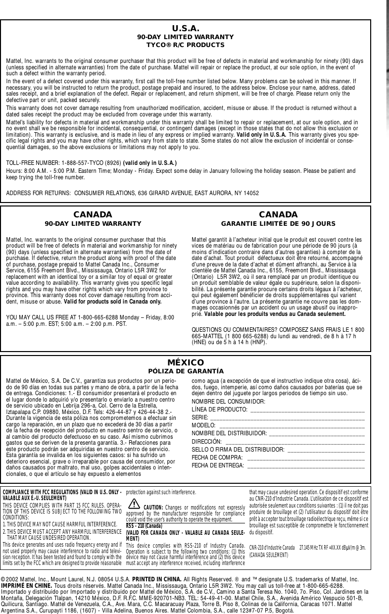 U.S.A.90-DAY LIMITED WARRANTYTYCO® R/C PRODUCTSMattel, Inc. warrants to the original consumer purchaser that this product will be free of defects in material and workmanship for ninety (90) days(unless specified in alternate warranties) from the date of purchase. Mattel will repair or replace the product, at our sole option, in the event ofsuch a defect within the warranty period.In the event of a defect covered under this warranty, first call the toll-free number listed below. Many problems can be solved in this manner. Ifnecessary, you will be instructed to return the product, postage prepaid and insured, to the address below. Enclose your name, address, datedsales receipt, and a brief explanation of the defect. Repair or replacement, and return shipment, will be free of charge. Please return only thedefective part or unit, packed securely.This warranty does not cover damage resulting from unauthorized modification, accident, misuse or abuse. If the product is returned without adated sales receipt the product may be excluded from coverage under this warranty.Mattel’s liability for defects in material and workmanship under this warranty shall be limited to repair or replacement, at our sole option, and inno event shall we be responsible for incidental, consequential, or contingent damages (except in those states that do not allow this exclusion orlimitation). This warranty is exclusive, and is made in lieu of any express or implied warranty. Valid only in U.S.A. This warranty gives you spe-cific legal rights and you may have other rights, which vary from state to state. Some states do not allow the exclusion of incidental or conse-quential damages, so the above exclusions or limitations may not apply to you.TOLL-FREE NUMBER: 1-888-557-TYCO (8926) (valid only in U.S.A.)Hours: 8:00 A.M. - 5:00 P.M. Eastern Time; Monday - Friday. Expect some delay in January following the holiday season. Please be patient andkeep trying the toll-free number.ADDRESS FOR RETURNS:  CONSUMER RELATIONS, 636 GIRARD AVENUE, EAST AURORA, NY 14052Mattel de México, S.A. De C.V., garantiza sus productos por un perio-do de 90 días en todas sus partes y mano de obra, a partir de la fechade entrega. Condiciones: 1.- El consumidor presentará el producto enel lugar donde lo adquirió y/o presentarlo o enviarlo a nuestro centrode servicio ubicado en Lebrija 296-a, Col. Cerro de la Estrella,Iztapalapa C.P. 09880, México, D.F. Tels: 426-44-87 y 426-44-38 2.-Durante la vigencia de esta póliza nos comprometemos a efectuar sincargo la reparación, en un plazo que no excederá de 30 días a partirde la fecha de recepción del producto en nuestro sentro de servicio, oal cambio del producto defectuoso en su caso. Así mismo cubrimosgastos que se deriven de la presenta garantía. 3.- Refacciones paraeste producto podrán ser adquiridas en nuestro centro de servicio.Esta garantía se invalida en los siguientes casos: si ha sufrido undeterioro esencial, grave o irreparable por causa del consumidor, pordaños causados por maltrato, mal uso, golpes accidentales o inten-cionales, o que el artículo se hay expuesto a elementos como agua (a excepción de que el instructivo indique otra cosa), áci-dos, fuego, intemperie, así como daños causados por baterías que sedejen dentro del juguete por largos periodos de tiempo sin uso.NOMBRE DEL CONSUMIDOR: LÍNEA DE PRODUCTO:  _____________________________________SERIE: __________________________________________________MODELO: _______________________________________________NOMBRE DEL DISTRIBUIDOR: _______________________________DIRECCIÓN: _____________________________________________SELLO O FIRMA DEL DISTRIBUIDOR:  _________________________FECHA DE COMPRA:  ______________________________________FECHA DE ENTREGA:  ______________________________________CANADA90-DAY LIMITED WARRANTYMattel, Inc. warrants to the original consumer purchaser that thisproduct will be free of defects in material and workmanship for ninety(90) days (unless specified in alternate warranties) from the date ofpurchase. If defective, return the product along with proof of the dateof purchase, postage prepaid to Mattel Canada Inc., ConsumerService, 6155 Freemont Blvd., Mississauga, Ontario L5R 3W2 forreplacement with an identical toy or a similar toy of equal or greatervalue according to availability. This warranty gives you specific legalrights and you may have other rights which vary from province toprovince. This warranty does not cover damage resulting from acci-dent, misuse or abuse. Valid for products sold in Canada only.YOU MAY CALL US FREE AT 1-800-665-6288 Monday – Friday, 8:00a.m. – 5:00 p.m. EST; 5:00 a.m. – 2:00 p.m. PST.CANADAGARANTIE LIMITÉE DE 90 JOURSMattel garantit à l’acheteur initial que le produit est couvert contre lesvices de matériau ou de fabrication pour une période de 90 jours (àmoins d’indication contraire dans d’autres garanties) à compter de ladate d’achat. Tout produit  défectueux doit être retourné, accompagnéd’une preuve de la date d’achat et dûment affranchi, au Service à laclientèle de Mattel Canada Inc., 6155, Freemont Blvd., Mississauga(Ontario)  L5R 3W2, où il sera remplacé par un produit identique ouun produit semblable de valeur égale ou supérieure, selon la disponi-bilité. La présente garantie procure certains droits légaux à l’acheteur,qui peut également bénéficier de droits supplémentaires qui varientd’une province à l’autre. La présente garantie ne couvre pas les dom-mages occasionnés par un accident ou un usage abusif ou inappro-prié. Valable pour les produits vendus au Canada seulement.QUESTIONS OU COMMENTAIRES? COMPOSEZ SANS FRAIS LE 1 800665-MATTEL (1 800 665-6288) du lundi au vendredi, de 8 h à 17 h(HNE) ou de 5 h à 14 h (HNP).COMPLIANCE WITH FCC REGULATIONS (VALID IN U.S. ONLY -VALABLE AUX É.-U. SEULEMENT)THIS DEVICE COMPLIES WITH PART 15 FCC RULES. OPERA-TION OF THIS DEVICE IS SUBJECT TO THE FOLLOWING TWOCONDITIONS:1. THIS DEVICE MAY NOT CAUSE HARMFUL INTERFERENCE.2. THIS DEVICE MUST ACCEPT ANY HARMFUL INTERFERENCETHAT MAY CAUSE UNDESIRED OPERATION.This device generates and uses radio frequency energy and ifnot used properly may cause interference to radio and televi-sion reception. It has been tested and found to comply with thelimits set by the FCC which are designed to provide reasonableprotection against such interference.CAUTION:  Changes or modifications not expresslyapproved by the manufacturer responsible for compliancecould void the user’s authority to operate the equipment.RSS - 210 (Canada) (VALID FOR CANADA ONLY - VALABLE AU CANADA SEULE-MENT)This device complies with RSS-210 of Industry Canada.Operation is subject to the following two conditions: (1) thisdevice may not cause harmful interference and (2) this devicemust accept any interference received, including interferencethat may cause undesired operation. Ce dispositif est conformeau CNR-210 d’Industrie Canada. L’utilisation de ce dispositif estautorisée seulement aux conditions suivantes : (1) il ne doit pasproduire de brouillage et (2) l’utilisateur du dispositif doit êtreprêt à accepter tout brouillage radioélectrique reçu, même si cebrouillage est susceptible de compromettre le fonctionnementdu dispositif.CNR-210 d&apos;Industrie Canada 27.145 MHz TX RF =XX.XX dBÌV/m @ 3m.(CANADA SEULEMENT)MÉXICOPÓLIZA DE GARANTÍA©2002 Mattel, Inc., Mount Laurel, N.J. 08054 U.S.A. PRINTED IN CHINA. All Rights Reserved. ® and ™ designate U.S. trademarks of Mattel, Inc.IMPRIMÉ EN CHINE. Tous droits réservés. Mattel Canada Inc., Mississauga, Ontario L5R 3W2. You may call us toll-free at 1-800-665-6288.Importado y distribuido por Importado y distribuido por Mattel de México, S.A. de C.V., Camino a Santa Teresa No. 1040, 7o. Piso, Col. Jardines en laMontaña, Delegación Tlalpan, 14210 México, D.F. R.F.C. MME-920701-NB3. TEL: 54-49-41-00. Mattel Chile, S.A., Avenida Américo Vespucio 501-B,Quilicura, Santiago. Mattel de Venezuela, C.A., Ave. Mara, C.C. Macaracuay Plaza, Torre B, Piso 8, Colinas de la California, Caracas 1071. MattelArgentina S.A., Curupaytí 1186, (1607) - Villa Adelina, Buenos Aires. Mattel Colombia, S.A., calle 123#7-07 P.5, Bogotá.